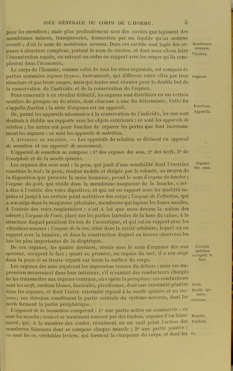 pour les membres ; mais plus profondément sont des cavités que tapissent des membranes minces, transparentes, humectées par un liquide qu'on nomme sérosité ; d'où le nom de membranes séreuses. Dans ces cavités sont logés des or- ganes à structure complexe, portant le nom de viscères, et dont nous allons faire l'cnumération rapide, en suivant un ordre en rapport avec les usages qu'ils rem- plissent dans l'économie. Le corps de l'homme, comme celni de tous les êtres organisés, est composé de parties nommées organes (op^av&v, instrument), qui ditfèrent entre elles par leur structure et parleurs usages, mais qui toutes sont réunies pour le double but de la conservation de l'individu et de la conservation de l'espèce. Pour concourir à ce résultat détînitif, les organes sont distribués en un certain nombre de groupes ou de séries, dont chacune a une fin déterminée. Cette fin s'appelle fonction ; la série d'organes est un appareil. Or, parmi les appareils nécessaires à la conservation de l'individu, les uns sont destinés à établir ses rapports avec les objets extérieurs : ce sont les appareils de relation ; les autres ont pour fonction de réparer les pertes que font incessam- ment les organes : ce sont les appareils de nutrition. I. Appareils de relation. — Les appareils de relation se divisent en appareil de sensation et en appareil de mouvement. L'appareil de sensation se compose : i° des organes des sens, 2° des nerfs, 3° de l'encéphale et de la moelle épinière. Les organes des sens sont : la peau, qui jouit d'une sensibilité dont l'exercice constitue le tact : la peau, rendue mobile et dirigée par la volonté, au moyen de la disposition que présente la main humaine, prend le nom d'organe du, toucher ; l'organe du goût, qui réside dans la membrane muqueuse de la bouche, c'est- à-dire à l'entrée des voies digestives, et qui est en rapport avec les qualités sa- pides et jusqu'à un certain point nutritives des corps ; l'organe de l'olfaction, qui a son siège dans la muqueuse pituitaire, membrane qui tapisse les fosses nasales, à l'entrée des voies respiratoires : c'est à lui que nous devons la notion des odeurs ; l'organe de l'ouïe, placé sur les parties latérales de la base du crâne, à la structure duquel président les lois de l'acoustique, et qui est en rapport avec les vibrations sonores ; l'organe de la vue, situé dans la cavité orbitaire, lequel est en rapport avec la lumière, et dans la construction duquel on trouve observées les lois les plus importantes de la dioptrique. De ces organes, les quatre derniers, réunis sous le nom d'organes des sens spéciaux, occupent la face ; quant au premier, ou organe du tact, il a son siège dans la peau et se trouve réparti sur toute la surface du corps. Les organes des sens reçoivent les impressions venues du dehors ; mais ces im- pressions mourraient dans leur intérieur, s'il n'existait des conducteurs chargés de les transmettre aux organes centraux, où s'opère laperception ; ces conducteurs sont les nerfs, cordons blancs, fasciculés, plexiformes, dont une extrémité pénètre dans les organes, et dont l'autre extrémité répond à la moelle épinière et au cer- veau; ces derniers constituent la partie centrale du système nerveux, dont les nerfs forment la partie péripliérique. L'appareil de la locomotion comprend : 1° une partie active ou contractile : ce sont les muscles ; ceux-ci se terminent souvent par des tendons, organes d'un blanc nacré, qui, à la manière des cordes, réunissent en un seul point l'action des nombreux faisceaux dont se compose chaque muscle ; 2 une partie passive : • f sont les os, véritables leviers, qui forment la charpente du corps, et dont les Membranes séreuses. Viscères. Orsanes. Fonctions. Appareils. Organes des sens. Les sens spéciaux occupent la fuce. Nerfs. Moelle épi- nière. Cerveau. Muscles. Tendons. Os.