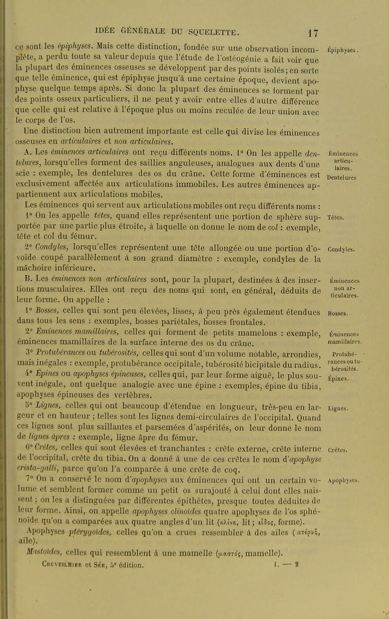 ce sont les èpiphyses. Mais cette distinction, fondée sur une observation incom- pI(Me, a perdu toute sa valeur depuis que l'étude de l'ostéogénie a fait voir que la plupart des éminences osseuses se développent par des points isolés; en sorte que telle éminence, qui est épiphyse jusqu'à une certaine époque, devient apo- physe quelque temps après. Si donc la plupart des éminences se lorment par des points osseux particuliers, il ne peut y avoir entre elles d'autre différence que celle qui est relative à l'époque plus ou moins reculée de leur union avec le corps de l'os. Une distinction bien autrement importante est celle qui divise les éminences osseuses en articulaires et non articulaires. A. Les éminences articulaires ont reçu différents noms. 1 On les appelle den- telures, lorsqu'elles forment des saillies anguleuses, analogues aux dents d'une scie : exemple, les dentelures des os du crâne. Cette forme d'éminences est exclusivement affectée aux articulations immobiles. Les autres éminences ap- partiennent aux articulations mobiles. Les éminences qui servent aux articulations mobiles ont reçu différents noms : 1° On les appelle têtes, quand elles représentent une portion de sphère sup- portée par une partie plus étroite, à laquelle on donne le nom de col : exemple, téte et col du fémur. 2° Condyles, lorsqu'elles représentent une tûte allongée ou une portion d'o- voïde coupé parallèlement à son grand diamètre : exemple, condyles de la mâchoire inférieure. B. Les éminences non articulaires sont, pour la plupart, destinées à des inser- tions musculaires. Elles ont reçu des noms qui sont, en général, déduits de leur forme. On appelle : 1» Bosses, celles qui sont peu élevées, lisses, à peu près également étendues dans tous les sens : exemples, bosses pariétales, bosses frontales. 2' Éminences mamillaires, celles qui forment de petits mamelons : exemple, éminences mamillaires de la surface interne des os du crâne. 3» Protubérances ou tubérosités, celles qui sont d'un volume notable, arrondies, mais inégales : exemple, protubérance occipitale, tubérositébicipitale du radius. -i» Épines ou apophyses épineuses, celles qui, par leur forme aiguë, le plus sou- vent inégale, ont quelque analogie avec une épine : exemples, épine du tibia, apophyses épineuses des vertèbres. 3» Lignes, celles qui ont beaucoup d'étendue en longueur, très-peu en lar- -'fwv et en hauteur ; telles sont les lignes demi-circulaires de l'occipital. Quand ( es lignes sont plus saillantes et parsemées d'aspérités, on leur donne le nom de lignes âpres : exemple, ligne âpre du fémur. 6° Crêtes, celles qui sont élevées et tranchantes : crête externe, crête interne de l'occipital, crête du tibia. On a donné à une de ces crêtes le nom d'apophyse crista-galli, parce qu'on l'a comparée à une crête de coq. 7° On a conservé le nom d'apophyses aux éminences qui ont un certain vo- lume et semblent former comme un petit os surajouté à celui dont elles nais- sent ; on les a distinguées par din'érentes épithètes, presque toutes déduites de leur forme. Ainsi, on appelle apophyses clinoîdes quaire apophyses de l'os sphé- noïde qu'on a comparées aux quatre angles d'un lit (xJ.i'vy,, lit ; elJcç, forme). .\pophyses ptérygoides, celles qu'on a crues ressembler à des ailes {«s'puç, aile). Mastoides, celles qui ressemblent à une mamelle (u.«ardç, mamelle). Cruveilhieb et Sée, 5' édition. I. — 2 Èpiphyses. Éminences articu- laires. Dentelures Tètes. Condyles. Ëmiueaces non ar- ticulaires. Bosses. Éaiiuences mamillaires. Protubé- rances ou tu- bérosités. Épines. Ligues. Crêtes. .\.popliyscs.