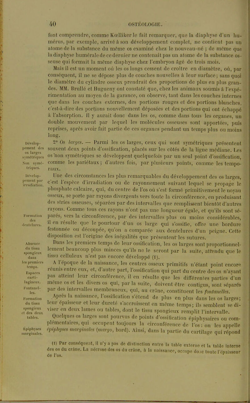 Dévelop- pement des os larges symétriques .Von symé- triques. Dévelop- pement par irradiation. Formation des dentelures. .Vhseiicc du tissu «pongieu\ dans les premiers temps. Espaces carti- lagineuv. fontanel- les. Formation du tissu spongieux et des deui tables. hpipliyses marginales. font comprendre, comme Kœllilcer le fail remarquer, que la diaphyse d'un hu- mérus, par exemple, arrivé à son développement complet, ne contient pas un atome de la substance du mOme os examiné chez le nouveau-né ; de même que lit diaphyse humérale de ce dernier ne contenait pas un atome de la substance os- seuse qui formait la mOme diaphyse chez l'embryon âgé de trois mois. Mais il est un moment où les os longs cessent de croître en diamètre, oij, par conséquent, il ne se dépose plus de couches nouvelles à leur surface; sans quoi le diamètre du cylindre osseux prendrait des proportions de plus en plus gran- des. MM. BruUé et Hugueny ont constaté que, chez les animaux soumis à l'expé- rimentation au moyen de la garance, on observe, tant dans les couches internes que dans les couches externes, des portions rouges et des portions bknchcs. c'est-à-dire des portions nouvellement déposées et des portions qui ont échappé à l'absorption. Il y aurait donc dans les os, comme dans tous les organes, un double mouvement par lequel les molécules osseuses sont apportées, puis reprises, après avoir fait partie de ces organes pendant un temps plus ou moins long. 2» Os larges. — Parmi les os larges, ceux qui sont symétriques présentent souvent .deux points d'ossification, placés sur les côtes de la ligne médiane. Les os non symétriques se développent quelquefois par un seul point d'ossification, comme les pariétaux ; d'autres fois, par plusieurs points, comme les tempo- raux. Une des circonstances les plus remarquables du développement des os larges, c'est l'espèce d'irradiation ou de rayonnement suivant lequel se propage le phosphate calcaire, qui, du centre de l'os oti s'est formé primitivement le noyau osseux, se porte par rayons divergents vers toute la circonférence, en produisant des stries osseuses, séparées par des intervalles que remplissent bientôt d'autres rayons. Comme tous ces rayons n'ont pas une longueur égale, et qu'ils sont sé- parés, vers la circonférence, par des intervalles plus ou moins considérables, il en résulte que le pourtour d'un os large qui s'ossifie, offre une bordure festonnée ou découpée, qu'on a comparée aux dentelures d'un peigne. Cette disposition est l'origine des inégalités que présentent-les sutures. Dans les premiers temps de leur ossification, les os larges sont proportionnel- lement beaucoup plus minces qu'ils ne le seront par la suite, attendu que le tissu celluleux n'est pas encore développé (1). A l'époque de la naissance, les centres osseux primitifs n'étant point encore réunis entre eux, et, d'autre part, l'ossification qui part du centre des os n'ayant pas atteint leur circonférence, il en résulte que les différentes parties d'un même os et les divers os qui, par la suite, doivent être contigus, sont séparés par des intervalles membraneux, qui, au cr.'.ne, constituent les fontanelles. Après la naissance, l'ossification s'étend de plus en plus dans les os larges; leur épaisseur et leur dureté s'accroissent en même temps; ils semblent se di- viser en deux lames ou tables, dont le tissu spongieux remplit l'intervalle. Quelques os larges sont pourvus de points d'ossification épiphysaires ou com- plémentaires, qui occupent toujours la circonférence de l'os-on les appelle epiphyses mnrçiinaks {maruo, bord). Ainsi, dans la partie du cartilage qui répond (I) Par conséquent, il n'y a pns do distinction pniro la table exlerne et la tal.le interne des os du crâne. La nécrose des os du crâne, h la naissance, occupe do;ic toute lenaisseur de l'os.