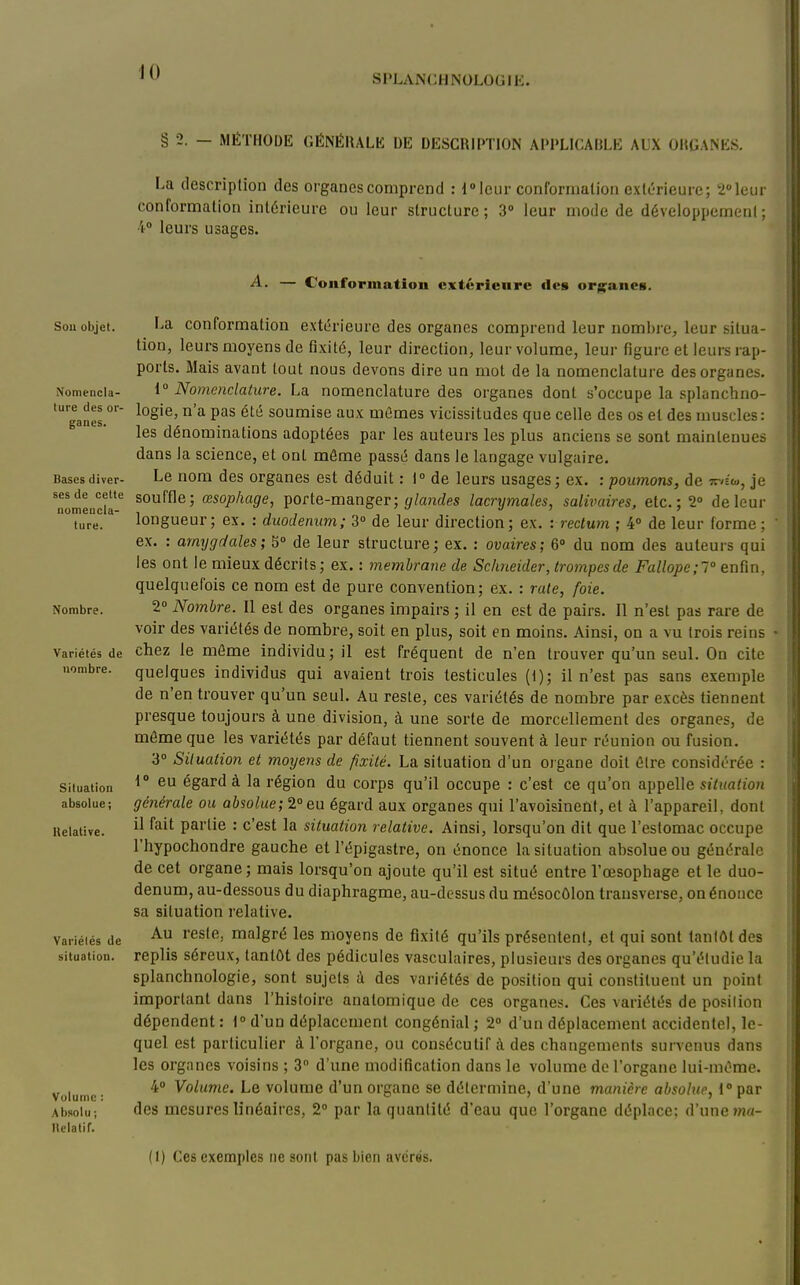 SPLANCHNOLOGlli. § 2. — MÉTHODE GÉNÉRALE DE DESCRIPTION APPLICABLE AUX ORGANES. La descriplion des organes comprend : 1» leur confornialion extérieure; 2»leur conformation intérieure ou leur structure; 3» leur mode de développement; 4° leurs usages. Sou ol)jet. Nomencla- ture des or- ganes. Bases diver- ses de celte uomeucla- ture. Nombre. Variétés de nombre. Situation absolue ; Uelative. Variétés de situation. Volume : Absolu ; llclatir. ■A. — Conformation extérieure «les orjj^^anes. La conformation extérieure des organes comprend leur nom!)re, leur situa- tion, leurs moyens de fixité, leur direction, leur volume, leur figure et leurs rap- ports. Mais avant tout nous devons dire un mot de la nomenclature des organes. 1° Nomenclature. La nomenclature des organes dont s'occupe la splanchno- logie, n'a pas été soumise aux mûmes vicissitudes que celle des os et des muscles : les dénominations adoptées par les auteurs les plus anciens se sont maintenues dans la science, et ont môme passé dans le langage vulgaire. Le nom des organes est déduit : i de leurs usages; ex. : poimons, de Tr/Éo,, je souffle; œsophage, porte-manger; y toitZes lacrymales, salivaires, etc.; 2» de leur longueur; ex. : duodénum; 3 de leur direction; ex. -. rectum ; 4» de leur forme; ex. : amygdales; 5» de leur structure; ex. : ovaires; 6 du nom des auteurs qui les ont le mieux décrits; ex. : membrane de Schneider, trompesde Fallope;! enfin, quelquefois ce nom est de pure convention; ex. : rate, foie. 2° Nombre. Il est des organes impairs ; il en est de pairs. Il n'est pas rare de voir des variétés de nombre, soit en plus, soit en moins. Ainsi, on a ati trois reins chez le même individu; il est fréquent de n'en trouver qu'un seul. On cite quelques individus qui avaient trois testicules (t); il n'est pas sans exemple de n'en trouver qu'un seul. Au reste, ces variétés de nombre par excès tiennent presque toujours à une division, à une sorte de morcellement des organes, de môme que les variétés par défaut tiennent souvent à leur réunion ou fusion. 3° Situation et moyens de fixité. La situation d'un ojgane doit être considérée : \° eu égard à la région du corps qu'il occupe : c'est ce qu'on appelle stitmfroïi générale ou absolue;2°eu égard aux organes qui l'avoisinenf, et à l'appareil, dont il fait partie : c'est la situation relative. Ainsi, lorsqu'on dit que l'estomac occupe l'hypochondre gauche et l'épigastre, on énonce la situation absolue ou générale de cet organe; mais lorsqu'on ajoute qu'il est situé entre l'œsophage et le duo- dénum, au-dessous du diaphragme, au-dessus du mésocôlon transverse, on énonce sa situation relative. Au reste, malgré les moyens de fixité qu'ils présentent, et qui sont tantôt des replis séreux, tantôt des pédicules vasculaires, plusieurs des organes qu'étudie la splanchnologie, sont sujets à des variétés de position qui constituent un point important dans l'hisloire anatomique de ces organes. Ces variétés de posilion dépendent: t°d'un déplacement congénial ; 2 d'un déplacement accidentel, le- quel est particulier à l'organe, ou consécutif à des changements survenus dans les organes voisins ; 3 d'une modification dans le volume de l'organe lui-môme. 4° Volume. Le volume d'un organe se détermine, d'une manière absolue, l'par des mesures linéaires, 2 par la quantité d'eau que l'organe déplace; d'une ma- il) Ces exemples ne sont pas bien avérés.