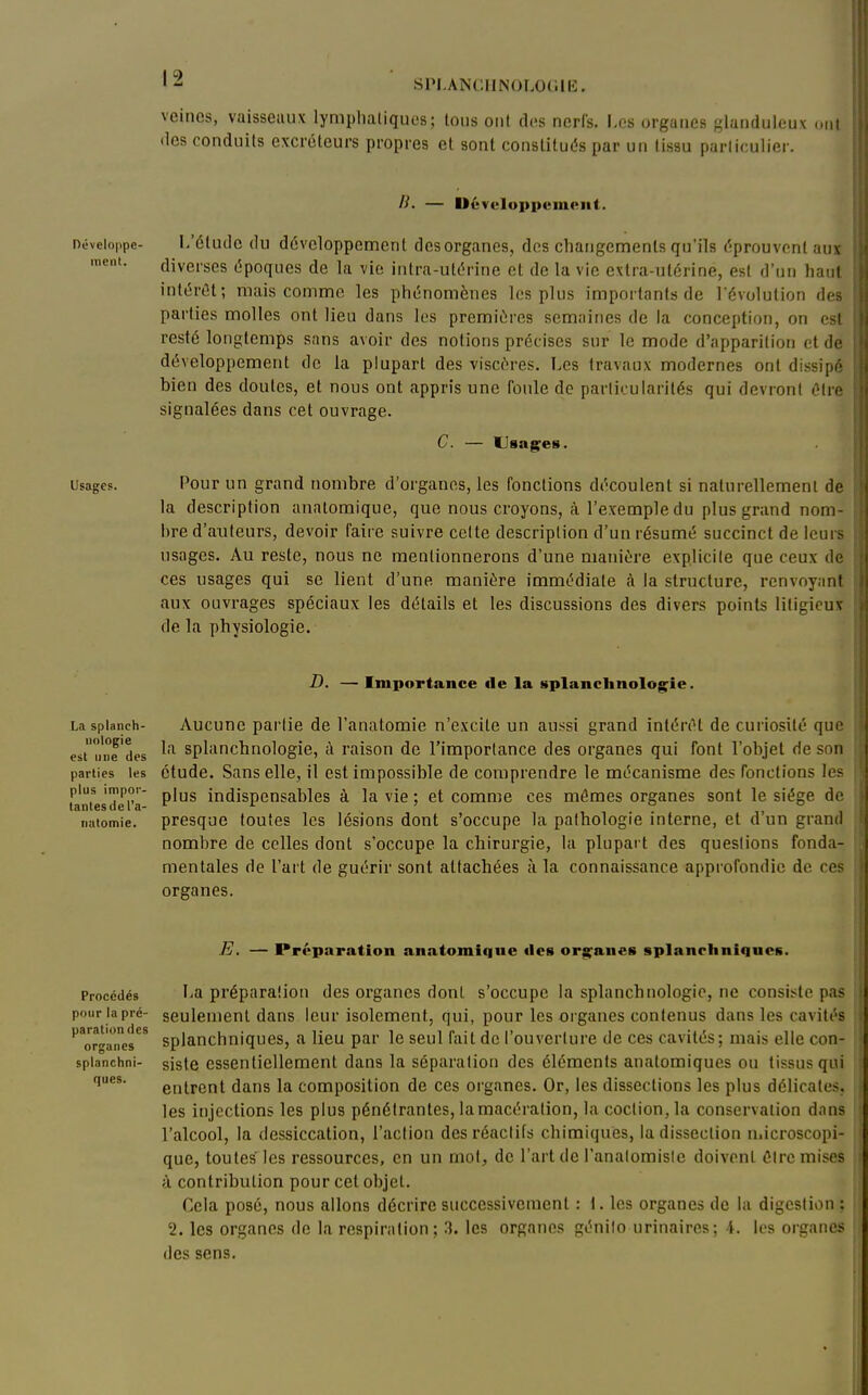 '-^ SPI.ANCIINOLOCillî. veines, vaisseaux lymplialiques; tous ont di-s nerfs. I-os organes glanduleux <ml lies conduits excréteurs propres et sont constitués par un tissu parficulier. Développe- ment. Usages. — Développement. I/étude du développement desorganes, des changements qu'ils éprouvent aux diverses époques de la vie intra-utérine et de la vie extra-utérine, est d'un liant intérêt; mais comme les phénomènes les plus importants de l'évolution des parties molles ont lieu dans les premières semaines de la conception, on est resté longtemps sans avoir des notions précises sur le mode d'apparition et de développement de la plupart des viscères. Les travaux modernes ont dissipé bien des doutes, et nous ont appris une foule de particularités qui devront OUa signalées dans cet ouvrage. C. — Usagées. Pour un grand nombre d'organes, les fonctions découlent si naturellement de la description analomique, que nous croyons, à l'exemple du plus grand nom- bre d'auteurs, devoir faire suivre celte description d'un résumé succinct de leurs usages. Au reste, nous ne mentionnerons d'une manière explicite que ceux de ces usages qui se lient d'une manière immédiate à la structure, renvoyant aux ouvrages spéciaux les détails et les discussions des divers points litigieux de la physiologie. La splanch- uologie est nue des parties les plus impor- tantes de l'a- iiutomie. Importance de la splanchnolog^ie. Aucune partie de l'anatomie n'excite un aussi grand intérêt de curiosité que la splanchnologie, à raison de l'importance des organes qui font l'objet de son étude. Sans elle, il est impossible de comprendre le mécanisme des fonctions les plus indispensables à la vie ; et comme ces mômes organes sont le siège de presque toutes les lésions dont s'occupe la pathologie interne, et d'un grand nombre de celles dont s'occupe la chirurgie, la plupart des questions fonda- mentales de l'art de guérir sont attachées à la connaissance approfondie de ces organes. ques. E. — Préparation anatomiqne «les organes splanchniques. Procédés I-a préparalion des organes dont s'occupe la splanchnologie, ne consi.>;te pas pour la pré- seulement dans leur isolement, qui, pour les organes contenus dans les cavités ''or^'aTe's*^ splauchniqucs, a lieu par le seul fait de l'ouverture de ces cavités; mais elle con- spianchni- sislc essentiellement dans la séparation des éléments anatomiqucs ou tissus qui entrent dans la composition de ces organes. Or, les dissections les plus délicates, les injections les plus pénétrantes, la macération, la coclion, la conservation dans l'alcool, la dessiccation, l'action des réactifs chimiques, la dissection microscopi- que, toutes les ressources, en un mot, de l'art de l'analomisle doivent Cire mises à contribution pour cet objet. Cela posé, nous allons décrire successivement : 1. les organes de la digestion : 2. les organes de la respiration ; .3. les organes génilo urinaircs; i. les organes des sens.