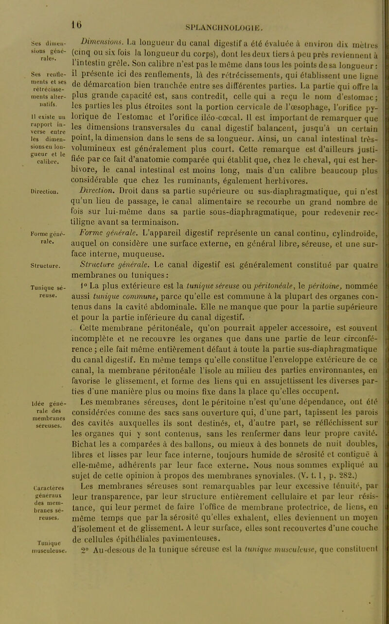 Sus iliiiiuii- siuDS géné- rales. Ses rciitle- iiiHtits et ses rclrccisse- mciits alter- natifs. Il existe un rapport in- verse entre les dimen- sions eu lon- gueur et le calibre. Direction. Foi me géué- rale. Structure. Tunique sé- reuse. Idée géné- rale des membranes séreuses. Caractères généraux des mem- branes sé- reuses. Tunique inusculcuse. Uimmsions. I,u longueur du cuiial digestif a été évalut-e à eiivirou dix iiieti es (cinq ou six (bis lu longueur du corps), dont les deux tiers ù peu prés reviennent ù l'intestin grûle. Son calibre n'est pas lemCuie dans tous les points de sa longueur: il présente ici des renflements, là des n'trécissenients, qui établissent une ligne de démarcation bien tranchée entre ses différentes parties. La partie qui offre la plus grande capacité est, sans contredit, celle qui a reçu le nom d'estomac; les parties les plus étroites sont la portion cervicale de l'œsophage, l'orifice py- lorique de l'estomac et l'orifice iléo-cœcal. Il est important de remarquer que les dimensions ti'ansversales du canal digestif balancent, jusqu'à un certain point, la dimension dans le sens de sa longueur. Ainsi, un canal intestinal Irés- volumineux est généralement plus court. Cette remarque est d'ailleurs justi- fiée par ce fait d'anatomie comparée qui établit que, chez le cheval, qui est her- bivore, le canal intestinal est moins long, mais d'un calibre beaucoup plus considérable que chez les ruminants, également herbivores. Direction. Droit dans sa partie supérieure ou sus-diaphragmatique, qui n'est qu'un lieu de passage, ie canal alimentaire se recourbe un grand nombre de fois sur lui-même dans sa partie sous-diaphragmatique, pour redevenir rec- liligne avant sa terminaison. Forme générale. L'appareil digestif représente un canal continu, cylindroïde, auquel on considère une surface externe, en général libre, séreuse, et une sur- face interne, muqueuse. Structure générale. Le canal digestif est généralement constitué par quatre membranes ou tuniques: 1° La plus extérieure est la tunique séreuse ou péritonéale, le péritoine, nommée aussi tunique commune, parce qu'elle est commune à la plupart des organes con- tenus dans la cavité abdominale. Elle ne manque que pour la partie supérieure et pour la partie inférieure du canal digestif. Celte membrane péritonéale, qu'on pourrait appeler accessoire, est souvent incomplète et ne recouvre les organes que dans une partie de leur circonfé- rence 3 elle fait même entièrement défaut à toute la partie sus-diaphragmatique du canal digestif. En même temps qu'elle constitue l'enveloppe extérieure de ce canal, la membrane péritonéale l'isole au milieu des parties environnantes, en favorise le glissement, et forme des liens qui en assujettissent les diverses par- ties d'une manière plus ou moins fixe dans la place qu'elles occupent. Les membranes séreuses, dont le péritoine n'est qu'une dépendance, ont été considérées comme des sacs sans ouverture qui, d'une part, tapissent les parois des cavités auxquelles ils sont destinés, et, d'autre part, se réfléchissent sur les organes qui y sont contenus, sans les renfermer dans leur propre cavité. Bichat les a comparées à des ballons, ou mieux à des bonnets de nuit doubles, libres et lisses par leur face interne, toujours humide de sérosité cl conliguë à elle-même, adhérents par leur face externe. Nous nous sommes expliqué au sujet de cette opinion à propos des membranes synoviales. (V. 1.1, p. 282.) Les membranes séreuses sont remarquables par leur excessive ténuité, par leur transparence, par leur structure entièrement cellulaire et par leur résis- tance, qui leur permet de faire l'office de membrane protectrice, de liens, en mémo temps que par la sérosité qu'elles exhalent, elles deviennent un moyen d'isolement et de glissement. A leur surface, elles sont recouvertes d'une couche de cellules épitliélialcs pavimentcuscs. 2° Au-dcstous delà tunique séreuse est la tunique musculeuse, que constituent