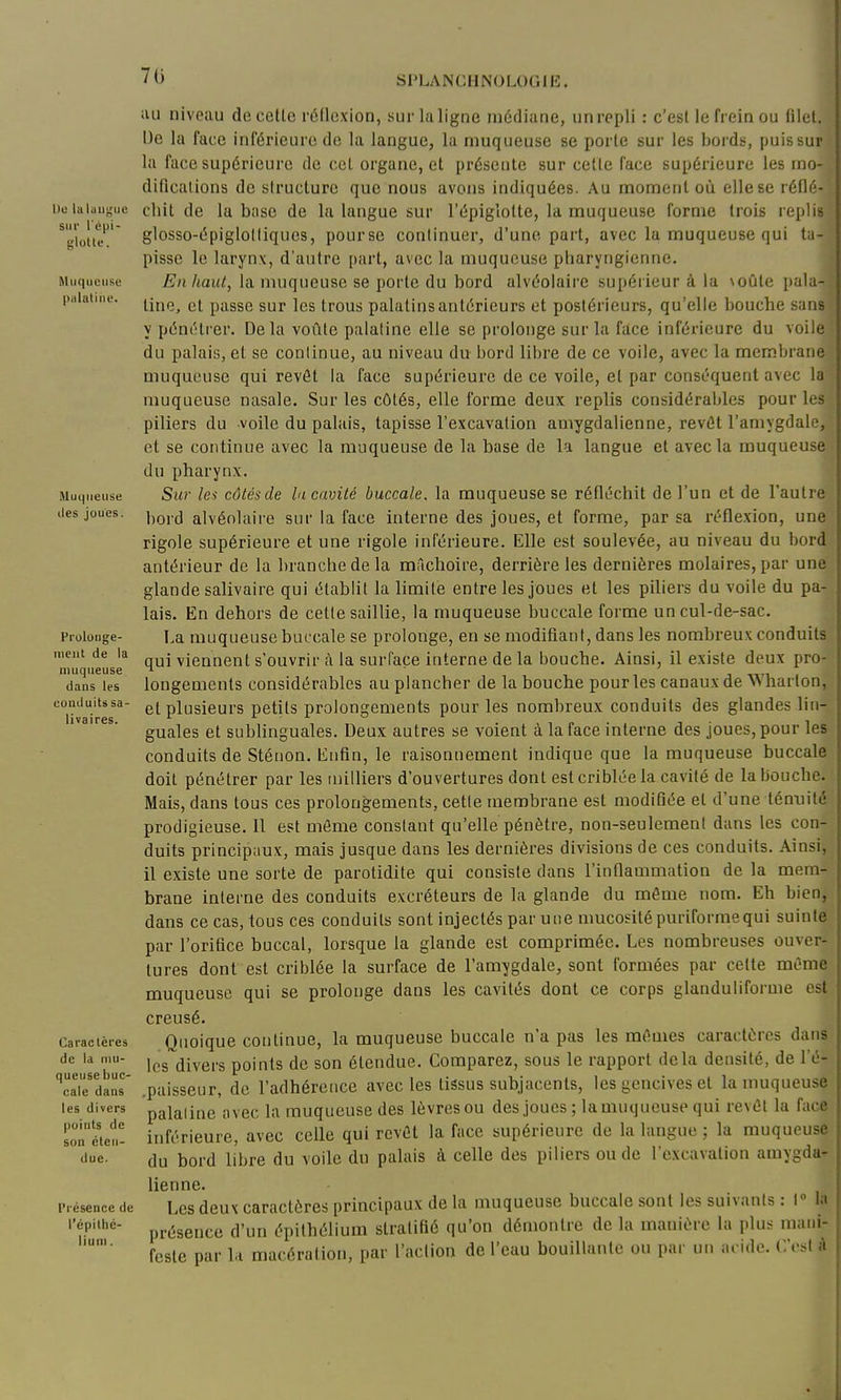 70 \)o lalaugue sur l'épi- Muqueuse palatiiie. Muqueuse lies joues. Prolouge- lucut de la uiuqueuse dans les couduits sa- li va ires. Caraclères de la mu- queuse buc- cale dans les divers points de son éten- due. Présence de l'épillié- liuni. iiu niveau de cette réflexion, sur la ligne médiane, unrepli : c'est le frein ou filet, IJe la face inférieure de la langue, la muqueuse se porte sur les bords, puis sur la face supérieure de cet organe, et présente sur celle face supérieure les mo- difications de siructure que nous avons indiquées. Au moment où elle se réflé- chit de la base de la langue sur l'épiglotte, la muqueuse forme trois replis glosso-épiglolliques, pourse continuer, d'une part, avec la muqueuse qui ta- pisse le larynx, d'autre part, avec la muqueuse pharyngienne- En haiU, la muqueuse se porte du bord alvéolaire supéiieur à la \oûle pala- tine, et passe sur les trous palatins antérieurs et postérieurs, qu'elle bouche sans y pénétrer. Delà voûte palatine elle se prolonge sur la face inférieure du voile du palais, et se conlinue, au niveau du bord libre de ce voile, avec la membrane muqueuse qui revêt la face supérieure de ce voile, et par conséquent avec la muqueuse nasale. Sur les côtés, elle forme deux replis considérables pour les piliers du voile du palais, tapisse l'excavation amygdalienne, revêt l'amygdale, et se continue avec la muqueuse de la base de la langue et avec la muqueuse du pharynx. Sur le^ côtésde la cavité buccale, la muqueuse se réfléchit de l'un et de l'autre bord alvéolaire sur la face interne des joues, et forme, par sa réflexion, une rigole supérieure et une rigole inférieure. Elle est soulevée, au niveau du bord antérieur de la branche de la mâchoire, derrière les dernières molaires, par une glande salivaire qui établit la limite entre les joues et les piliers du voile du pa- lais. En dehors de cette saillie, la muqueuse buccale forme un cul-de-sac. La muqueuse buccale se prolonge, en se modifiani, dans les nombreux conduits qui viennent s'ouvrir tà la surface interne de la bouche. Ainsi, il existe deux pro- longements considérables au plancher de la bouche pour les canaux de Wharlon, et plusieurs petits prolongements pour les nombreux conduits des glandes lin- guales et sublinguales. Deux autres se voient à la face interne des joues, pour les conduits de Stéuon. Enfin, le raisonnement indique que la muqueuse buccale doit pénétrer par les milliers d'ouvertures dont est criblée la cavité de la bouche. Mais, dans tous ces prolongements, cette membrane est modifiée et d'une témiité prodigieuse. 11 est môme constant qu'elle pénètre, non-seulement dans les con- duits principaux, mais jusque dans les dernières divisions de ces conduits. Ainsi, il existe une sorte de parotidite qui consiste dans l'inflammation de la mem- brane interne des conduits excréteurs de la glande du môme nom. Eh bien, dans ce cas, tous ces conduits sont injectés par une mucosité puriformequi suinte par l'orifice buccal, lorsque la glande est comprimée. Les nombreuses ouver- tures dont est criblée la surface de l'amygdale, sont formées par celte môme muqueuse qui se prolonge dans les cavités dont ce corps glanduliforme est creusé. Quoique continue, la muqueuse buccale n'a pas les mômes caractères dans les divers points de son étendue. Comparez, sous le rapport delà densité, de l'é- .paisseur, de l'adhérence avec les tissus subjacents, les gencives et la muqueuse palaline avec la muqueuse des lèvres ou des joues ; lamuqueuse qui revôt la face inférieure, avec celle qui revôt la face supérieure de la langue ; la muqueuse du bord libre du voile du palais à celle des piliers ou de l'excavation amygda- lienne. Les deux caractères principaux de la muqueuse buccale sont les suivants : 1° la présence d'un épithélium stratifié qu'on démontre de la manière la plus mani- feste par la macération, par l'action de l'eau bouillante ou par un aride. C'est A