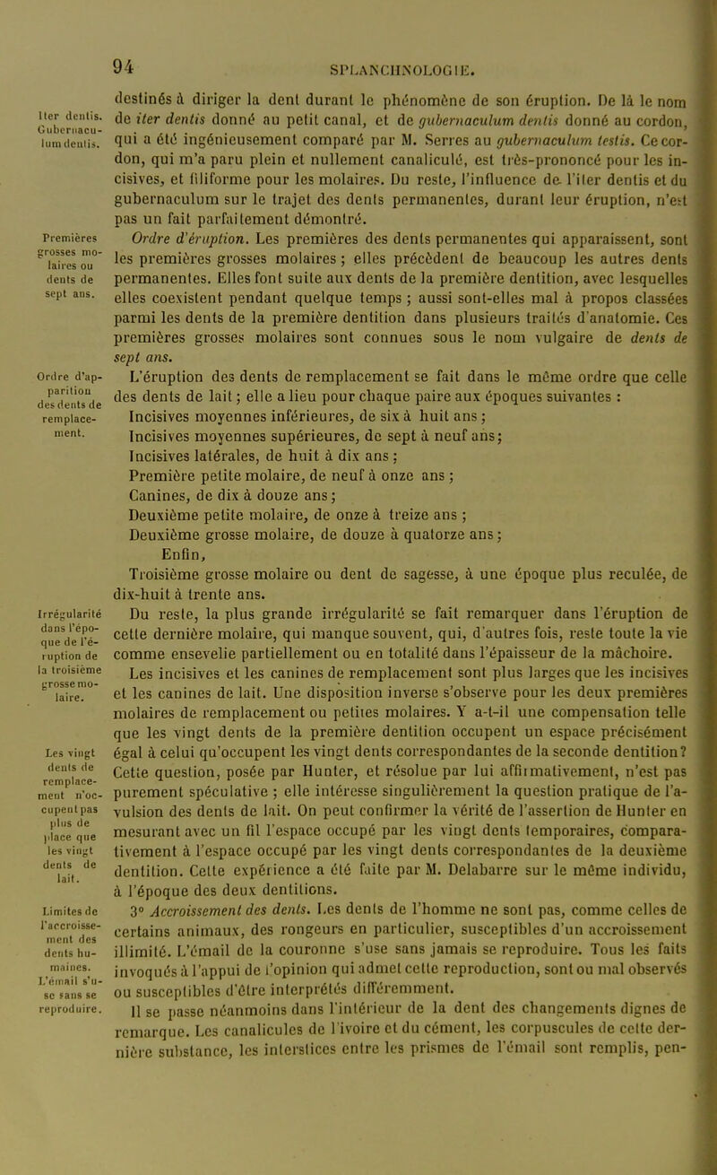 Itcr dcniis. Oubcriiacu- lumdeulis. Premières grosses mo- laires ou dents de sept ans. Ordre d'ap- parition des dents de remplace- ment. Irrégularité dans l'épo- que de l'é- ruption de la troisième grosse mo- laire. Les vingt dents de remplace- ment n'oc- cupent pas plus de jilace que les vinyt dents de lait. Limites de l'accroisse- ment des dents hu- maines. L'émail s'u- se sans se reproduire. destinés à diriger la dent durant le phénomène de son éruption. De li le nom de iter dentis donné au petit canal, et de gubernaculum denlis donné au cordon, qui a été ingénieusement comparé par M. Serres au gubernaculum testis. Ce cor- don, qui m'a paru plein et nullement canaliculé, est très-prononcé pour les in- cisives, et filiforme pour les molaire.. Du reste, l'influence de. l'iler dentis et du gubernaculum sur le trajet des dents permanentes, durant leur éruption, n'ett pas un fait parfaitement démontré. Ordre d'éruption. Les premières des dents permanentes qui apparaissent, sont les premières grosses molaires ; elles précèdent de beaucoup les autres dents permanentes. Elles font suite aux dents de la première dentition, avec lesquelles elles coexistent pendant quelque temps ; aussi sont-elles mal à propos classées parmi les dents de la première dentition dans plusieurs traités d'anatomie. Ces premières grosses molaires sont connues sous le nom vulgaire de dents de sept ans. L'éruption des dents de remplacement se fait dans le même ordre que celle des dents de lait ; elle a lieu pour chaque paire aux époques suivantes : Incisives moyennes inférieures, de six à huit ans ; Incisives moyennes supérieures, de sept à neuf ans; Incisives latérales, de huit à dix ans : Première petite molaire, de neuf à onze ans ; Canines, de dix à douze ans ; Deuxième petite molaire, de onze à treize ans ; Deuxième grosse molaire, de douze à quatorze ans; Enfin, Troisième grosse molaire ou dent de sagesse, à une époque plus reculée, de dix-huit à trente ans. Du reste, la plus grande irrégularité se fait remarquer dans l'éruption de cette dernière molaire, qui manque souvent, qui, d'autres fois, reste toute la vie comme ensevelie partiellement ou en totalité dans l'épaisseur de la mâchoire. Les incisives et les canines de remplacement sont plus larges que les incisives et les canines de lait. Une disposition inverse s'observe pour les deux premières molaires de remplacement ou petites molaires. Y a-t-il une compensation telle que les vingt dents de la première dentition occupent un espace précisément égal à celui qu'occupent les vingt dents correspondantes de la seconde dentition? Cette question, posée par Hunter, et résolue par lui affiimativemenl, n'est pas purement spéculative ; elle intéresse singulièrement la question pratique de l'a- vulsion des dents de lait. On peut confirmer la vérité de l'assertion de Hunter en mesurant avec un fil l'espace occupé par les vingt dents temporaires, compara- tivement à l'espace occupé par les vingt dents correspondantes de la deuxième dentition. Celte expérience a été faite par M. Delabarre sur le même individu, à l'époque des deux dentitions. 3» Accroissement des dents. Les dénis de l'homme ne sont pas, comme celles de certains animaux, des rongeurs en particulier, susceptibles d'un accroissement illimité. L'émail de la couronne s'use sans jamais se reproduire. Tous les faits invoqués à l'appui de l'opinion qui admet cette reproduction, sont ou mal observés ou susceptibles d'être interprétés différemment. Il se passe néanmoins dans l'intérieur de la dent des changements dignes de remarque. Les canalicules de l'ivoire et du cément, les corpuscules de celle der- nière substance, les interstices entre les pri.smes de l'émail sont remplis, pen-