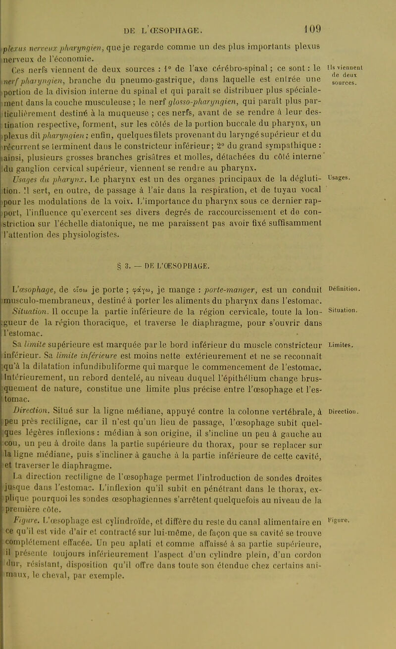 plexus nerveux pharyngien, que je regarde comme un des plus importants plexus nerveux de Téconomie. Ces nerfs viennent de deux sources H» de l'axe ct^rébro-spinal ; ce sont: le ils viennent nerf pharyngien, branche du pneumo-gastrique, dons laquelle est entrée une Jurées! portion de la division interne du spinal et qui paraît se distribuer plus spéciale- ment dans la couche musculeuse; le neri glosso-pharyngien, qui paraît plus par- ticulitM-ement destiné à la muqueuse ; ces nerfs, avant de se rendre à leur des- tination respective, forment, sur les côtés de la portion buccale du pharynx, un -plexus dit pharyngien ; enfin, quelques filets provenant du laryngé supérieur et du ■récurrent se terminent dans le constricteur inférieur; 2» du grand sympathique : lainsi, plusieurs grosses branches grisâtres et molles, détachées du côté interne' idu ganglion cervical supérieur, viennent se rendre au pharynx. Usages du pharynx. Le pharynx est un des organes principaux de la dégluti- Usages. !tion. !l sert, en outre, de passage à l'air dans la respiration, et de tuyau vocal ■pour les modulations de la voix. L'importance du pharynx sous ce dernier rap- port, l'influence qu'exercent ses divers degrés de raccourcissement et de con- strictioa sur l'échelle diatonique, ne me paraissent pas avoir fixé suffisamment l'attention des physiologistes. § 3. — Dlî L'OESOPHAGE. L'œsophage, de otow je porte ; cpayu, je mange : porte-manger, est un conduit Définition, imusculo-membraneux, destiné à porter les aliments du pharynx dans l'estomac. Situation. Il occupe la partie inférieure de la région cervicale, toute la Ion- situation, gueur de la région thoracique, et traverse le diaphragme, pour s'ouvrir dans l'estomac. Sa limile supérieure est marquée parle bord inférieur du muscle constricteur Limites, inférieur. Sa limite inférieure est moins nette extérieurement et ne se reconnaît qu'à la dilatation infundibuliforme qui marque le commencement de l'estomac. Intérieurement, un rebord dentelé, au niveau duquel l'épilhélium change brus- quement de nature, constitue une limite plus précise entre l'œsophage et l'es- tomac. Direction. Situé sur la ligne médiane, appuyé contre la colonne vertébrale, à Direction, peu près rectiligne, car il n'est qu'un lieu de passage, l'œsophage subit quel- ques légères inflexions : médian à son origine, il s'incline un peu à gauche au cou, un peu à droite dans la partie supérieure du thorax, pour se replacer sur la ligne médiane, puis s'incliner à gauche à la partie inférieure de cette cavité, et traverser le diaphragme. La direction rectiligne de l'œsophage permet l'introduction de sondes droites jusque dans l'estomac. L'inflexion qu'il subit en pénétrant dans le thorax, ex- plique pourquoi les sondes œsophagiennes s'arrêtent quelquefois au niveau de la première côte. Figure. L'œsophage est cylindroïde, et diffère du reste du cannl alimentaire en ''''S''*'- ce qu'il est vide d'air et contracté sur lui-même, de façon que sa cavité se trouve complètement effacée. Un peu aplati et comme affaissé à sa partie supérieure, il présente toujours inférieurement l'aspect d'un cylindre plein, d'un cordon dur, résistant, disposition qu'il offre dans toute son étendue chez certains ani- maux, le cheval, par exemple.