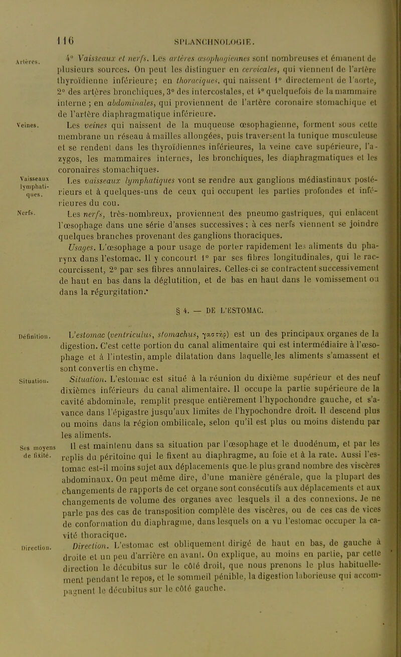 Arlèrcs. Veines. Vaisseaux lymphati- ques. Nerfs. 4 Vaisseaux cl nerfs. Los urlùres amophnfjiennes sont nombreuses et émaiicnl de plusieurs sources. On peut les dislinguer en cervicales, qui viennent de l'arlOre lliyroïdienne infi5rieure; en thoraciquei, qui naissent 1° dircclemonl de l'aortr, 2 des arlùres bronchiques, 3° des intercostales, et 4' quelquefois de. la mammaire interne ; en abdominales, qui proviennent de l'artùre coronaire stomachique et de l'artùre diaphragraatique inférieure. Les veines qui naissent de la muqueuse œsophagienne, forment sous celle membrane un réseau à mailles allongées, puis travericnl la tunique musculeuse et se rendenl dans les thyroïdiennes inférieures, la veine cave supérieure, i'a- zygos, les mammaires internes, les bronchiques, les diaphragmatiques et les coronaires stomachiques. I,es vaisseaux lymphatiques vont se rendre aux ganglions médiaslinaux posté- rieui's et à quelques-uns de ceux qui occupent les parties profondes et infé- rieures du cou. Les nerfs, très-nombreux, proviennent des pneumo gastriques, qui enlacent l'œsophage dans une série d'anses successives ; à ces nerfs viennent se joindre quelques branches provenant des ganglions thoraciques. Usages. L'œsophage a pour usage de porter rapidement les aliments du pha- rynx dans l'estomac. Il y concourt 1° par ses filjres longitudinales, qui le rac- courcissent, 2 par ses fibres annulaires. Celles-ci se contraclenl successivement de haut en bas dans la déglutition, et de bas en haut dans le vomissement oa dans la régurgitation.* §4. DE L'IîlSTOMAC. DéfiDitioii. Situation. Ses moyens de llxité. Direction. L'estojnac {venlriculus, stomachus, ^aoTrip) est un des principaux organes de la digestion. C'est cette portion du canal alimentaire qui est intermédiaire à l'œso- phage el à l'intestin, ample dilatation dans laquelle.les aliments s'amassent et sont convertis en chyme. Situation. L'eslouiac est situé à la réunion du dixième supérieur et des neuf dixièmes inférieurs du canal alimentaire. Il occupe la partie supérieure de la cavité abdominale, remplit presque entièrement l'hypochondre gauche, et s'a- 1 vance dans l'épigastre jusqu'aux limites de l'hypochondre droit. Il descend plus I ou moins dans la région ombilicale, selon qu'il est plus ou moins distendu par | les aliments. i 11 est maintenu dans sa situation par l'œsophage et le duodénum, et par les .1 replis du péritoine qui le fi.xent au diaphragme, au foie el à la rate. Aussi l'es- tomac est-il moins sujet aux déplacements que-le plus grand nombre des viscères ] abdominaux. On peut même dire, d'une manière générale, que la plupart des i changements de rapports de cet organe sont consécutifs aux déplacements et aux ] changements de volume des organes avec lesquels il a des connexions. Je ne | parle pas des cas de transposition complète des viscères, ou de ces cas de vices j de conformation du diaphragme, dans lesquels on a vu l'estomac occuper la ca- 1 vilé thoracique. ' Direction. L'estomac est obliquement dirigé de haut en bas, de gauche a ^ droite et un peu d'arrière en avant. On explique, au moins en partie, par celle direction le décubitus sur le côté droit, que nous prenons le plus habituelle- ment pendant le repos, cl le sommeil pénible, la digestion laborieuse qui accom- pagnent le décubitus sur le côté gauche.