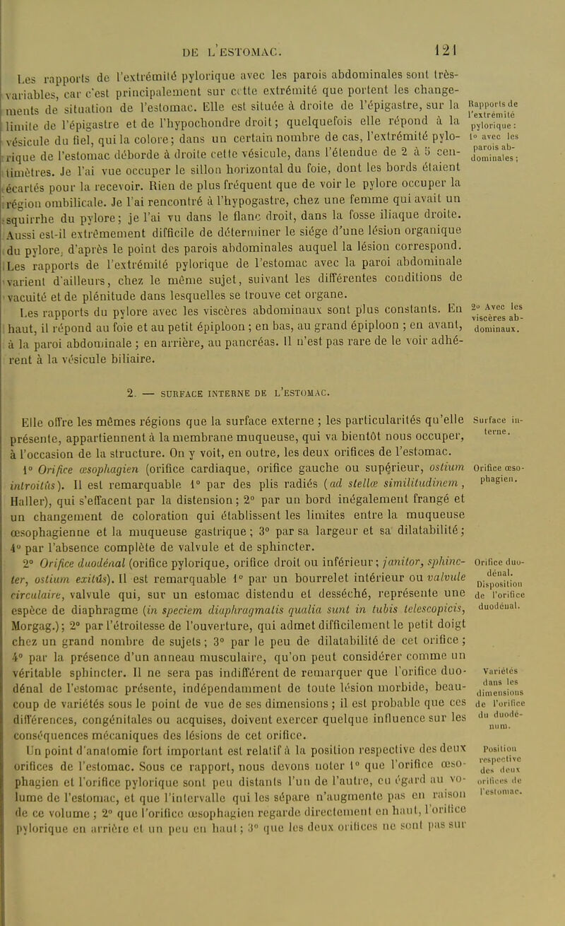 Les rapports de l'extrémiliî pylorique avec les parois abdominales sont Irès- variables, car c'est principaleiuent sur crtte extrémité que portent les change- ments de situation de l'estomac. Elle est située à droite de l'épigustre, sur la J^^i'P'^'l^^.l^^ limite de l'épigastre et de l'hypochondre droit ; quelquefois elle répond à la p^^Vr'qûe*': vésicule du fiel, qui la colore; dans un certain nombre de cas, l'extrémité pylo- i- avec les rique de l'estomac déborde à droite cette vésicule, dans l'étendue de 2 à 5 cen- ^^^'^-^^^l. timètres. Je l'ai vue occuper le sillon horizontal du foie, dont les bords étaient técartés pour la recevoir. Rien de plus fréquent que de voir le pylore occuper la irégion ombilicale. Je l'ai rencontré à l'hypogastre, chez une femme qui avait un • squirrhe du pylore; je l'ai vu dans le flanc droit, dans la fosse iliaque droite. Aussi est-il extrêmement difficile de déterminer le siège d'une lésion organique idu pylore, d'après le point des parois abdominales auquel la lésion correspond. ILes rapports de l'extrémité pylorique de l'estomac avec la paroi abdominale avarient d'ailleurs, chez le même sujet, suivant les différentes conditions de •vacuité et de plénitude dans lesquelles se trouve cet organe. Les raDDorts du pylore avec les viscères abdominaux sont plus constants. En aç- Avec les rf rj 1 / • 1 viscères ab 1 haut, il répond au foie et au petit épiploon ; en bas, au grand epiploon ; en avant, do„inaux. . à la paroi abdominale ; en arrière, au pancréas. 11 n'est pas rare de le voir adhé- rent à la vésicule biliaire. 2. — SURFACE INTERNE DE l'eSTOMAC. Elle offre les mêmes régions que la surface externe ; les particularités qu'elle présente, appartiennent cà la membrane muqueuse, qui va bientôt nous occuper, à l'occasion de la structure. On y voit, en outre, les deux orifices de l'estomac. 1» Orifice œsophagien (orifice cardiaque, orifice gauche ou supérieur, ostium inlroilHs). Il est remarquable 1 par des plis radiés {ad stellœ simililudinem , Haller), qui s'effacent par la distension; 2° par un bord inégalement frangé et un changement de coloration qui établissent les limites entre la muqueuse œsophagienne et la muqueuse gastrique; 3° par sa largeur et sa dilatabilité; 4 par l'absence complète de valvule et de sphincter. 2° Orifice duodénal (orifice pylorique,, orifice droit ou inférieur; janitor, sphinc- ter, ostium exitûs). Il est remarquable 1° par un bourrelet intérieur ou valvule circulaire, valvule qui, sur un estomac distendu et desséché, représente une espèce de diaphragme {in speciem diap/iragmalis qualia sunl in tubis tclescopicis, Morgag.); 2» par l'étroitesse de l'ouverture, qui admet difficilement le petit doigt chez un grand nombre de sujets; 3» par le peu de dilatabilité de cet orifice; 4° par la présence d'un anneau musculaire, qu'on peut considérer comme un véritable sphincter. Il ne sera pas indifférent de remarquer que l'orifice duo- dénal de l'estomac présente, indépendamment de toute lésion morbide, beau- coup de variétés sous le point de vue de ses dimensions ; il est probable que ces différences, congénitales ou acquises, doivent exercer quelque influence sur les conséquences mécaniques des lésions de cet orifice. Un point d'analomie fort important est relatif à la position respective des deux orifices de l'estomac. Sous ce rapport, nous devons noter l que l'orifice œso- phagien et l'orifice pylorique sont peu distants l'un de l'autre, eu égard au vo- lume de l'estomac, et que l'intervalle qui les sépare n'augmente pus en raison de ce volume ; 2 que l'orifice œsophagien regarde directement en haut, l'orifice pylorique en arrière et un peu en haut ; 3 que les deux orifices ne sont pas sur Surface in- terne . Orifice œso- phagien. Orifice duu- dénal. Disposition de l'orifice duodéual. Variétés dans les dimensions (le l'orilice du duodé- num. Position respective des deux orifices de rcsiuniac.