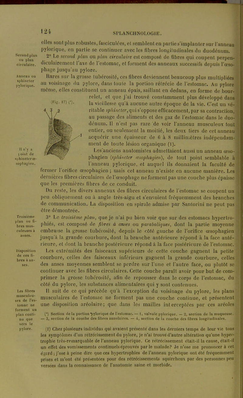 Sl'LANCIINOLOGIE, Secoud plan ou plan circulaire. Anneau ou sphincter pylorique. Il n'y a I oint de sphincter œ- sophagicn. Troisième plan ou li- bres mus- cnleuses à anses. Disposition (le ces li- bres à an- ses. Les libres musculeu- scs de l'es- comac ne forment un plan conti- nu que vers le pylore. elles sont plus robustes, fasciculi'es, cl semblent en partie s'implanter sur l'anneau pylorique, en partie se continuer avecles fibres longitudinales du duodénum. 2° Le second plan ou plan circulaire est composé de fibres qui coupent perpen- diculairement l'axe de l'estomac, et forment des anneaux successifs depuis l'œso- phage jusqu'au pylore. Rares sur la grosse tubérosité, ces fibres deviennent beaucoup plus multipliées au voisinage du pylore, dans toute la portion réirdcie de l'estomac. Au pylore mûnie. elles constituent un anneau épais, saillant en dedans, en forme de bour- relet, et que j'ai trouvé constamment plus développé dans la vieillesse qu'à aucune autre époque de la vie. C'est un vé- |ï ritable s;5/a'/ici;er,qiu s'oppose efficacement, par sa contraction, au passage des aliments et des gaz de l'estomac dans le duo- dénum. 11 n'est pas rare 'de voir l'anneau musculeux tout entier, ou seulement la moitié, les deux tiers de cet aimeau 1 acquérir une épaisseur de 6 à 8 millimètres indépendam- ment de toute lésion organique (I). Les'anciens anatomistes admettaient aussi un anneau œso- 1 phagien [sphincter œsophagien), de tout point semblable à \ l'anneau pylorique, et auquel ils donnaient la faculté de ' fermer l'orifice œsophagien ; mais cet anneau n'existe en aucune manière. Les dernières fibres circulaires del'œsophage Reforment pas une couche plus épaisse ^ que les premières fibres de ce conduit. Du reste, les divers anneaux des fibres circulaires de l'estomac se coupent un peu obliquement ou à angle très-aigu et s'envoient fréquemment des branches de communication. La disposition en spirale admise par Santorini ne peut pas être démontrée. 3 Le troisième plan, que je n'ai pu bien voir que sur des estomacs hypertro- phiés, est composé de fibres à anses ou paraboliques, dont la partie moyenne embraï^se la grosse tubérosilé, depuis le côté gauche de l'orifice œsophagien jusqu'à la grande couibuie, dont la branche antérieure répond à la face anté- rieure, et dont la branche postérieure répond à la face postérieure de restoniac. Les extrémités des faisceaux supérieurs de cette couche gagnent la petite courbure, celles des faisceaux inférieurs gagnent la grande courbure, celles des anses moyennes semblent se perdre sur l'une et l'autre face, ou plutôt se continuer avec les fibres circulaires. Cette couche paraît avoir pour but de com- primer la grosse tubérosité, afin de repousser dans le corps de l'estomac, du côté du pylore, les substances alimentaires qui y sont contenues. Il suit de ce qui précède qu'à l'exception du voisinage du pylore, les plans musculaires de l'estomac ne forment pas une couche continue, et présentent une disposition aréolaire; que dans les mailles interceptées par ces aréoles (') Section delà portion pylorique de l'estomac. — 1, valvule pylorique. — 2, section de la muqueuse. — 3, section de la couche des fibres annulaires. — 4, section de la couche des libres longitudinales. (I) Chez plusieurs inilividus qui avalent présenté dans les deririers temps de leur vie tous les symplôines d'un rétrécissement du pylore, je n'ai trouvé d'autre altération qu'une hyper- trophie ti'è.s-reinarqual)le de l'anneau pylorique. Ce rétrécissement était-il la cause, élait-il un effet des vomi.ssements continuels éprouvés par le malade? Je n'ose me prononcer à cet é^r.rd ; j'ose à peine dire qtieces hypertrophies de l'anneau pylorique ont été fréquemment prises et m'ont été présentées pour des rélrccissemenls squirrlicux par des personne peu versées dans la connaissaiico de ranalomie saine cl morbide.