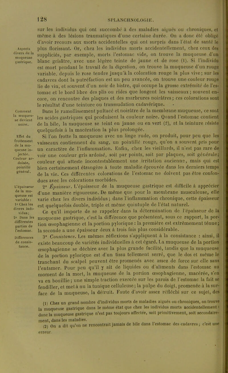 Aspects divers de la muqueuse gastrique. Comment la muqueu- se devient noire. Effet du frottement de la mu- queuse in- jectée. Couleur ar- doisée, pointillé général. L'épaisseur de la mu- queuse est variable : I Chez les divers indi- vidus; 2 Dans les différentes parties de 1 estomac. Différences de consis- tance. sur les individus qui ont succoaibi'i à dus maladies aiguës ou chroniques, et mi^mc cl des lésions Iraunialiques d'une certaine durée. On a donc été obligé d'avoir recours aux morts accidentelles qui ont surpris dans l'état de santé le plus florissant. Or, chez les individus morts accidentellement, chez ceux des suppliciés, par exemple, morts l'estomac vide, on trouve la muqueuse d'un blanc grisâtre, avec une légère teinte de jaune et de rose (1). Si l'individu est mort pendant le travail de la digestion, on trouve la muqueuse d'un rouge variable, depuis le rose tendre jusqu'à la coloration rouge la plus vive; sur les cadavres dont la putréfaction est un peu avancée, on trouve une couleur rouge lie de vin, et souvent d'un noir de bistre, qui occupe la grosse extrémité de l'es- tomac et le bord libre des plis ou rides que longent les vaisseaux ; souvent en- core, on rencontre des plaques et des marbrures noirâtres; ces colorations sont le résultat d'une teinture ou transsudation cadavérique. Dans le ramollissement pultacé et noirâtre de la membrane muqueuse, ce sotit les acides gastriques qui produisent la couleur noire. Quand l'estomac contient de la bile, la muqueuse se teint en jauae ou en vert {'i), et la teinture résiste quelquefois à la macération la plus prolongée. Si l'on frotte la muqueuse avec un linge rude, on produit, pour peu que les vaisseaux contiennent du sang, un pointillé rouge, qu'on a souvent pris pour un caractère de l'inflammation. Enfin, chez les vieillards, il n'est pas rare de voir une couleur gris ardoisé, soit par points, soit par plaques, soit générale; couleur qui atteste incontestablement une irritation ancienns, mais qui est bien certainement étrangère à toute maladie éprouvée dans les derniers temps de la vie. Ces différentes colorations de l'estomac ne doivent pas être confon- dues avec les colorations morbides. 2° Épaisseur. L'épaisseur de la muqueuse gastrique est difficile à apprécier d'une manière rigoureuse. De même que pour la membrane musculeuse, elle varie chez les divers individus; dans l'inflammation chronique, cette épaisseur est quelquefois double, triple et même quintuple de l'état naturel. Ce qu'il impoi'te de se rappeler dans la détermination de l'épaisseur de la muqueuse gastrique, c'est la différence que présentent, sous ce rapport, la por- tion oesophagienne et la portion pylorique : la première est extrêmement ténue; la seconde a une épaisseur deux à trois fois plus considérable. 3» Consistance. Les mêmes réflexions s'appliquent à la consistance : ainsi, il existe beaucoup de variétés individuelles à cet égard. La muqueuse de la portion œsophagienne se déchire avec la plus grande facilité, tandis que la muqueuse de la portion pylorique est d'un tissu tellement serré, que le dos et même le tranchant du scalpel peuvent être promenés avec assez de force sur elle sans l'entamer. Pour peu qu'il y ait de liquides ou d'aliments dans l'estomac au moment de la mort, la muqueuse de la portion œsophagienne, macérée, s'en va en bouillie; une simple traction exercée sur les parois de l'estomac la fait se fendiller, et met à nu la tunique cellulcuse; la pulpe du doigt, promenée à la sur- face de la muqueuse, la détruit. Faute d'avoir assez réfléchi sur ce sujet, des (1) Chez un grand nombre d'individus morts de maladies aiguës ou chroniques, on trouve la muqueuse gîistrique dans le même état que chez les individus morts accidentellement : (loncla muqueuse gastrique n'est pas toujours afTectée, soit primitivement, soit seconrlairc- ment, dans les maladies. (2) On a dit qu'on ne rencontrait jamais de bile dans l'estomac des cadavres ; c'est niic erreur.