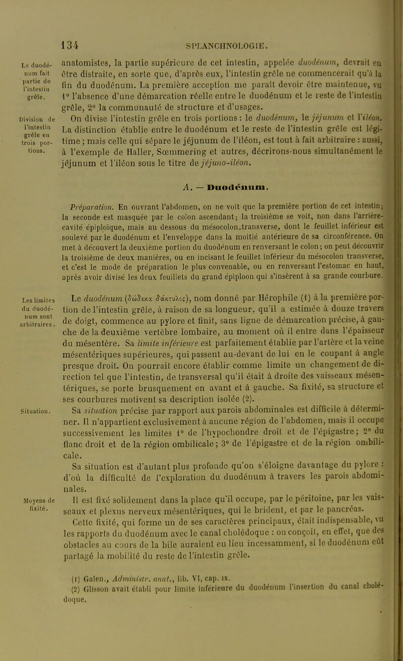 Le duodé- num fait ' partie de riutestin grêle. Division de l'intestlu grêle en trois por- tions. anatomistes, la partie supi5riourc de cet intestin, appelle duodénum, devrait co (5tre distraite, en sorte que, d'après eux, l'intestin grûle ne commencerait qu'à la fin du duodénum. La première acception me paraît devoir être maintenue, vu 1° l'absence d'une démarcation réelle entre le duodénum et le reste de l'intestin grèle, 2 la communauté de structure et d'usages. On divise l'intestin grêle en trois portions : le duodénum, le jéjunum et l'iléon. La distinction établie entre le duodénum et le reste de l'intestin grêle est légi- time ; mais celle qui sépare le jéjunum de l'iléon, est tout à fait arbitraire : aussi, à l'exemple de Haller, Sœmmering et autres, décrirons-nous simultanément le jéjunum et l'iléon sous le titre ùe jéjwio-iléon. A. — Duodénum. Les limites du duodé- num sont arbitraires. Situation. Moyens de fixité. Préparation. En ouvrant l'abdomen, on ne voit que la première portion de cet Intestin; la seconde est masquée par le colon ascendant; la troisième se voit, non dans l'arrière- cavité épiploïque, mais au dessous du mésocolon.transverse, dont le feuillet inférieur est soulevé par le duodénum et l'enveloppe dans la moitié antérieure de sa circonférence. On met à découvert la deuxième portion du duodénum en renversant le colon ; on peut découvrir la troisième de deux manières, ou en incisant le feuillet inférieur du mésocolon transverse, et c'est le mode de préparation le plus convenable, ou en renversant l'estomac en liant, après avoir divisé les deux feuillets du grand épiploon qui s'Insèrent à sa grande courbure. Le duodénum [SâSv/.y. Sd-Avjl'.i), nom donné par Hérophile (1) à la première por- tion de l'intestin grêle, à raison de sa longueur, qu'il a estimée à douze travers de doigt, commence au pylore et finit, sans ligne de démarcation précise, à gau- che de la deuxième vertèbre lombaire, au moment où il entre dans l'épaisseur du mésentère. Sa limite inférieure est parfaitement établie par l'artère et la veine mésentcriques supérieures, qui passent au-devant de lui en le coupant à angle presque droit. On pourrait encore établir comme limite un changement de di- rection tel que l'intestin, de transversal qu'il était à droite des vaisseaux mésen- tériques, se porte brusquement en avant et à gauche. Sa fixité, sa structure et ses courbures motivent sa description isolée (2). Sa situation précise par rapport aux parois abdominales est difficile à déiermi- ner. Il n'appartient exclusivement à aucune région de l'abdomen, mais il occupe successivement les limites i de l'hypocbondre droit et de l'épigastre; 2° du flanc droit et de la région ombilicale; 3° de l'épigastre et de la région ombili- cale. Sa situation est d'autant plus profonde qu'on s'éloigne davantage du pylore : d'où la difficulté de l'exploration du duodénum à travers les parois abdomi- nales. Il est fixé solidement dans la place qu'il occupe, par le péritoine, par les vais- seaux et plexus nerveux mésentériques, qui le brident, et par le pancréas. Cette fixité, qui forme un de ses caractères principaux, était indispensable,\u les rapports du duodénum avec le canal cholédoque : on conçoit, en effet, que des obstacles au cours de la bile auraient eu lieu incessamment, si le duodénum eût partagé la mobilité du reste de l'intestin grêle. (1) Galen., Administr. anaf,, lib. Vi, cap. ix. (2) Glisson avait établi pour limite inférieure du duodémim l'insertion du canal cholé- doque.