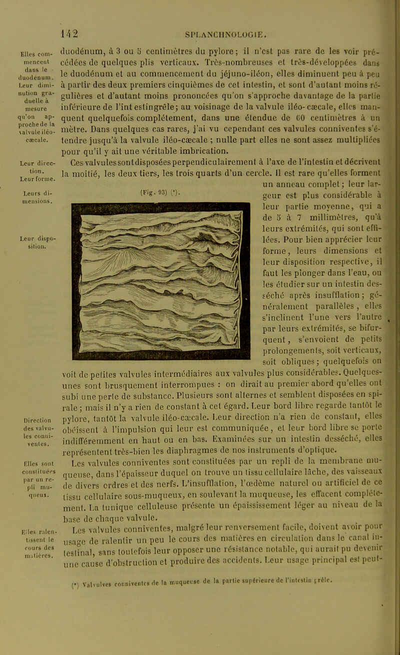 Elles coni- mcnceiil dans le ' (luodcnuiii. Leur diini- uulinn gra- duelle à mesure qu'on ap- proche de la \alvulc iléo- caecale. Leur direc- tion. Leur forme. Leurs di- ineusions. Leur dispo- sition. Direction des valvu- les coniii- veutes. Rlles sont conslituéi's par un re- pli mu- qneux. K;les r.ilen- tissent le rours des ni;iticres. (Fig. 93) duodénum, à 3 ou b ccnliniùtrcs du pylore; il n'est pas rare de les voir pré- cédées de quelques plis verticaux. Trùs-nombrcuses et trùs-développées dans le duodénum et au commencement du jéjuno-iléon, elles diminuent peu à peu à partir des deux premiers cinquièmes de cet intestin, et sont d'autant moins ré- gulières et d'autant moins prononcées qu'on s'approche davantage de la partie inférieure de Tint estingréle; au voisinage de la valvule iléo-cœcale, elles man- quent quelquefois complètement, dans une étendue de (iO centimètres à un mètre. Dans quelques cas rares, j'ai vu cependant ces valvules conniventes s'é- tendre jusqu'à la valvule ilôo-cœcale ; nulle part elles ne sont assez multipliées pour qu'il y ait une véritable imbrication. Ces valvules sontdisposées perpendiculairement à l'axe de l'intestin et décrivent la moitié, les deux tiers, les trois quarts d'un cercle. Il est rare qu'elles forment un anneau complet ; leur lar- geur est plus considérable à leur partie moyenne, qui a de 3 à 7 millimètres, qu'à leurs extrémités, qui sont efti- lées. Pour bien apprécier leur forme, leurs dimensions et leur disposition respective, il faut les plonger dans l'eau, ou les étudier sur un intestin des- séché après insufflation; gé- néralement parallèles , elles s'inclinent l'une vers l'autre par leurs extrémités, se bifur- quent , s'envoient de petits prolongements, soit verticaux, soit obliques; quelquefois on voit de peliles valvules intermédiaires aux valvules plus considérables. Quelques- unes sont l)rusquement interrompues : on dirait au premier abord qu'elles ont subi une perle de substance. Plusieurs sont alternes et semblent disposées en spi- rale ; mais il n'y a rien de constant à cet égard. Leur bord libre regarde lantùt le pylore, tantôt la valvule iléo-ca;cale. Leur direction n'a rien de constant, elles obéissent à l'impulsion qui leur est communiquée, et leur bord libre se porte indifleremment en haut ou en bas. Examinées sur un inleslin desséché, elles représentent très-bien les diaphragmes de nos insirumenis d'optique. Les valvules conniventes sont consliluées par un repli de la membrane mu- queuse, dans l'épaisseur duquel on trouve un tissu cellulaire lAche, des vaisseaux de divers ordres et des nerfs. L'insufflation, l'œdème naturel ou artificiel de ce tissu cellulaire sous-muqueux, en soulevant la muqueuse, les effacent compléle- men(. La tunique celluleuse présente un épaississemcnt léger au ni\eau de la base de chaque valvule. Les valvules conniventes, malgré leur renversement facile, doivent avoir pour usa^^c de ralentir un peu le cours des malièresen circulation dans le canal in- leslhial, sans toutefois leur opposer une résistance notable, qui aurail pu devenir une cause d'obstruction et produire des accidents. Leur usage principal es! peut- (') Valvulvcs rornivcntrs de la .nuquci:sc de la partie supérieure de l'inlcslin jrèlc.