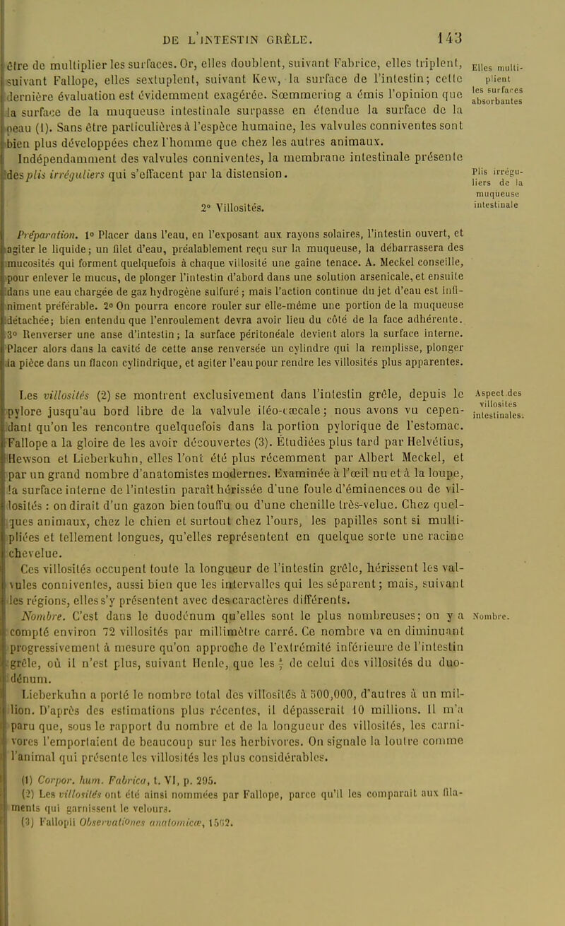 êd-e de multiplier les surfaces. Or, elles doublent, suivant Fabrice, elles triplent, suivant Fallope, elles sextuplent, suivant Kew, la surface de l'intestin; celle plient lernière évaluation est tWidemment exagérée. Sœmraering a émis l'opinion que [g^^^i^^^'l <urfiioc de la muqueuse intestinale surpasse en étendue la surface de la mmu (i). Sans être particulières cU'espèce humaine, les valvules conniventes sont bien plus développées chez l'homme que chez les autres animaux. Indépendamment des valvules conniventes, la membrane intestinale présente dos plis irréquliers qui s'effacent par la distension. p'^'s irrégu- ^ ^ liers de la muqueuse 2» Ylllosités, intestinale Préparation. 1 Placer dans l'eau, en l'exposant aux rayons solaires, l'intestin ouvert, et agiter le liquide; un lilet d'eau, préalablement reçu sur la muqueuse, la débarrassera des nuicosités qui forment quelquefois à chaque villosité une gaîne tenace. A. Meckel conseille, pour enlever le mucus, de plonger l'intestin d'abord dans une solution arsenicale, et ensuite dans une eau chargée de gaz hydrogène sulfuré ; mais l'action continue du jet d'eau est iiiti- iiiment préférable. 2o On pourra encore rouler sur elle-même une portion de la muqueuse ^achée; bien entendu que l'enroulement devra avoir lieu du côté de la face adhérente, llenverser une anse d'intestin ; la surface péritonéale devient alors la surface interne. l'Iacer alors dans la cavité de cette anse renversée un cylindre qui la remplisse, plonger la pièce dans un flacon cylindrique, et agiter l'eau pour rendre les villosités plus apparentes. Les villosités (2) se montrent exclusivement dans l'intestin grêle, depuis le Aspect des pylore jusqu'au bord libre de la valvule iléo-tœcale ; nous avons vu cepen- iJ[és°fnaies. danl qu'on les rencontre quelquefois dans la portion pylorique de l'estomac. Fallope a la gloire de les avoir découvertes (3). Étudiées plus tard par Helvélius, IHewson et Lieberkuhn, elles l'ont été plus récemment par Albert Meckel, et par un grand nombre d'anatomistes modernes, lixamlnée à l'œil nu et à la loupe, !a surface interne de l'intestin paraît hérissée d'une foule d'éminences ou de vil- losités : on dirait d'un gazon bienloufi'u ou d'une chenille très-velue. Chez quel- ques animaux, chez le chien et surtout chez l'ours, les papilles sont si mulli- pliées et tellement longues, qu'elles représentent en quelque sorte une racine chevelue. Ces villosités occupent toute la longueur de l'intestin grêle, hérissent les val- vules conniventes, aussi bien que les intervalles qui les séparent; mais, suivant les régions, elles s'y présentent avec deacaractères différents. Nombre. C'est dans le duodénum qu'elles sont le plus nombreuses; on y a Nombre, compté environ 72 villosités par millimètre carré. Ce nombre va en diminuant progressivement à mesure qu'on approche de l'extrémité infôiieure de l'intestin ^grélc, où il n'est plus, suivant Henle, que les y de celui des villosités du duo- dénum. Lieberkuhn a porté le nombre total des villosités i ilOO.OOO, d'autres à un mil- lion. D'après des estimations plus récentes, il dépasserait 10 millions. Il m'a paru que, sous le rapport du nombre et de la longueur des villosités, les carni- vores l'emportaient de beaucoup sur les herbivores. On signale la loutre comme l'animal qui présente les villosités les plus considérables. (1) Corpor. hum. Fabrica, t. VI, p. 295. (2) Les villosités ont été ainsi nommées par Fallope, parce qu'il les comparait aux Hla- ments qui garnissent le vcluurs. (3) Fallopii Q/jservationes (uiutomic(v, 15'i2.