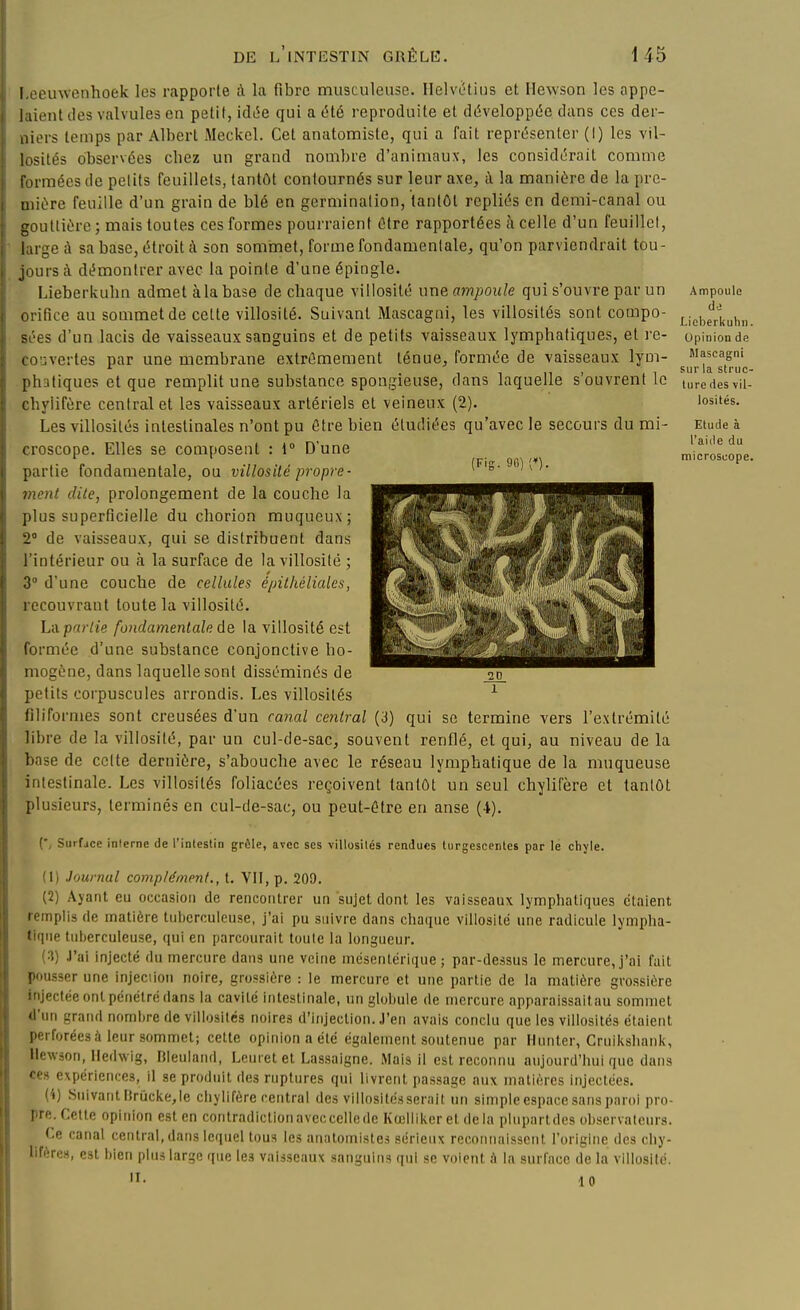 (Fig. 9G) (♦) l oeuwenhoek les l'capporle A la fibre musculeuse. Helvc'tius et Hewson les appe- laient des valvules en petit, idt5e qui a été reproduite et développée dans ces der- niers temps par Albert Meckcl. Cet anatomiste, qui a fait représenter (I) les vil- losités observées chez un grand nombre d'animaux, les considérait comme formées de pelits feuillets, tantôt contournés sur leur axe, à la manière de la pre- mière feuille d'un grain de blé en germination, tantôt repliés en demi-canal ou gouttière ; mais toutes ces formes pourraient être rapportées à celle d'un feuillet, large à sa base, étroit à son sommet, forme fondamentale, qu'on parviendrait tou- jours à dt^monlrer avec la pointe d'une épingle. Lieberkuhn admet àlabase de chaque villosité une ampoule qui s'ouvre par un l ifîce au sommet de celte villosité. Suivant Mascagni, les villosités sont compo- ■es d'un lacis de vaisseaux sanguins et de petits vaisseaux lymphatiques, et re- I ouvertes par une membrane extrêmement ténue, formée de vaisseaux lym- phatiques et que remplit une substance spongieuse, dans laquelle s'ouvrent le chylifère central et les vaisseaux artériels et veineux (2). Les villosités intestinales n'ont pu être bien étudiées qu'avec le secours du mi- croscope. Elles se composent : i° D'une partie fondamentale, ou villosité propre- ment dite, prolongement de la couche la plus superficielle du cliorion muqucux; 2° de vaisseaux, qui se distribuent dans l'intérieur ou à la surface de la villosité ; 3° d'une couche de cellules é/nlhéliales, recouvrant toute la villosité. La partie fondamentale de la villosité est formée d'une substance conjonctive ho- mogène, dans laquelle sont disséminés de petits corpuscules arrondis. Les villosités ^ filiformes sont creusées d'un cœial central (3) qui se termine vers l'extrémité libre de la villosité, par un cul-de-sac, souvent renflé, et qui, au niveau de la base de celte dernière, s'abouche avec le réseau lymphatique de la muqueuse intestinale. Les villosités foliacées reçoivent tantôt un seul chylifère et tantôt plusieurs, terminés en cul-de-sac, ou peut-être en anse (4). Surface interne de l'intestin grêle, avec ses villosités rendues turgescentes par lé chyle. (1) Journal complément., t. Vil, p. 209. (2) Ayant eu occasion de rencontrer un sujet dont les vaisseaux lymphatiques étaient remplis de matière liihcrculeuse, j'ai pu suivre dans chaque villosité une radicule lympha- tique tuberculeuse, qui en parcourait toute la longueur. {V) .l'iii injecté du mercure dans une veine mésenlérique ; par-de.'isus le mercure, j'ai fait pousser une injeciion noire, grossière : le mercure et une partie de la matière grossière injectée ont pénétré dans la cavilé intestinale, un globule de mercure apparaissaitau sommet d'un grand nombre de villosités noires d'injection, .l'en avais conclu que les villosités étaient perforées à leur sommet; celte opinion a été également soutenue par Hunier, Cruikshank, Hewson, lledwig, F5leu!nnd, Leuret et Lassaigne. Mais il est reconnu aujourd'hui que dans ce» expériences, il se produit des ruptures qui livrent passage aux matières injectées. (i) Suivant ltrucke,le chylifère central de» villosité.sserait un simple espace sans paroi pro- pre. Celle opinion est en contradictionavecccllede Kœlliker et delà plupartdes observateurs. Ce canal central, dans Idiuel tous les anatomiste.-! sérieux reconnaissent l'origine des chy- lifère-s, est bien plus large que les vaisseaux sanguins qui se voient à la surface de la villosité. II. 10 Ampoule do Lieberkuhn Opinion de Mascagni sur la struc ture des vil- losités. Etude à l'aille du microscope