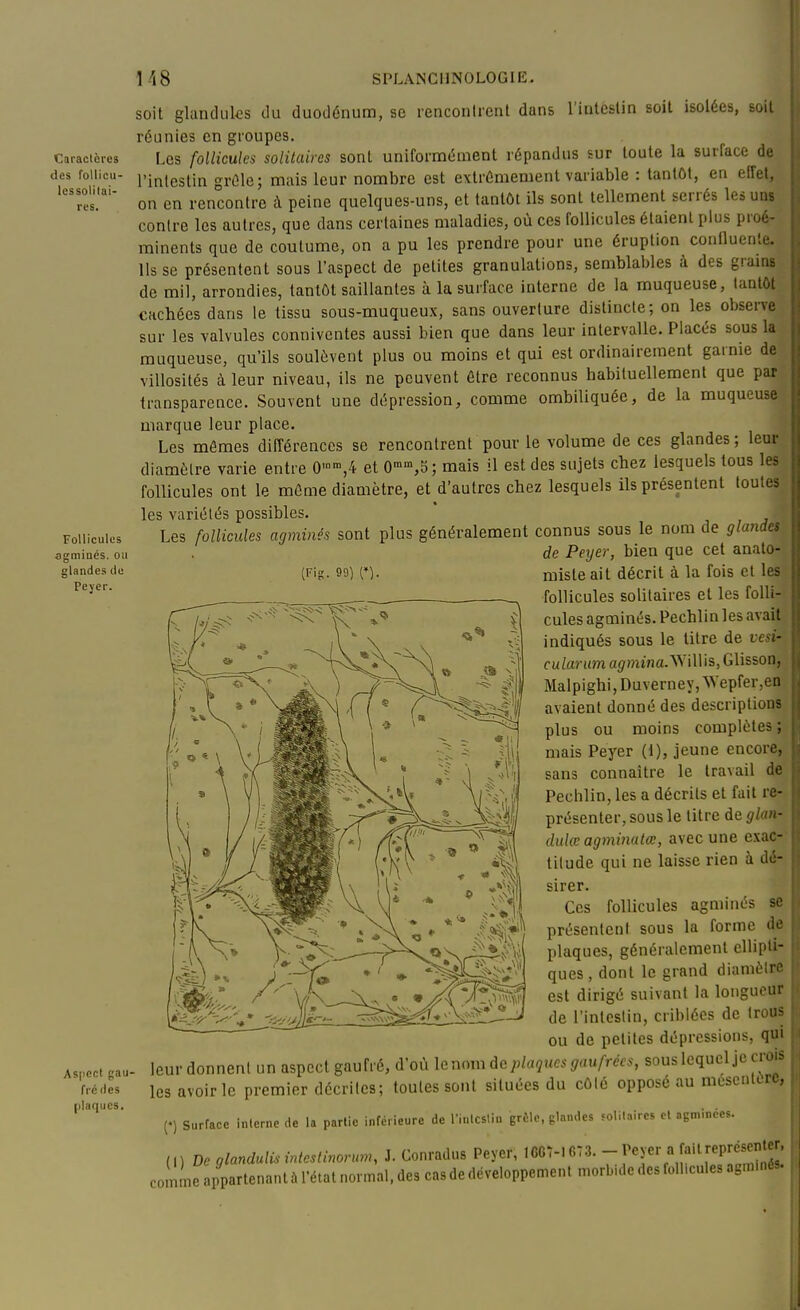 Caracicres des foUicu- Icssolitai- res. Follicules agminés. ou glandes de Pejer. Aspect gau- fré fies plaques. soit glanduks du duodénum, se renconlrent dans l'intcslin soit isolées, soit réunies en groupes. Les follicules solitaires sont uniformément répandus sur toute la surface de l'intestin grûle; mais leur nombre est extrêmement variable : lantûl, en eifet, on en rencontre à peine quelques-uns, et tantôt ils sont tellement serrés les uas contre les autres, que dans certaines maladies, où ces follicules étaient plus proé- minents que de coutume, on a pu les prendre pour une éruption confluenle. Ils se présentent sous l'aspect de petites granulations, semblables à des grains de mil, arrondies, tantôt saillantes à la surface interne de la muqueuse, tantôt cachées dans le tissu sous-muqueux, sans ouverture distincte ; on les observe sur les valvules connivcntes aussi bien que dans leur intervalle. Placés sous la muqueuse, qu'ils soulèvent plus ou moins et qui est ordinairement garnie de viUosités à leur niveau, ils ne peuvent être reconnus habituellement que paï| transparence. Souvent une dépression, comme ombiliquée, de la muqueuse-f marque leur place. * Les mêmes différences se rencontrent pour le volume de ces glandes ; leur; diamètre varie entre 0'',4 et 0,5; mais il est des sujets cliez lesquels tous les^ follicules ont le même diamètre, et d'autres chez lesquels ils présentent toutes; les variétés possibles.  , j' Les follicules agminés sont plus généralement connus sous le nom de glanda de Peyer, bien que cet anato- misteait décrit à la fois et les follicules solitaires et les folli- cules agminés. Pechl in les avait,, indiqués sous le titre de vesi-' cularum a^niîna.Willis, Glisson, Malpighi,Duverney,Wepfer,en avaient donné des descriptions plus ou moins complètes; mais Peyer (1), jeune encore, sans connaître le travail de Pechlin, les a décrits et fait re- présenter, sous le litre de glan- dulœ agminatœ, avec une exac- tilude qui ne laisse rien à dé- sirer. Ces follicules agminés se présentent sous la forme de plaques, généralement ellipti- ques, dont le grand diamètre est dirigé suivant la longueur de l'intcslin, criblées de trous ou de petites dépressions, qui leur donnent un aspect gaufré, d'où le nom plaques gaufrées, sous lequel je crois les avoir le premier décrites; toutes sont situées du côté opposé au méscnttre, (.) Surface Interne de la partie inférieure de Tiulcsliu grêle, glandes soliUires et agminées. (,) De glandulis intestinonm, i. Conradus Peyer, 1CC7-1G73. -f«f » [î^'^^^PJ^^^Î^ coinme appartenant à l'état normal, des cas de développement morb.de des foll.cules agmmôs.