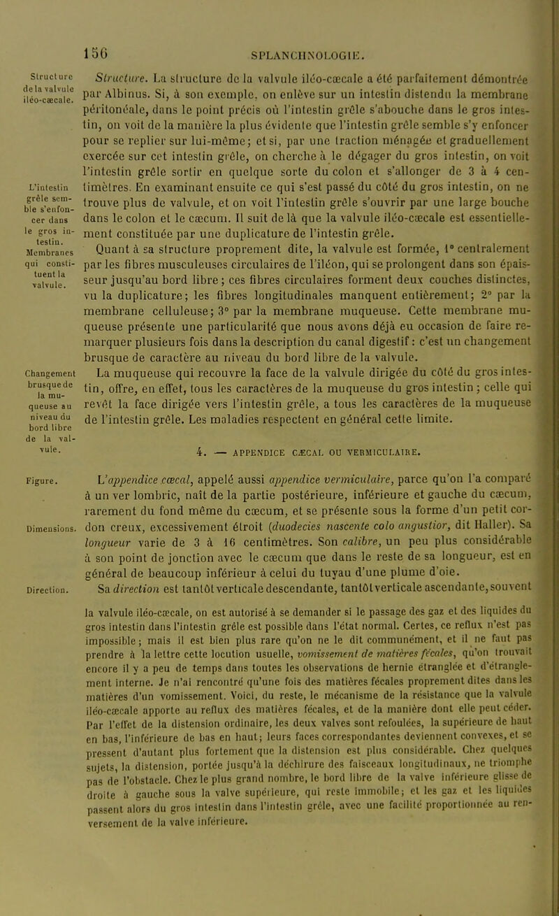 15G Slrucl uie de la valvule iléo-caecale. L'intestin grêle sem- ble s'enfon- cer dans le gros in- testin. Membranes qui consti- tuent la \alvule. Changement brusque de la mu- queuse au niveau du bord libre de la -val- vule. Slruclure. La structure delà valvule ilôo-cœcale a été parfaitement démontrée par Albinus. Si, à son exemple, on enlève sur un intestin distendu la membrane péritont^ale, dans le point précis où l'intestin grûle s'abouche dans le gros intes- tin, ou voit de la manière la plus évidente que l'intestin grûle semble s'y enfoncer pour se replier sur lui-mOmc; et si, par une traction ménagée et graduellement exercée sur cet intestin giûle, on cherche à le dégager du gros intestin, on voit l'intestin grêle sortir en quelque sorte du colon et s'allonger de 3 à 4 cen- timètres. En examinant ensuite ce qui s'est passé du côté du gros intestin, on ne trouve plus de valvule, et on voit l'intestin grêle s'ouvrir par une large bouche dans le colon et le cœcum. Il suit de là que la valvule iléo-cœcale est essentielle- ment constituée par une duplicature de l'intestin grêle. Quant à sa structure proprement dite, la valvule est formée, 1' cenlralement par les fibres musculeuses circulaires de l'iléon, qui se prolongent dans son épais- seur jusqu'au bord libre; ces fibres circulaires forment deux couches distinctes, vu la duplicature; les fibres longitudinales manquent entièrement; 2° par l;i membrane celluleuse; 3° par la membrane muqueuse. Cette membrane mu- queuse présente une particularité que nous avons déjà eu occasion de faire re- marquer plusieurs fois dans la description du canal digestif: c'est un changement brusque de caractère au niveau du bord libre delà valvule. La muqueuse qui recouvre la face de la valvule dirigée du côté du gros intes- tin, offre, en effet, tous les caractères de la muqueuse du gros intestin ; celle qui revêt la face dirigée vers l'intestin grêle, a tous les caractères de la muqueuse de l'intestin grêle. Les maladies respectent en général cette limite. 4. — APPENDICE C.ECAL OU VEBMICOLAIRE. Figure. L'appendice cœcal, appelé aussi appendice vermiculaire, parce qu'on l'a comparé à un ver lombric, naît de la partie postérieure, inférieure et gauche du ccecum, rarement du fond même du cœcum, et se présente sous la forme d'un petit cor- Dimensions, don creux, excessivement étroit {duodecies nascente colo angustior, dit Haller). Sa longueur varie de 3 à 16 centimètres. Son calibre, un peu plus considérable à son point de jonction avec le cœcum que dans le reste de sa longueur, est en général de beaucoup inférieur à celui du tuyau d'une plume d'oie. Direction. Sa direction est tantôt verticale descendante, tantôtverticale ascendante, souvent la valvule iléo-cœcale, on est autorisé à se demander si le passage des gaz et des liquides du gros intestin dans l'intestin grêle est possible dans l'état normal. Certes, ce reflux, n'est pas impossible; mais il est bien plus rare qu'on ne le dit communément, et il ne faut pas prendre k la lettre cette locution nmeWe, vomissement de matières fécales, qu'on trouvait encore il y a peu de temps dans toutes les observations de hernie étranglée et d'étrangle- ment interne. Je n'ai rencontré qu'une fois des matières fécales proprement dites dans les matières d'un vomissement. Voici, du reste, le mécanisme de la résistance que la valvule iléo-cœcale apporte au reflux des matières fécales, et de la manière dont elle peut céder. Par l'etret de la distension ordinaire, les deux valves sont refoulées, la supérieure de haut en bas, l'inférieure de bas en haut; leurs faces correspondantes deviennent convexes, et se pressent d'autant plus fortement que la distension est plus considérable. Chez quelques sujets, la distension, portée jusqu'à la déchirure des faisceaux longitudinaux, ne Iriomphe pas de l'obstacle. Chez le plus grand nombre, le bord libre de la valve inférieure glisse de droite à gauche sous la valve supéiieure, qui reste immobile; et les gaz et les liquides passent alors du gros intestin dans rinleslin grêle, avec une facilité proportionnée au ren- versement de la valve inférieure.