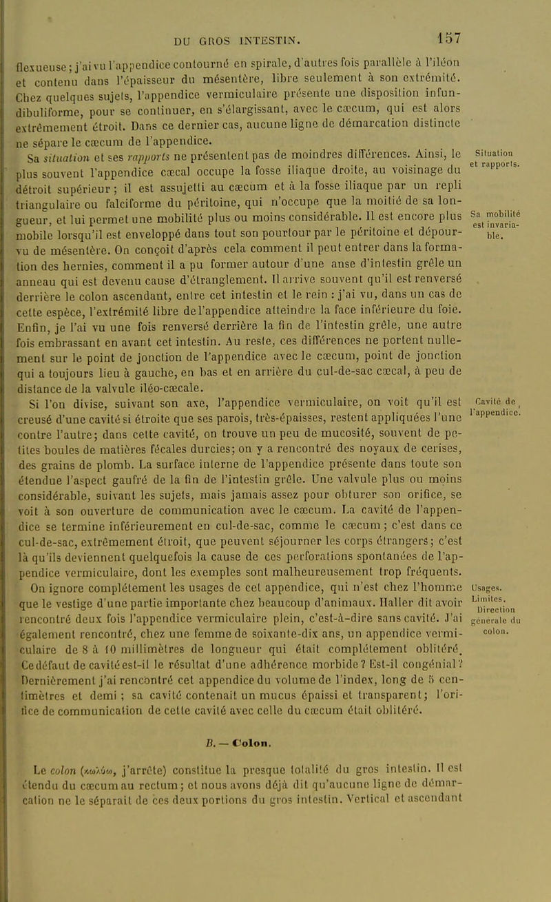 flexueiise; j'ai vu l'appcnclice contourné en spirale, d'autres fois parallèle à l'iléon et contenu dans l'épaisseur du mésentère, libre seulement à son extrémité. Chez quelques sujets, l'appendice vermiculaire présente une disposition infun- dibuliforme, pour se continuer, en s'élargissant, avec le cœcum, qui est alors o.xtrémement étroit. Dans ce dernier cas, aucune ligne de démarcation distincte ne sépare le ctecum de l'appendice. Sa siluaLion et ses rapports ne présentent pas de moindres différences. Ainsi, le situation lus souvent l'appendice cœcal occupe la fosse iliaque droite, au voisinage du l'P''^• iétroit supérieur; il est assujetti au cœcum et à la fosse iliaque par un repli uiangulaire ou falciforme du péritoine, qui n'occupe que la moitié de sa lon- gueur et lui permet une mobilité plus ou moins considérable. Il est encore plus Sa mobilité ^utui, lui ^ v-iiiiv-..  r ^ t ■, ■ , j' est invana- mobile lorsqu'il est enveloppé dans tout son pourtour par le péritoine et depour- ^le. N u de mésentère. On conçoit d'après cela comment il peut entrer dans la forma- lion des hernies, comment il a pu former autour d'une anse d'intestin grêle un anneau qui est devenu cause d'étranglement. Il arrive souvent qu'il est renversé derrière le colon ascendant, entre cet intestin et le rein : j'ai vu, dans un cas de celte espèce, l'extrémité libre del'appendice atteindre la face inférieure du foie. Enfln, je l'ai vu une fois renversé derrière la fin de l'intestin grêle, une autre fois embrassant en avant cet intestin. Au reste, ces différences ne portent nulle- ment sur le point de jonction de l'appendice avec le cœcum, point de jonction qui a toujours lieu à gauche, en bas et en arrière du cul-de-sac cœcal, à peu de distance de la valvule iléo-cœcale. Si l'on divise, suivant son axe, l'appendice vermiculaire, on voit qu'il est Caviiéde, creusé d'une cavité si étroite que ses parois, très-épaisses, restent appliquées l'une ' *pp«^^^«- contre l'autre; dans cette cavité, on trouve un peu de mucosité, souvent de pe- tites boules de matières fécales durcies; on y a rencontré des noyaux de cerises, des grains de plomb. La surface interne de l'appendice présente dans toute son étendue l'aspect gaufré de la fin de l'intestin grêle. Une valvule plus ou moins considérable, suivant les sujets, mais jamais assez pour obturer son orifice, se voit à son ouverture de communication avec le cœcum. La cavité de l'appen- dice se termine inférieurement en cul-de-sac, comme le cœcum; c'est dans ce cul-de-sac, extrêmement étroit, que peuvent séjourner les corps étrangers; c'est là qu'ils deviennent quelquefois la cause de ces perforations spontanées de l'ap- pendice vermiculaire, dont les exemples sont malheureusement trop fréquents. On ignore complètement les usages de cet appendice, qui n'est chez l'homme usages, que le vestige d'une partie importante chez beaucoup d'animaux. Ilaller dit avoir ^jjj^^^,^-^^ rencontré deux fois l'appendice vermiculaire plein, c'est-à-dire sans cavité. J'ai freneiaic du également rencontré, chez une femme de soixante-dix ans, un appendice vermi- co\oi\. culaire de 8 à 10 millimètres de longueur qui était complètement oblitéré. Ce défaut de cavité est-il le résultat d'une adhérence morbide? Est-il congénial? Dernièrement j'ai rencontré cet appendice du volume de l'index, long de fi ccn- limètrcs cl demi; sa cavité contenait un mucus épaissi et transparent; l'ori- fice de communication de celle cavité avec celle du cœcum était oblitéré. B. — Colon. Le colon (iiwAÛo), j'arrête) constitue la presque tolalité du gros inleslin. Il est ctendu du cœcum au rectum; et nous avons déjà dit qu'aucune ligne de démar- cation ne le séparait de ces deux portions du gros intestin. Vertical et ascendant