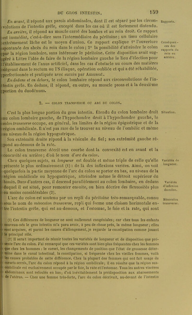 En avant, il répond aux parois abdominales^, dont il est séparé parles circon- nappons, volutions de l'intestin grôlc, excepté dans les cas où il est fortement distendu. En arrière, il répond au muscle carré des lombes et au rein droit. Ce rapport est immédiat, c'est-à-dire sans l'inlermédiaire du péritoine; un tissu cellulaire lextrémement Wche est le moyen d'union. Ce rapport explique \° l'ouverture consénuen- isponlanée des abcès du rein dans le colon ; 2° la possibilité d'atieindre le colon j.^p,,'^^''^,,^ ipar la région lombaire, sans intéresser le péritoine. Cette disposition avait sug- rein eu ■géré à Liltre l'idée de faire de la région lombaire gauche le lieu d'élection pour arrière, l'établissement de l'anus artificiel, dans les cas d'obstacle au cours des matières fsiégeant dans le rectum ou l'S iliaque, opération oubliée et qui a été réhabilitée, :perfeclionnée et pratiquée avec succès par Amussat. En dedans et en dehors, le colon lombaire répond aux circonvolutions de l'in- Kestin grêle. En dedans, il répond, en outre, au muscle psoas et à la deuxième [portion du duodénum. 2. — COLON TRANSVERSE OU ARC DU COLON. longueur. d'inflexion du colon. C'est la plus longue portion du gros intestin. Étendu du colon lombaire droit situation iau colon lombaire gauche, de l'hypochondre droit à l'hypochondre gauche, le colon transverse occupe, en général, les limites de la région épigastrique et de la région ombilicale. Il n'est pas rare de le trouver au niveau de l'ombilic et même au niveau de la région hypogastrique. Son extrémité droite répond à la vésicule du fiel; son extrémité gauche ré- pond au-dessous de la raie. Le colon transverse décrit une courbe dont la convexité est en avant et la concavité en arrière; d'où le nom d'arc du colon. Chez quelques sujets, sa longueur est double et môme triple de celle qu'elle variétés de présente le plus ordinairement (1) : do là des inflexions variées. Ainsi, on voit quelquefois la partie moyenne de l'arc du colon se porter en bas, au niveau delà région ombilicale ou hypogastrique, atteindre môme le détroit supérieur du bassin. Dans d'autres cas, il descend parallèlement au colon lombaire, en dedans variétés duquel il est situé, pour remonter ensuite, ou bien décrire des flexuosités plus ou moins considérables (2). L'arc du colon est soutenu par un repli du péritoine très-remarquable, connu jiésocoion sous le nom de mésocolon transverse, repli qui forme une cloison horizontale en- transverse. 1 Ire l'intestin grêle, qui est au-dessous, et l'estomac, le foie et la rate, qui sont (1) Ces différences de longueur ne sont nullement congéniales; car chez tous les enfants nouveau-nés le gros intestin m'a paru avoir, à peu de cliose près, la même longueur ; elles *ont acquises, et parmi les causes d'allongement, je regarde la-constipation comme jouant le principal rôle. (2) Il serait important de réunir toutes les variétés de longueur et de disposition que pré- ' sente l'arc du colon. J'ai remarqué que ces variétés sont bien plus fréquentes cliez les femmes que chez les hommes : le corset, les cliangements de position que l'état de grossesse déter- mine dans le canal intestinal, la corislipalion, si fréquente chez les vieilles femmes, voilîï les causes prot)aljIes de celle différence. Chez la plupart des femmes qui ont fait usage de • corsets serrés, l'arc du colon répond à la région ombilicale; il en résulte que la région sus- ombilicale est e\cliisivcment occupée par le foie, la rate et l'estomac. Tous les autres viscères abdominaux sont refoulés en bas; d'où iiiévilablement la prcdispo.«ition aux abaissements de l'utérus. — Chez une femme très-forte, l'arc du colon décrivait, au-devant de rinteslin