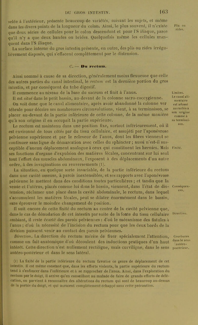 selée à l'extc^rieiir, présente beaucoup de varic'lés, suivant les sujets, et môme dans lestliveis points de la longueur du colon. Ainsi, le plus souvent, il n'existe P'js on que deux séries de cellules pour le colon descendant et pour 1 S iliaque, parce qu'il n'y a que deux bandes ou l)ndes. Quelquefois niûme les cellules man- quent dans rs iliaque. La surface interne du gros intestin présente, en outre, des plis ou rides irrégu- liî'rement disposés, qui s'effacent complètement par le distension. C. — Du rcctiiin. Ainsi nommé à cause de sa direction, généralement moins flexueuse que celle des autres parties du canal intestinal, le redwn est la dernière portion du gros intestin, et par conséquent du tube digestif. 11 commence au niveau de la hase du sacrum et finit à l'anus. Il est situé dans le petit bassin, au-devant de la colonne sacro-coccygienne. On voit donc que le canal alimentaire, après avoir abandonné la colonne ver lébrale pour décrire ses nombreuses circonvolutions, vient, à sa terminaison, se placer au-devant de la partie inférieure de celte colonne, de la même manière qu'à son origine il eh occupait la partie supérieure. Le rectum est maintenu dans une position fixe, surtout inférieurenient, où il est environné de tous côtés par du tissu cellulaire, et assujéti par l'aponévrose pelvienne supérieure et par le releveur de l'anus, dont les fibres viennetit se continuer sans ligne de démarcation avec celles du sphincter; aussi n'est-il sus- ceptible d'aucun déplacement analogue à ceux qui constituent les hernies. Mais ses fonctions d'organe d'expulsion des matières fécales, concentrant sur lui seul tout l'effort des muscles abdominaux, l'exposent à des déplacements d'un auli e ordre, à. des invaginations ou renversements (I). La situation, en quelque sorte invariable, de la partie inférieure du rectum dans une cavité osseuse, à parois inextensibles, et ses rapports avec l'aponévrose pelvienne le mettent dans des conditions toutes particulières ; et tandis que la vessie et l'utérus, placés comme lui dans le bassin, viennent, dans l'état de dis- tension, réclamer une place dans la cavité abdominale, le rectum, dans lequel s'accumulent les matières fécales, peut se dilater énormément dans le bassin, sans éprouver le moindre changement de position. Il suit encore de cette fixité du rectum au centre de la cavité pelvienne que, dans le cas de dénudation de cet intestin par suite de la fonte du tissu cellulaire ambiant, il reste écarté des parois pelviennes : d'où le mécanisme des fistules h l'anus ; d'où la nécessité de l'incision du rectum pour que les deux bords de la division puissent venir au contact des [)arois pelviennes. Direclion. i-a direction du rectum mérite de fixer spécialement l'attention, comme un fait anatomique d'où découlent des inductions pratiques d'un haut intéréL Cette direction n'est nullement recliligne, mais curviligne, dans le sens anléro-posléricur et dans le sens latéral. (I) La fixité (le la [»artie inierieiirc du recliini favorise ce genre (le déplacement, de cet intestin. 11 est même constant que, dans les eflorts violents, la partie supérieure du rectum tend h s'enfoncer dans l'inférieure et h se rapproclier de l'anus. Ainsi, dans l'exploration du rectum par le doit;!, il arrive qu'en conseillant au malade de faire de i^rands piloris de déie- cation, on parvient à reconnaître des altérations du rectum qui .sont de l)eaucoup au-dnssus de la portée du doigt, et qui auraient complètement cciiappé sans cette précaution.