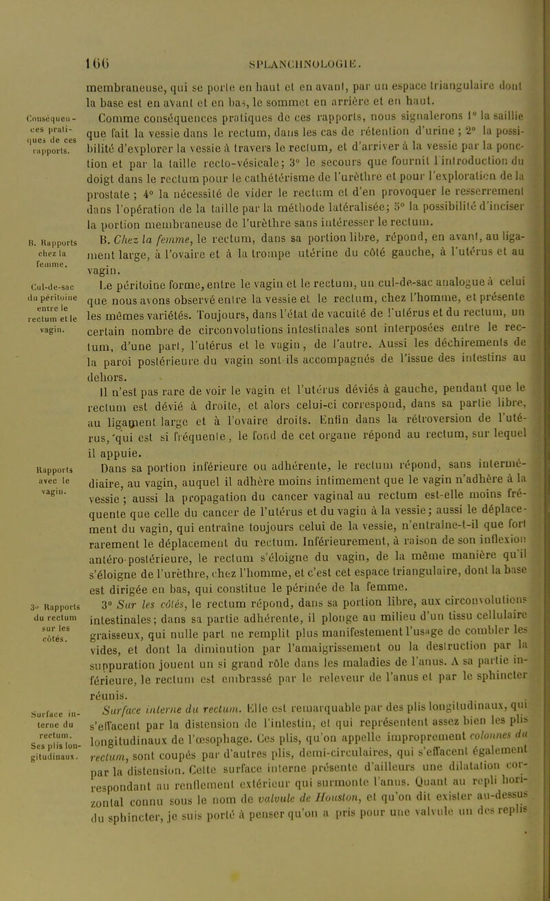 SPLANCUNULOfilb:. Conséqueii- ues pruli- (jues de ces nipports. H. Uapports cliez lu t'eiiime. Cul-de-sac du pérituiiie entre le reclum et le vagin. Uapports avec le vagin. 3 Uapports du recluin sur les c6tés. SurTace in- terne du rectum. Ses plis lon- gitudinaux. membraneuse, qui se porle en haut et en avatil, par un espace Irianj-uiaire lionl la base est en avant et en l)as le sommet en arrière et en haut. Comme conséquences pratiques de ces rapports, nous signalerons I la saillie que fait la vessie dans le rectum, dans les cas de rétention d'urine ; 2» la possi- bilité d'explorer la vessie i\. travers le reclum, et d'arriver à la vessie par la ponc- tion et par la taille recto-vésicale; 3 le secours que fournit 1 inlroductioi; du doigt dans le rectum pour le calhétérisme de l'urèthre et pour l'exploration delà prostate ; 4» la nécessité de vider le rectum et d'en provoquer le resserrement dans l'opératiou de la taille par la méthode latéralisée; la possibilité d'inciser la portion membraneuse de l'urèthre sans intéresser le rectum. B. Chez la femme, le rectum, dans sa portion libre, répond, en avant, au liga- ment large, à l'ovaire et à la trompe utérine du côté gauche, à l'utérus et au vagin. Le péritoine forme, entre le vagin et le rectum, uu cul-de.-sac analogue à celui que nous avons observé enire la vessie et le reclum, chez l'homme, et présente les mêmes variétés. Toujours, dans l'état de vacuité de l'utérus et du reclum, un certain nombre de circonvolutions intestinales sont interposées enlie le rec- lum, d'une part, l'utérus et le vagin, de l'autre. Aussi les déchirements de la paroi postérieure du vagin sont-ils accompagnés de l'issue des intestins au dehors. Il n'est pas rare de voir le vagin et l'utérus déviés à gauche, pendant que le reclum est dévié à droite, et alors celui-ci correspond, dans sa partie libre, au ligaoïent large et à l'ovaire droits. Enfin dans la rétroversion de l'uté- rus,'qui est si fréquente, le fond de cet organe répond au rectum, sur lequel il appuie. Dans sa portion inférieure ou adhérente, le rectum répond, sans intermé- diaire, au vagin, auquel il adhère moins intimement que le vagin n'adhère à la vessie ; aussi la propagation du cancer vaginal au reclum est-elle moins fré- quente que celle du cancer de l'utérus et du vagin à la vessie; aussi le déplace- ment du vagin, qui entraîne toujours celui de la vessie, n'entraîne-t-il que fort rarement le déplacement du rectum. Inférieurement, à raison de son inflexion antéro-postérieure, le rectum s'éloigne du vagin, de la môme manière qu'il s'éloigne de l'urèthre, chez l'homme, et c'est cet espace triangulaire, dont la base est dirigée en bas, qui constitue le périnée de la femme. 3° Sur les côlés, le rectum répond, dans sa portion libre, aux circonvolution? intestinales; dans sa partie adhérente, il plonge an milieu d'un tissu cellulaire graisseux, qui nulle part ne remplit plus manifestement l'usage de combler les vides, et dont la diminution par l'amaigrissement ou la destruction par la suppuration jouent un si grand rôle dans les maladies de l'anus. A sa partie in- férieure, le reclum est embrassé par le relevenr de l'anus et par le sphincter réunis. Surface inlerne du rectum, lille est remarquable par des plis longitudinaux, qui s'etl'acent par la distension de l'intestin, et qui représentent assez bien les phs longitudinaux de l'œsophage. Ces plis, qu'on appelle improprement colonnes du reclum, sont coupés par d'autres plis, demi-circulaires, qui s'effacent également parla distension. Celte surface interne présente d'ailleurs une dilatation cor- respondant au renflement exiéricur qui surmonte l'anus. Quant au repli hon- zonlal connu sous le nom de voMilc de J/ouslon, et qu'on dit exister au-dessus du sphincter, je suis porté à penser qu'on a pris pour une valvule un des replis