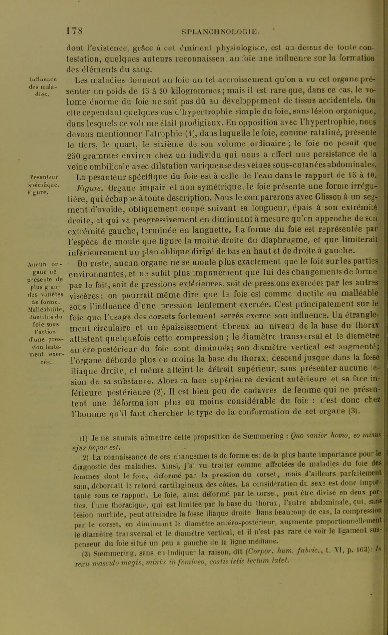 dont l'exislencp, gi Acc à col c^mincnt pliysiologisto, esl au-dessus dt; touto. con- teslation, quelques auteurs reconnaissent au foie une influence sur la l'ormalion des cléments du sang. iiinueiice Les maladies donnent au foie un tel accroissement qu'on a vu cet organe pré- ''^dies*.'' senter un poids de iî> à 20 kilogrammes; mais il est rare que, dans ce cas, le vo- lume (5normo du foie ne soit pas dû au développement de tissus accidentels. On cite cependant quelques cas d'hypertrophie simple du foie, sans lésion organique, dans lesquels ce volume était prodigieux. Kn opposition avec l'hypertrophie, nous devons mentionner l'atrophie (1), dans laquelle le foie, comme ratatiné, pi ésente le tiers, le quart, le sixième de son volume oi'dinaire ; le foie ne pesait que 2o0 grammes environ chez un individu qui nous a offert une persistance de la  veine ombilicale avec dilatation variqueuse des veines sous-cuianées abdominales, resanteui- La pesanteur spécifique du foie est à celle de l'eau dans le rapport de ici à 10. spécifique. Figure. Organe impair et non symétrique, le foie présente une forme irrégu- ' liére, qui échappe à toute description. Nous le comparerons avec Glisson à un seg- ment d'ovoïde, obliquement coupé suivant sa longueur, épais à son extrémité droite, et qui va progressivement en diminuant à mesure qu'on approche de son extrémité gaucho, terminée en languette. La forme du foie est représentée par l'espèce de moule que figure la moitié droite du diaphragme, et que limiterait inférieurement un plan oblique dirigé de bas en haut et de droite à gauche. Aucun or- Du rcstc, aucun organe ne se moule plus exactement que le foie sur les parties gaue ne environnantes, et ne subit plus impunément que lui des changements de forme pfus g™!- par le fait, soit de pressions extérieures, soit de pressions exercées par les autres (les variétés yiscèrcs ; on pourrait môme dire que le foie est comme ductile ou malléable MÏiéabiîué, sous l'influence d'une pression lentement exercée. C'est principalement sur le duciihiédu' foie que l'usage des corsets fortement serrés exerce son influence. Un étrangle- riction' inenl circulaire et un épaississement fibreux au niveau de la base du thorax d'une près- attestent quelquefois cette compression ; le diamètre transversal et le diamètre sioaleute- anij^ro-posléricur du foie sont diminués; son diamètre vertical est augmenté; neni exer- j.^^^^^^ déborde plus OU moius la base du thorax, descend jusque dans la fosse iliaque droite, et même atteint le détroit supérieur, sans présenter aucune \é4 sion de sa substance. Alors sa face supérieure devient antérieure et sa face in- férieure postérieure (2). Il est bien peu de cadavres de femme qui ne présen- tent une déformation plus ou moins considérable du foie : c'est donc cheï l'homme qu'il faut chercher le type de la conformation de cet organe (3). (1) Je ne saurais admettre cette proposition de Sœniinering : Quo sanior homo, eo minus ejus hcpar est. (2) La connaissance de ces changemeiits de forme est de la plus haute importance pour le diagnostic des maladies. Ainsi, j'ai vu traiter comme atTectées de maladies du foie des femmes dont le foie, déformé par la pression du corset, mais d'ailleurs parfailemeiit sain, dél)ordail le rebord cartitagineux des côtes. La considération du sexe est donc impor- tanle sous ce rapport. Le foie, ainsi déformé par le corset, peut être divisé en deux par ties, l'une tlioraciqur, qui est limitée par la liase du thorax, l'autre abdominale, qui, sans lésion morbide, peut atteindre la fosse iliaque droite Dans beaucoup de cas, la compression par le corset, en diminuant le diamètre antéro-postérieur, augmente proportionnellement le diamètre transversal et le diamètre vertical, et il n'est pas rare de voir le ligament sus- penseur du foie situé un peu à gauche de la ligne médiane. (3) Sœmmering, sans en indiquer la raison, dit {Cmiior. hum. fahrk., t. VI, p. 103): /« sexu masculo mngis, miniis in fcminco, costin islis tecium latel. ment exer cée