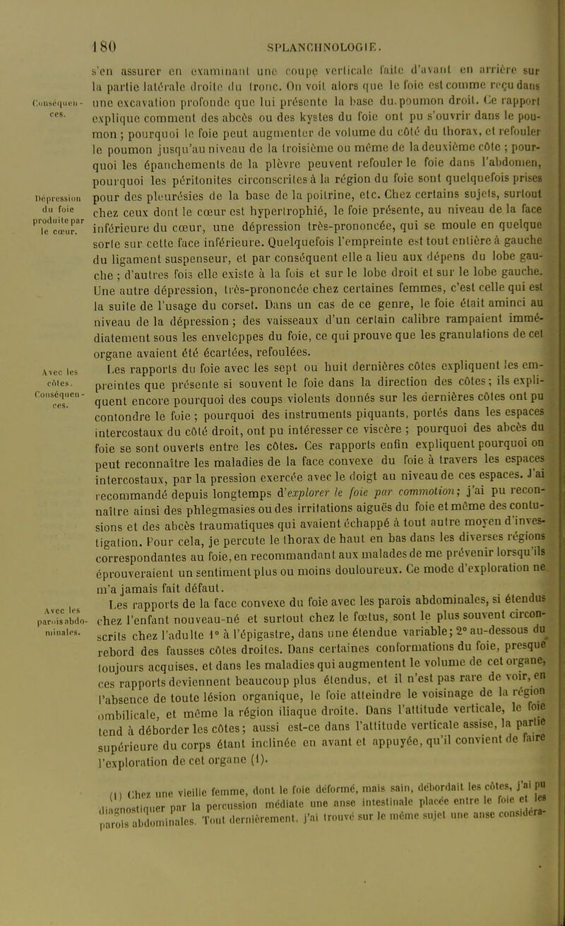 s'en assurer en evaminaiil une coupe verlicale l'aile d'avanl en arrière sur la parlie lalt^rale droite du tronc. On voit alors que le l'oie estcouime reçu dans (■...iisé«|iu..n- une excavation profonde que lui pr(5sente la base du. poumon droit. (Je rapport explique comment des abcùs ou des kystes du foie ont pu s'ouvrir dans le pou- mon ; pourquoi le foie peut augmenter de volume du côté du thorax, et refouler le poumon jusqu'au niveau de la troisième ou même de la deuxième côte ; pour- quoi les épauchemenls de la plèvre peuvent refouler le foie dans l'abdomen, pourquoi les péritonites circonscrites à la région du foie sont quelquefois prises i)é|iiessi..u pour des pleurésies de la base de la poitrine, etc. Chez certains sujets, surtout d.i foie çj^g2 ceux dont le cœur est hypertrophié, le foie présente, au niveau de la face 'le'^cœur. inférieure du cœur, une dépression très-prononcée, qui se moule en quelque sorte sur celle face inférieure. Quelquefois l'empreinte est tout entière à gauche du ligament suspenseur, et par conséquent elle a lieu aux dépens du lobe gau- che ; d'autres fois elle existe à la fuis et sur le lobe droit et sur le lobe gauche. Une autre dépression, très-prononcée chez certaines femmes, c'est celle qui est la suite de l'usage du corset. Dans un cas de ce genre, le foie était aminci au niveau de la dépression ; des vaisseaux d'un certain calibre rampaient immé- diatement sous les enveloppes du foie, ce qui prouve que les granulations de cet organe avaient été écartées, refoulées. Avec les Les rapports du foie avec les sept ou liuit dernières cOtes expliquent les em- cnies. preintes que présente si souvent le foie dans la direction des côtes; ils expli- conscq^i.en- ^^^^^ gucore pourquoi des coups violents donnés sur les dernières côtes ont pu contondre le foie ; pourquoi des instruments piquants, portés dans les espaces intercostaux du côté droit, ont pu intéresser ce viscère ; pourquoi des abcès du foie se sont ouverts entre les côtes. Ces rapports enfin expliquent pourquoi on peut reconnaître les maladies de la face convexe du foie à travers les espaces intercostaux, par la pression exercée avec le doigt au niveau de ces espaces. J'ai | recommandé depuis longtemps d'explorer le foie par commotion; j'ai pu recon- naître ainsi des phlegmasies ou des irritations aiguës du foie et même des contu- sions et des abcès traumatiques qui avaient échappé à tout autre moyen d'inves- tigation. Pour cela, je percute le thorax de haut en bas dans les diverses régions correspondantes au foie, en recommandant aux malades de me prévenir lorsqu'ils éprouveraient un sentiment plus ou moins douloureux. Ce mode d'exploration ne, m'a jamais fait défaut. Les rapports de la face convexe du foie avec les parois abdominales, si étendus p^rltsabdo- chez l'enfant nouveau-né et surtout chez le fœtus, sont le plus souvent circon- minaies. ^^^'^^ ^^lez l'adulle i h l'épigastre, dans une étendue variable; 2° au-dessous du rebord des fausses côtes droites. Dans certaines conformations du foie, presque toujours acquises, et dans les maladies qui augmentent le volume de cet organe, ces rapports deviennent beaucoup plus étendus, et il n'est pas rare de voir, en l'absence de toute lésion organique, le foie atteindre le voisinage de la région ombilicale, et même la région iliaque droite. Dans l'attitude verticale, le foie tend à déborder les côtes; aussi est-ce dans l'altitude verlicale assise, la partie supérieure du corps étant inclinée en avant et appuyée, qu'il convient de faire l'exploration de cet organe (i). Chez une vieille femme, dont le foie déformé, mais sain, dcborclait les côtes, j'ai pu ^ di ' noslinuer par la percussion médiate une anse intestinale placée entre le fo.e e S on.inales. ' ..ut .lernièrement, j'ai trouvé sur le même sujet une anse considéra-