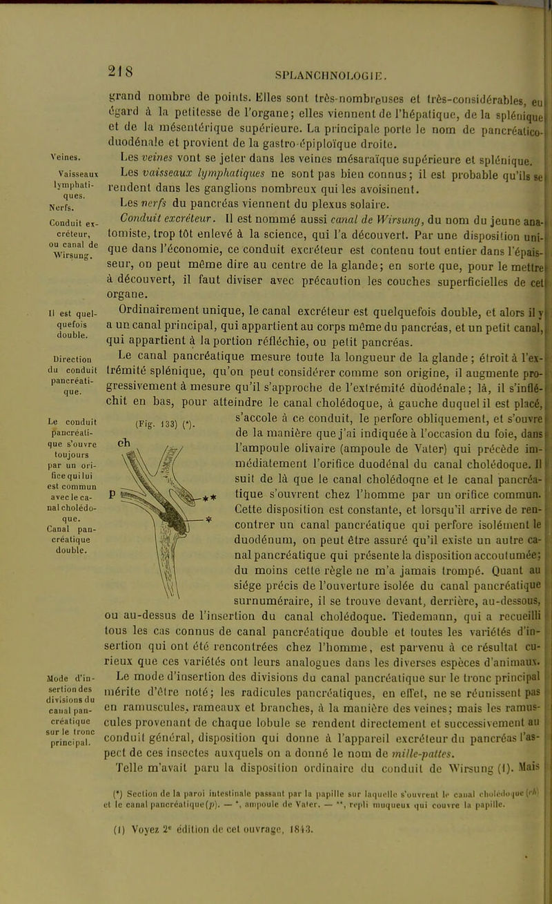 Veines. Vaisseaux lymphati- ques. Nerfs. Conduit ex- créteur, ou canal de Wirsung. Il est quel- quefois double. Direction du conduit pancréati- que. Le conduit pancréati- que s'ouvre toujours par un ori- Gce qui lui est commun avec le ca- nal cholédo- que. Canal pan- créatique double. Mode d'in- sertion des divisions du canal pan- créatique sur le tronc principal. (Fig. 133) n grand nombre de points. Elles sont très-nombi'euses et très-considérables, eui égard à la petitesse de l'organe; elles viennent de l'hépatique, delà spléiiiqu,, et de la mésentérique supérieure. La principale porte le nom de pancréalico- duodénale et provient de la gastro épiploïque droite. Les veines vont se jeter dans les veines mésaraïque supérieure et splénique. Les vaisseaux lijmphatiques ne sont pas bien connus; il est probable qu'ils sei rendent dans les ganglions nombreux qui les avoisinent. Les nerfs du pancréas viennent du plexus solaire. Conduit excréteur. Il est nommé aussi canal de Wirsuncj, du nom du jeune ana4 tomiste, trop tôt enlevé à la science, qui l'a découvert. Par une disposition uni-i que dans l'économie, ce conduit excréteur est contenu tout entier dans l'épais- seur, on peut même dire au centre de la glande; en sorte que, pour le metlrei à découvert, il faut diviser avec précaution les couches superficielles de cet! organe. Ordinairement unique, le canal excréteur est quelquefois double, et alors il y| a un canal principal, qui appartient au corps môme du pancréas, et un petit canal,, qui appartient à la portion réfléchie, ou petit pancréas. Le canal pancréatique mesure toute la longueur de la glande ; étroit à l'ex- trémité splénique, qu'on peut considérer comme son origine, il augmente pro- gressivement à mesure qu'il s'approche de l'extrémité dùodénale; là, il s'inflé- chit en bas, pour atteindre le canal cholédoque, à gauche duquel il est placé,, s'accole à ce conduit, le perfore obliquement, et s'ouvre de la manière que j'ai indiquée à l'occasion du foie, dansi l'ampoule olivaire (ampoule de Vater) qui précède ini-^ médiatement l'orifice duodénal du canal cholédoque. Il i suit de là que le canal cholédoqne et le canal pancréa- tique s'ouvrent chez l'homme par un orifice commun. Cette disposition est constante, et lorsqu'il arrive de ren- contrer un canal pancréatique qui perfore isolément le duodénum, on peut être assuré qu'il existe un autre ca- nal pancréatique qui présente la disposition accoutumée; du moins cette règle ne m'a jamais trompé. Quant au siège précis de l'ouverture isolée du canal pancréatique surnuméraire, il se trouve devant, derrière, au-dessous, ou au-dessus de l'insertion du canal cholédoque. Tiedemann, qui a recueilli tous les cas connus de canal pancréatique double et toutes les variétés d'in- sertion qui ont été rencontrées chez l'homme, est parvenu à ce résultat cu- rieux que ces variétés ont leurs analogues dans les diverses espèces d'animaux. Le mode d'insertion des divisions du canal pancréatique sur le tronc princip;il mérite d'élre noté; les radicules pancréatiques, en effet, ne se réunissent p^i- en ramuscules, rameaux et branches, à la manière des veines; mais les ramus- cules provenant de chaque lobule se rendent directement et successivement au conduit général, disposition qui donne à l'appareil excréteur du pancréas l'as- pect de ces insectes auxquels on a donné le nom de mille-pattes. Telle m'avait paru la disposition ordinaire du conduit de Wirsung (t). Mai- (*) Section de la paroi intestinale passant par la papille sur laquelle s'ouvrent le canal cholciloijuc (< et le canal pancréaliquu(;)). — *, ampoule de Valcr. — rt-pli n)uqueux qui couvre la papille. (I) Voyez 2= édition de cet ouvrage, I8i3.