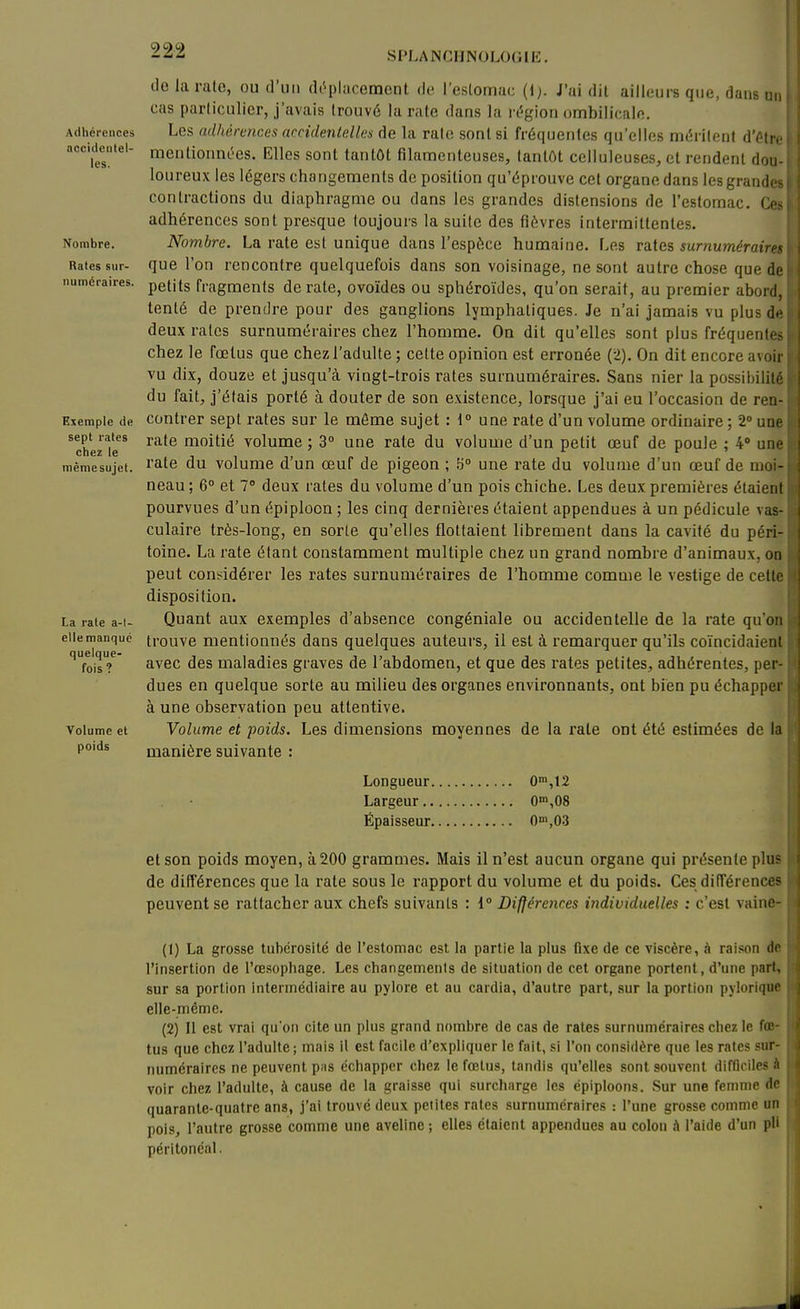 Adliéi'ciiccs acculeiilel- les. Nombre. Rates sur- numéraires. Exemple de sept rates chez le même sujet. La rate a-l- elle manque quelque- fois? Volume et poids lie la rate, ou d'un (U'-placcmcnt de l'estomac (1;. J'ai dit ailleurs que, dans m, cas particulier, j'avais trouvé la rate dans la rc^gion ombilicale. Les adhérences accidentelles de la rate sont si fréquentes qu'elles méritent à'^.u. mentioimt'es. Elles sont tantôt filamenteuses, tantôt celluleuses, et rendent dou- loureux les légers changements de position qu'éprouve cet organe dans les grande- contractions du diaphragme ou dans les grandes distensions de l'estomac, Cc^ adhérences sont presque toujours la suite des fièvres intermittentes. Nombre. La rate est unique dans l'espèce humaine. Les va.ia's, surnumérain^ que l'on rencontre quelquefois dans son voisinage, ne sont autre chose que de petits fragments de rate, ovoïdes ou sphéroïdes, qu'on serait, au premier abord, tenté de prendre pour des ganglions lymphatiques. Je n'ai jamais vu plus d<^ deux rates surnuméraires chez l'homme. On dit qu'elles sont plus fréquenl( > chez le fœtus que chez l'adulte ; cette opinion est erronée (2), On dit encore avoir vu dix, douze et jusqu'à vingt-trois rates surnuméraires. Sans nier la possihiiilô du fait, j'étais porté à douter de son existence, lorsque j'ai eu l'occasion de ren- contrer sept rates sur le môme sujet : 1° une rate d'un volume ordinaire ; 2 une rate moitié volume; 3° une rate du volume d'un petit œuf de poule ; 4 un.' rate du volume d'un œuf de pigeon ; ^° une rate du volume d'un œuf de moi- neau ; 6° et 7» deux rates du volume d'un pois chiche. Les deux premières étaient pourvues d'un épiploon ; les cinq dernières étaient appendues à un pédicule vas- culaire très-long, en sorte qu'elles flottaient librement dans la cavité du péri- toine. La rate étant constamment multiple chez un grand nombre d'animaux, on peut comidérer les rates surnuméraires de l'homme comme le vestige de celle disposition. Quant aux exemples d'absence congéniale ou accidentelle de la rate qu'on trouve mentionnés dans quelques auteurs, il est à remarquer qu'ils coïncidaieni avec des maladies graves de l'abdomen, et que des rates petites, adhérentes, per- dues en quelque sorte au milieu des organes environnants, ont bien pu échapper à une observation peu attentive. Volume et poids. Les dimensions moyennes de la rate ont été estimées de la manière suivante : Longueur 0'n,12 Largeur 0°',08 Épaisseur 0™,03 et son poids moyen, à 200 grammes. Mais il n'est aucun organe qui présente plu? de différences que la rate sous le rapport du volume et du poids. Ces dilTérences peuvent se rattacher aux chefs suivants : 1° Différences individuelles : c'est vaino- (t) La grosse tubérosité de l'estomac est la partie la plus fixe de ce viscère, à raiison dr l'insertion de l'œsophage. Les changemenls de situation de cet organe portent, d'une pari, sur sa portion intermédiaire au pylore et au cardia, d'autre part, sur la portion pjioriqix' elle-même. (2) Il est vrai qu'on cite un plus grand nombre de cas de rates surnuméraires chez le fti' tus que chez l'adulte; mais il est facile d'expliquer le fait, si l'on considère que les raies .«nr numéraires ne peuvent pus échapper chez le fœtus, tandis qu'elles sont souvent difficiles .i voir chez l'adulte, à cause de la graisse qui surcharge les épiploons. Sur une femme de quarante-quatre ans, j'ai trouvé deux petites rates .surnuméraires : l'une grosse comme un pois, l'autre grosse comme une aveline ; elles étaient appendues au colon à l'aide d'un pli péritonéal.