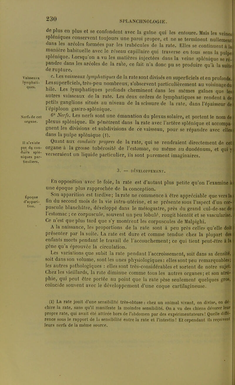 déplus en plus et se confonclont avec la gaîne qui les enloure. Mais les veines spléniques conservent toujours une paroi propre, et ne se terminent nullement dans les arMes formées par les Irabécules do la rate. Elles se continuent à la manière habiluelle avec le n'seau capillaire qui traverse en tous sens la pulpe splénique. Lorsqu'on a vu les matières injectées dans la veine splénique se ré- pandre dans les aréoles de la ra'le, ce fait n'a donc pu se produire qu'à la suite de rupture. vaisseai.x ^- ^'^^ vaisseauz lymphatiques de la rate sont divisés en superficiels et en profondB. lyinphaii- Lessuperflcicls, très-peu nombreux, s'observent particulièrement au voisinagedu hile. Les lymphatiques profonds cheminent dans les mûmes gaines que les autres vaisseaux delà rate. Les deux ordres de lymphatiques se rendent à de| petits ganglions situés au niveau de la scissure de la rate, dans l'épaisseur del l'épiploon gasiro-splénique. | Nerfsde cet 6 Nerfs. Les nerfs sont une émanation du plexus solaire, et portent le nom de) ort-ane. plexus splénique. Ils pénètrent dans la rate avec l'artère splénique et accompa-i gnent les divisions et subdivisions de ce vaisseau, pour se répandre avec elles| dans la pulpe splénique (1). 1 u n'existe Quuut aux conduits propres de la rate, qui se rendraient directement de celi pas dp con- organe à la grosse tubérosité de l'estomac, ou même au duodénum, et qui y( duiis spie- verseraient un liquide particulier, ils sont purement imaginaires. niques par- ticuliers. 3. — DÉVELOPPEMENT. Kn opposition avec le foie, la rate est d'autant plus petite qu'on l'examine h\ une époque plus rapprochée de la conception. Époque apparition est tardive; la rate ne commence à être appréciable que vers la» d'appari- fin du second mois de la vie intra-utérine, et se présente sous l'aspect d'un cor-| puscule blanchâtre, développé dans le mésogaslre, près du grand cul-de-sac de| l'estomac ; ce corpuscule, souvent un peu lobulé, rougit bientôt et se vascularise. i Ce n'est que plus tard que s'y montrent les corpuscules de Malpighi. A la naissance, les proportions de la raie sont à peu près celle« qu'elle doili présenter par la suite. La rate est dure et coname tendue chez la plupart des! enfants morts pendant le travail de l'accouchement; ce qui tient peut-être à laj gêne qu'a éprouvée la circulation. ' Les varialions que subit la rate pendant l'accroissement, soit dans sa densité, j soit dans son volume, sont les unes physiologiques: elles sont peu remarquables; j les autres pnthologiques : elles sont très-cnnsidérables et sortent de notre sujet. ! Chez les vieillards, la rate diminue comme tous les autres organes; et son atro- j phie, qui peut être portée au point que la raie pèse seulement quelques eros, '- coïncide souvent avec le développement d'une coque cartilagineuse. (1) La rate jouit fruiie scnsiliilité très-obtuse: chez un nnimal vivant, on divise, on dé- chire la rate, sans qu'il manifeste la inoindre sensibilité. On a vu des chiens dévorer leur propre rate, qui avait ctc atlirée hors de l'abdonicn par des expérimenlaleurs ! Quelle dilTe- rence sous le rapport de lii sensibilité entre la raie et l'intestin! Et cependant ils reçoivent leurs nerfs de la même source.