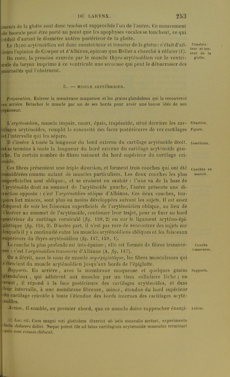 iiiciils lie la glotle soiil donc leiuluset rapprochés ruii de l'aulre. Ce mouvement bascule poul i^tre por(i5 au poiut que les apophyses vocales se louclienl, ce qui l'duil d'autant le diamètre antéro postérieur de la glotte. Le th\ro-arvtt^noïdien est donc constricteur et tenseur de la glotte : c'était d'ail- constnc- * * tcur et tel '. nis l'opinion deCowper et d'Albinus,opinion queHallera cherché à réfuler(l). gg^^ de i Itu reste, la pression exercée par le muscle thyro-aryténoïdien sur le ventri- gioue. lie du larynx imprime à ce ventricule une secousse qui peut le débarrasser des mucosités qui l'obstruent. 5. — MUSCr.E AHYTKN01D1EN. Préparai ion. Enlever la membrane muqueuse et les grains glanduleux qui la recouvrent en arrière. Détacher le muscle par un de ses bords pour avoir une bonne idée de son lépaisseur. L'aryléiioîdien, muscle impair, court, épais, trapézoïde, situé derrière les car- situation. ;tilages aryténoïdes, remplit la concavité des faces postérieures de ces cartilages Figure, et l'intervalle qui les sépare. Il s'insère à toute la longueur du bord externe du cartilage arylénoïde droit, insertions, let se termine à toute la longueur du bord externe du cartilage aryténoïde gau- xhe. Un certain nombre de libres naissent du bord supérieur du cartilage cri- coïde. Ces fibres présentent une triple direction, et forment trois couches qui ont été couciies e considérées comme autant de muscles particuliers. Les deux couches les plus sautoir, superficielles sont obliques, et se croisent en sautoir : l'une va de la base de l'aryténoïde droit au sommet de l'aryténoïde gauche, l'autre présente une di- ■rection opposée : c'est Varylénoîdien oblique d'Albinus. (]es deux couches, tou- jours fort minces, sont plus ou moins développées suivant les sujets. 11 est assez ;fiéquent de voir les faisceaux superficiels de l'aryténoïdien oblique, au lieu de à'insérer au sommet de l'aryténoïde, continuer leur trajet, pour se fixer au bord '■postérieur du cartilage corniculé (fig. 159,2) ou sur le ligament aryténo-épi- glottique {fig. 159, 3). D'autre part, il n'est pas rare de rencontrer des stijets sur lesquels il y a continuité entre les muscles aryténoïdiens obliques et les faisceaux supérieurs du thyro-aryténoïdien (fig. 147, 159, 1). La couche la plus profonde est très-épaisse; elle est formée de fibi'es transver- couche '-se.s : c'est Varylénoîdien transverse d'Albinus (A, fig. 147). nansverse On a décrit, sous le nom de muscle ary-ppiglollùjuc, les fibres musculeuscs qui s'étendent du muscle arylénoïdicn jusqu'aux bords de l'épiglotte. Rap/iorts. Eu arrière, avec la membrane muqueuse et quelques grains itapporis. glanduleux , qui adhèrent aux muscles par un tissu cellulaire lâche ; en ■avant , il répond à la face postérieure des cartilages aryténoïdes, et dans ■leur intervalle, à une membrane fibreuse, mince, étendue du bord supérieur du cartilage cricoïde à toute l'étendue des bords internes des cartilages aryté- noïdes. Artion. il semble, au premier abord, que ce muscle doive rapprocher énergi- Action. (I) Loc. cit. Ciirn magni viri glottidem dixerinl ab islis miisculis arctnri, experiincnio facto fliducere didici. Neque pote.st llle ad latus carlllaginis iirytœnoïda' iniisculus torminari n'iiii eiim rimam diducat.