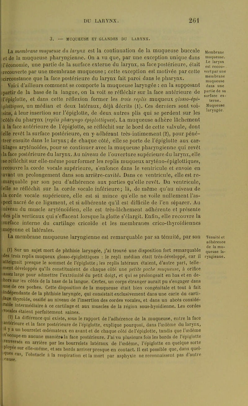 3, MUQUEUSE ET GLANDES DU LARYNX. La membrane muqueuse du larynx est la continuation de la muqueuse buccale et de la muqueuse pharyngienne. On a vu que, par une exception unique dans irécononiie, une partie de la surface externe du larynx, sa face postérieure, était '■recouverte par une membrane muqueuse ; cette exception est motivée par cette îcirconstance que la face postérieure du larynx fait paroi dans le pharynx. • Voici d'ailleurs comment se comporte la muqueuse laryngée : en la supposant partir de la base de la langue, on la voit se réfléchir sur la face antérieure de ; l'épiglotte, et dans cette réflexion former les trois replis muqueux glosso-éipi- \ gloUiques, un médian et deux latéraux, déjà, décrits (1). Ces derniers sont voi- ! sins, à leur insertion sur l'épiglotte, de deux autres plis qui se perdent sur les [ côtés du pharynx (replis pharyngo épiglottiques). La muqueuse adhère lâchement Ià la face antérieure de l'épiglotte, se réfléchit sur le bord de cette valvule, dont elle revêt la surface postérieure, en y- adhérant très-intimement (2), pour péné- trer ensuite dans le larynx; de chaque côté, elle se porte de l'épiglotte aux car- î tilages aryténoïdes, pour se continuer avec la muqueuse pharyngienne qui revêt la face postérieure du larynx. Au niveau de l'ouverture supérieure du larynx, elle se réfléchit sur elle-même pourformer les replis muqueux aryténo-épiglottiques, recouvre la corde vocale supérieure, s'enfonce dans le ventricule et envoie en avant un prolongement dans son arrière-cavité. Dans ce ventricule, elle est re- marquable par son peu d'adhérence aux parties qu'elle revêt. Du ventricule, elle se réfléchit sur la corde vocale inférieure; là, de môme qu'au niveau de la corde vocale supérieure, elle est si mince qu'elle ne voile nullement l'as- pect nacré de ce ligament, et si adhérente qu'il est difficile de l'en séparer. Au niveau du muscle aryténoïdien, elle est très-lâchement adhérente et présente des plis verticaux qui s'effacent lorsque la glotte s'élargit. Enfin, elle recouvre la surface interne du cartilage cricoïde et les membranes crico-thyroïdiennes moyenne et latérales. La membrane muqueuse laryngienne est l'emarquable par sa ténuité, par son (1) Sur un sujet mort de phthisie laryngée, j'ai trouvé une disposition fort remarquable rdes trois replis muqueux giosso-épiglottiques : le repli médian était très-développé, car il atteignait presque le sommet de l'épiglotte : les replis latéraux étaient, d'autre part, telle- ment développés qu'ils constituaient de chaque côté une petite poche muqueuse, à orifice ^assez large pour admettre l'extrémité du petit doigt, et qui se prolongeait en bas et en de- hors aur les côtés de la base de la langue. Certes, un corps étranger aurait pu s'engager dans innede ces poches. Cette disposition de la muqueuse était bien congénitale et tout à fait indépendante de la phthisie laryngée, qui consistait exclusivement dans une carie du carti- lage thyroïde, ossifié au niveau de l'insertion des cordes vocales, et dans un abcès considé- rable intftrmédiaire à ce cartilage et aux muscles de la région sous-hyoïdlenne. Les cordes i-vocaleg étaient parfaitement saines. (2) La différence qui existe, sous le rapport de l'adhérence de la muqueuse, entre la face antérieure et la face postérieure de l'épiglotte, explique pourquoi, dans l'œdème du larynx, '1 y a un bourrelet œdémateux en avant et de chaque côté de l'épiglotte, tandis que l'œdème n occupe en aucune manièr»la face postérieure. J'ai vu plusieurs fois les bords de l'épiglotte renversés en arrière par les bourrelets latéraux de l'œdème, l'épiglotte en quelque sorte P'oyéesur elle-même, et ses bords arriver presque en contact. Il est possible que, dans quel- Ties cas, l'obstacle à la respiration et la mort par asphyxie ne reconnaissent pas d'autre •■auge. i i J Membrane muqueuse. Le larynx est recou- vert par une membrane muqueuse dans une partie de sa surface ex- terne. Muqueuse laryngée. Ténuité et adhérence de la mu- queuse la- ryngienne.