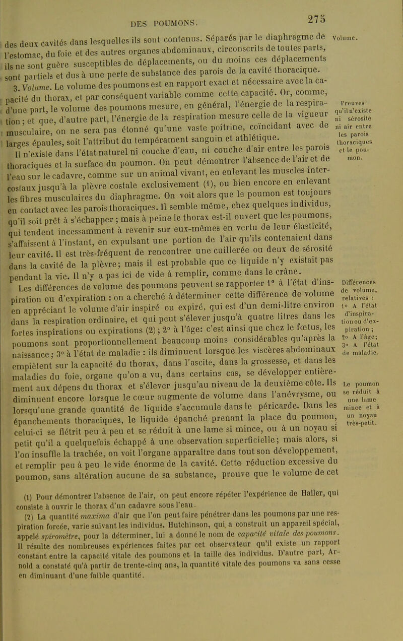 des deux cavités dans lesquelles ils soûl conlenus. Séparés par le diaphragme de 1 e tomac du foie et des autres organes abdominaux, circouscnis de ouïes parts, irne^ôu't guère susceptibles de déplacements, ou du moins ces déplacements ont partiels et dus à une perte de substance des parois de la cavito Ihoracique. 3 Volume. Le volume des poumons est en rapport exact et nécessaire avec la ca- nacité du thorax, et par conséquent variable comme celle capacité. Or, comme, d une part, le volume des poumons mesure, en général, l'énergie de la respira- tion ; et que, d'autre part, l'énergie de la respiration mesure celle de la vigueur musculaire, on ne sera pas étonné qu'une vaste poitrine, coïncidant avec de larges épaules, soit l'attribut du tempérament sangum et athlétique. Il n'existe dans l'état naturel ni couche d'eau, ni couche dair entre es parois thoraciques et la surface du poumon. On peut démontrer l'absence de 1 air e de l'eau sur le cadavre, comme sur un animal vivant, en enlevant les muscles inter- coslaux jusqu'à la plèvre costale exclusivement (1), ou bien encore en enlevant les fibres musculaires du diaphragme. On voit alors que le poumon est toujours eu contact avec les parois thoraciques. 11 semble même, chez quelques individus, qu'il soit prêt à s'échapper ; mais à peine le thorax est-il ouvert que les poumons, nui tendent incessamment à revenir sur eux-mêmes en vertu de leur élasticité, s'affaissent à l'instant, en expulsant une portion de l'air qu'ils contenaient dans leur cavité. Il est très-fréquent de rencontrer une cuillerée ou deux de sérosité dans la cavité de la plèvre; mais il est probable que ce liquide n'y existait pas pendant la vie. 11 n'y a pas ici de vide à remplir, comme dans le crâne. I es différences de volume des poumons peuvent se rapporter 1 a 1 état d ins- piration ou d'expiration : on a cherché à déterminer cette différence de volume en appréciant le volume d'air inspiré ou expiré, qui est d'un demi-hlre environ dans la respiration ordinaire, et qui peut s'élever jusqu'à quatre litres dans es fortes inspirations ou expirations (2) ; 2-' à l'ûge: c'est ainsi que chez le fœtus, les poumons sont proportionnellement beaucoup moins considérables qu'après la naissance • 3» à l'état de maladie : ils diminuent lorsque les viscères abdominaux empiètent sur la capacité du thorax, dans l'ascite, dans la grossesse, et dans les maladies du foie, organe qu'on a vu, dans certains cas, se développer enliei-e- ment aux dépens du thorax et s'élever jusqu'au niveau de la deuxième côte. Us diminuent encore lorsque le cœur augmente de volume dans l'anévrysme, ou lorsqu'une grande quantité de liquide s'accumule dans le péricarde. Dans les épanchemenls thoraciques, le liquide épanché prenant la place du poumon, celui-ci se flétrit peu à peu et se réduit à une lame si mince, ou à un noyau si petit qu'il a quelquefois échappé à une observation superficielle; mais alors, si l'on insuffle la trachée, on voit l'organe apparaître dans tout son développement, et remplir peu à peu le vide énorme de la cavité. Celle réduction excessive du poumon, sans altération aucune de sa substance, prouve que le volume de cet (1) Pour démontrer l'absence de l'air, on peut encore répéter l'expérience de Haller, qui consiste à ouvrir le thorax d'un cadavre sous l'eau. (2) La quantité maxima d'air que l'on peut faire pénétrer dans les poumons par une res- piration forcée, varie suivant les individus. Hutchinson, qui. a construit un appareil spécial, appelé spiromètre, pour la déterminer, lui a donné le nom de capadié vitale des poumons. II résulte des nombreuses expériences faites par cet observateur qu'il existe un rapport constant entre la capacité vitale des poumons et la taille des individus. D'autre part, Ar- nold a constaté qu'A parlir de trente-cinq ans, la quantité vitale des poumons vn sans cesse en diminuant d'une fail)Ie quantité. Volume, Preuves qu'il n'existe ni sérosité ni air entre les parois thoraciques et le pou- mon. Différences de volume, relatives : lo A rétal d'inspira- tion ou d'ex- piration ; ï° A l'âge; 3» A l'état de maladie. Le poumon se réduit à une lame mince <;t à un noyau très-petit.