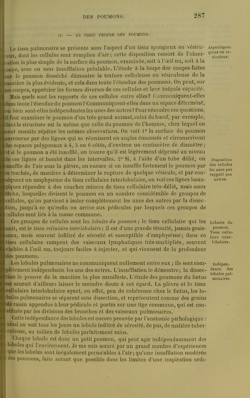 II. — DU TISSU PROPRE DES POUMONS. I.e lissu pulmonaire se présente sous l'aspect d'un tissu spongieux ou vésicu- iix, dont les cellules sont remplies d'air ; celte disposition ressort de l'obser- .liou la plus simple de la surface du poumon, examinée, soit à l'œil nu, soit à la oupe, avec ou sans insufflation préalable. L'étude à la loupe des coupes faites ■ iiv le poumon desséché démontre la texture celluleuse ou vésiculeuse de la Kinière la plus évidente, et cela dans toute l'étendue des poumons. On peut, sur ? coupes, apprécier les formes diverses de ces cellules et leur inégale capacité. Mais quels sont les rapports de ces cellules entre elles? Communiquent-elles ms toute l'étenduedu poumon ? Communiquent-elles dans un espace déterminé, 1 bien sont-elles indépendantes les unes des autres? Pour résoudre ces questions, faut examiner le poumon d'un très-grand animal, celui du bœuf, par exemple, ioiitla structure est la même que celle du poumon derhonime, chez lequel on • ut ensuite répéter les mômes observations. On voit 1 la surface du poumon ircourue par des lignes qui se réunissent en angles émoussés et circonscrivent '3 espaces polygonaux à 4, 5 ou 6 côtés, d'environ un centimètre de diamètre ; ' si le poumon a été insufflé, on trouve qu'il est légèrement déprimé au niveau ' ces lignes et bombé dans les intervalles. 2° Si, à l'aide d'un tube délié, on liuffle de l'air sous la plèvre, ou encore si on insuffle fortement le poumon par : trachée, de manière à déterminer la rupture de quelque vésicule, et par con- ■quent un emphysème du tissu cellulaire interlobulaire, on voit ces lignes losan- ques répondre à des couches minces de tissu cellulaire très-délié, mais assez che, lesquelles divisent le poumon en un nombre considérable de groupes de ■Uules, qu'on parvient à isoler complètement les unes des autres par la dissec- tion, jusqu'à ce qu'enfin on arrive aux pédicules par lesquels ces groupes de cellules sont liés à la masse commune. Ces groupes de cellules sont les lobules du poumon; le tissu cellulaire qui les unit, est le tissu cellulaire interlobulaire; il est d'une grande ténuité, jamais grais- seux, mais souvent infiltré de sérosité et susceptible d'emphysème; dans ce tissu cellulaire rampent des vaisseaux lymphatiques très-multipliés, souvent visibles à l'œil nu, toujours faciles à injecter, et qui viennent de la profondeur des poumons. Les lobules pulmonaires ne communiquent nullement entre eux ; ils sont com- plètement indépendants les uns des autres. L'insufflation le démontre; la dissec- ition le prouve de la manière la plus manifeste. L'étude des poumons du fœtus me saurait d'ailleurs laisser le moindre doute à cet égard. La plèvre et le tissu (Cellulaire interlobulaire ayant, en effet, peu de cohérence chez le fœtus, les lo- bnles pulmonaires se séparent sans dissection, et représentent comme des grains ide raisin appendus à leur pédicule et portés sur une tige commune, qui est con- istituée par les divisions des bronches et des vaisseaux pulmonaires. Cette indépendance des lobules est encore prouvée par l'analoraie pathologique : ainsi on voit tous les jours un lobule infiltré de sérosité, de pus, de matière tuber- culeuse, au milieu de lobules parfaitement sains. Chaque lobule est donc un petit poumon, qui peut agir indépendamment des lobules qui l'environnent. Je me suis assuré par un grand nombre d'expériences que les lobules sont inégalement perméables à l'air; qu'une insufflation modérée des poumons, faite autant que possible dans les limites d'une inspiration ordi- Aspcctspon- gieux ou vé- siculeux. Disposition des cellules les unes par rapport aux autres. Lobules du poumon. Tissu cellu- laire inter- lobulaire. Indépen- dance des lobules pul- monaires.