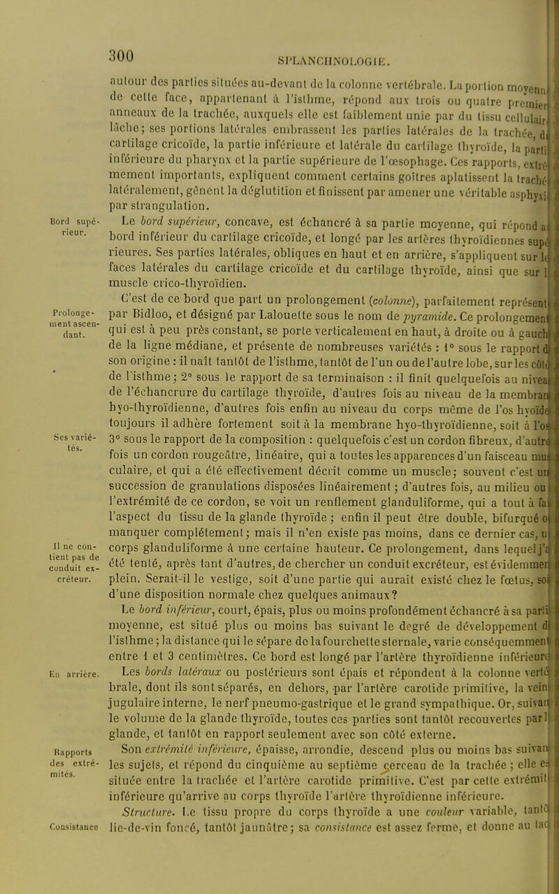 Bord supé- rieur. Piolongc- inenl ascen- dant. Ses varié- tés. 11 ne con- tient pas de conduit ex- créteur. Eu arrière. Rapports des extré- mités. Consistance SI'LANCIINOLOGIE. autour des parlics siluc^cs au-devanl de la colonne vertébrale. La poi lion moyenn, de celle face, apparlenant à l'isllime, rtîpond aux trois ou qualre premier anneaux de la trachée, auxquels elle est faiblement unie par du tissu cellulair lùclie; ses portions lalc'rales embrassent les parlies lattîrales de la trachée d cartilage cricoïde, la partie inférieure et latérale du cartilage thyroïde, la parti inférieure du pharynx et la partie supérieure de l'œsophage. Ces rapports, exlré l mcraent importants, e.xpliquent comment certains goitres aplatissent la trachéF latéralement, gênent la déglutition et finissent par amener une véritable asphv par strangulation. Le bord supérieur, concave, est échancré à sa partie moyenne, qui répond . bord inférieur du cartilage cricoïde, et longé par les artères thyroïdiennes su; rieures. Ses parties latérales, obliques en haut et en arrière, s'appliquent sur faces latérales du cartilage cricoïde et du cartilage thyroïde, ainsi que sur muscle crico-thyroïdien. C'est de ce bord que part un prolongement {colonne), parfaitement représo! par Bidloo, et désigné par Lalouette sous le nom de pyramide. Ce prolongeme qui est à peu près constant, se porte verticalement en haut, à droite ou à gau^ de la ligne médiane, et présente de nombreuses variétés : 1° sous le rapporl son origine: il naît tantôt de l'isthme, tantôt de l'un ou del'autre lobe, surles d. de l'isthme ; 2° sous le rapport de sa terminaison : il finit quelquefois au nivi de l'échancrure du cartilage thyroïde, d'autres fois au niveau de la membi hyo-thyroïdienne, d'autres fois enfin au niveau du corps même de l'os hyoi toujours il adhère fortement soit à la membrane hyo-thyroïdienne, soit à 1 3° sous le rapport de la composition : quelquefois c'est un cordon fibreux, d'au: fois un cordon rougeûtre, linéaire, qui a toutes les apparences d'un faisceau n. culaire, et qui a été effectivement décrit comme un muscle; souvent c'est i succession de granulations disposées linéairement ; d'autres fois, au milieu c l'extrémité de ce cordon, se voit un renflement glanduliforme, qui a tout à . l'aspect du tissu de la glande thyroïde ; enfin il peut être double, bifurqué manquer complètement; mais il n'en existe pas moins, dans ce dernier cas, corps glanduliforme à une certaine hauteur. Ce prolongement, dans lequel; été tenté, après tant d'autres, de chercher un conduit excréteur, estévidemm plein. Serait-il le vestige, soit d'une partie qui aurait existé chez le fœtus, r d'une disposition normale chez quelques animaux? Le bord inférieur, court, épais, plus ou moins profondément échancré à sa part moyenne, est situé plus ou moins bas suivant le degré de développement d| l'isthme ; la distance qulle sépare de la fourchette siernale, varie conséquemraen entre d et 3 centimètres. Ce bord est longé par l'artère thyroïdienne inférieur^ Les bords latéraux ou postérieurs sont épais et répondent à la colonne vertt! brale, dont ils sont séparés, en dehors, par l'artère carotide primitive, la vein jugulaire interne, le nerf pneumo-gastrique et le grand sympathique. Or, suivar i le volume de la glande thyroïde, toutes ces parties sont tantôt recouvertes par glande, et tantôt en rapport seulement avec son côté externe. Son exlrémitc inférieure, épaisse, arrondie, descend plus ou moins bas suivant les sujets, et répond du cinquième au septième ^erceau de la trachée ; elle c: située entre la trachée et l'artère carotide primitive. C'est par cette extrénait inférieure qu'arrive au corps thyroïde l'artère thyroïdienne inférieure. Structure. Le tissu propre du corps thyroïde a une couleur variable, lantil lie-de-vin foncé, tantôt jaunûtre; sa consistance est assez ferme, et donne au la( i