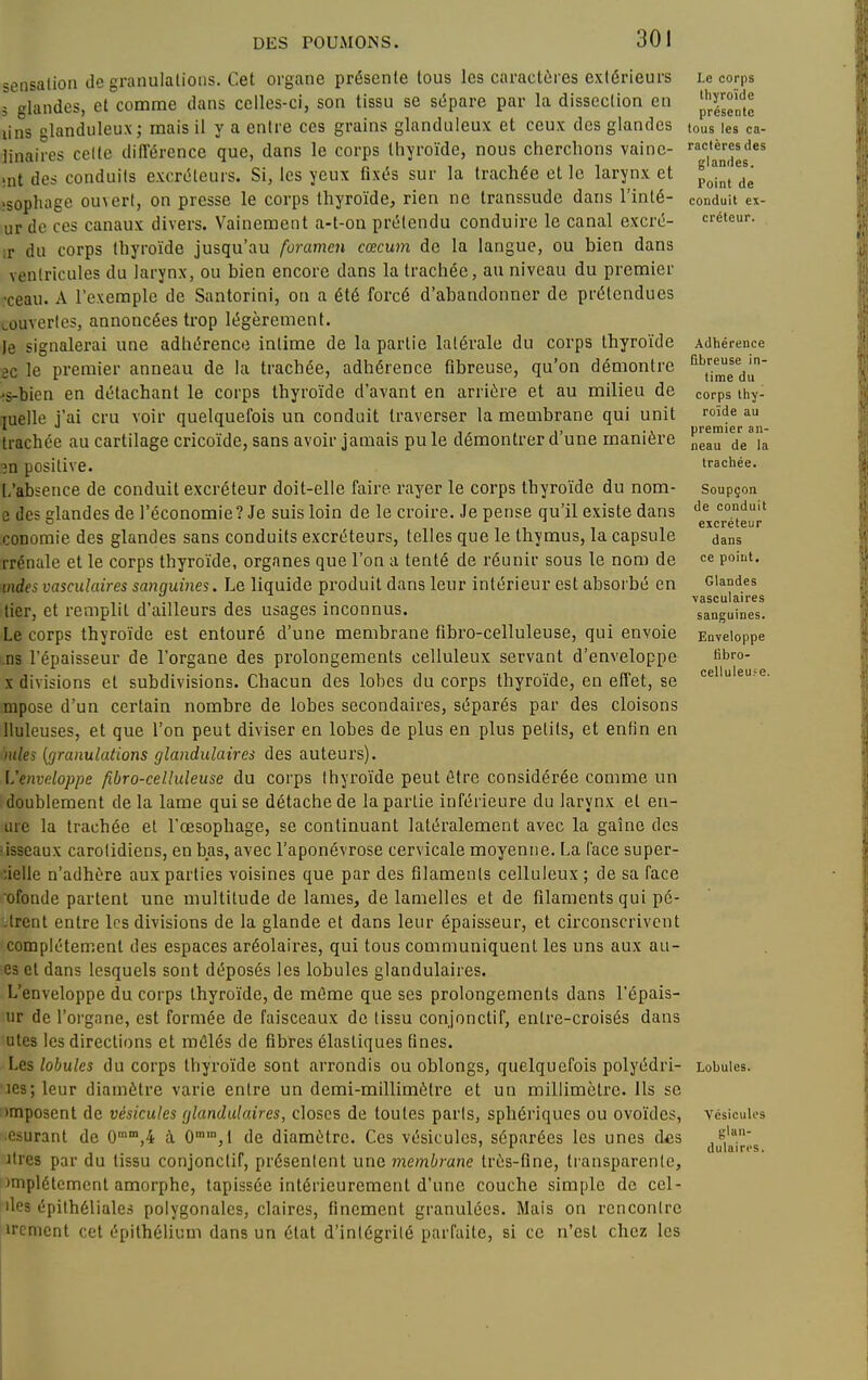 sensation de granulations. Cet organe présente tous les caractères extérieurs 3 glandes, et comme dans celles-ci, son tissu se sépare par la dissection en lins glanduleux; mais il y a entre ces grains glanduleux et ceux des glandes linaires celte différence que, dans le corps thyroïde, nous cherchons vainc- înt des conduits excréteurs. Si, les yeux fixés sur la trachée elle larynx et îsophage ouvert, on presse le corps thyroïde, rien ne transsude dans l'inté- ur de ces canaux divers. Vainement a-t-on prétendu conduire le canal excré- ;r du corps thyroïde jusqu'au foramen cœcum de la langue, ou bien dans ventricules du larynx, ou bien encore dans la trachée, au niveau du premier •ceau. A l'exemple de Santorini, on a été forcé d'abandonner de prétendues tûuverles, annoncées trop légèrement. Je signalerai une adhérence intime de la partie latérale du corps thyroïde ec le premier anneau de la trachée, adhérence fibreuse, qu'on démontre >s-bien en détachant le corps thyroïde d'avant en arriére et au milieu de luelle j'ai cru voir quelquefois un conduit traverser la membrane qui unit trachée au cartilage cricoïde, sans avoir jamais pu le démontrer d'une manière 3n positive. [,'absence de conduit excréteur doit-elle faire rayer le corps thyroïde du nom- ù des glandes de l'économie ? Je suis loin de le croire. Je pense qu'il existe dans conomie des glandes sans conduits excréteurs, telles que le thymus, la capsule rrcnale et le corps thyroïde, organes que l'on a tenté de réunir sous le nom de mdes vasculaires sanguines. Le liquide produit dans leur intérieur est absorbé en tier, et remplit d'ailleurs des usages inconnus. Le corps thyroïde est entouré d'une membrane fibro-celluleuse, qui envoie .ns l'épaisseur de l'organe des prolongements celluleux servant d'enveloppe X divisions et subdivisions. Chacun des lobes du corps thyroïde, en efl'et, se mpose d'un certain nombre de lobes secondaires, séparés par des cloisons lluleuses, et que l'on peut diviser en lobes de plus en plus petits, et enfin en mies (granulations glandulaires des auteurs). L'enveloppe fibro-celluleuse du corps thyroïde peut être considérée comme un doublement delà lame qui se détache de la partie inférieure du larynx et en- tuc la trachée et l'oesophage, se continuant latéralement avec la gaîne des •isseaux carolidiens, en bas, avec l'aponévrose cervicale moyenne. La face super- :ielle n'adhère aux parties voisines que par des filaments celluleux ; de sa face ofonde partent une multitude de lames, de lamelles et de filaments qui pé- ;trent entre les divisions de la glande et dans leur épaisseur, et circonscrivent complètement des espaces aréolaires, qui tous communiquent les uns aux au- 63 et dans lesquels sont déposés les lobules glandulaires. L'enveloppe du corps thyroïde, de même que ses prolongements dans l'épais- iir de l'organe, est formée de faisceaux de tissu conjonctif, entre-croisés dans utes les directions et mêlés de fibres élastiques fines. Les lobules du corps thyroïde sont arrondis ou oblongs, quelquefois polyédri- ies;leur diamètre varie entre un demi-millimètre et un millimètre. Ils se imposent de vésicules glandulaires, closes de toutes parts, sphériques ou ovoïdes, esurant de 0'',4 à 0,! de diamètre. Ces vésicules, séparées les unes des Jtres par du tissu conjonctif, présentent une membrane très-fine, transparente, )nipl6temcnt amorphe, tapissée intérieurement d'une couche simple de cel- iles épilhéliales polygonales, claires, finement granulées. Mais on rencontre ircment cet épithélium dans un état d'intégrité parfaite, si ce n'est chez les Le corps thyroïde présente tous les ca- ractères des glandes. Point de conduit ex- créteur. Adhérence fibreuse in- time du corps thy- roïde au premier an- neau de la trachée. Soupçon de conduit excréteur dans ce point. Glandes vasculaires sanguines. Enveloppe tibro- celluleu?e. Lobules. Vésicules glan- dulaires.