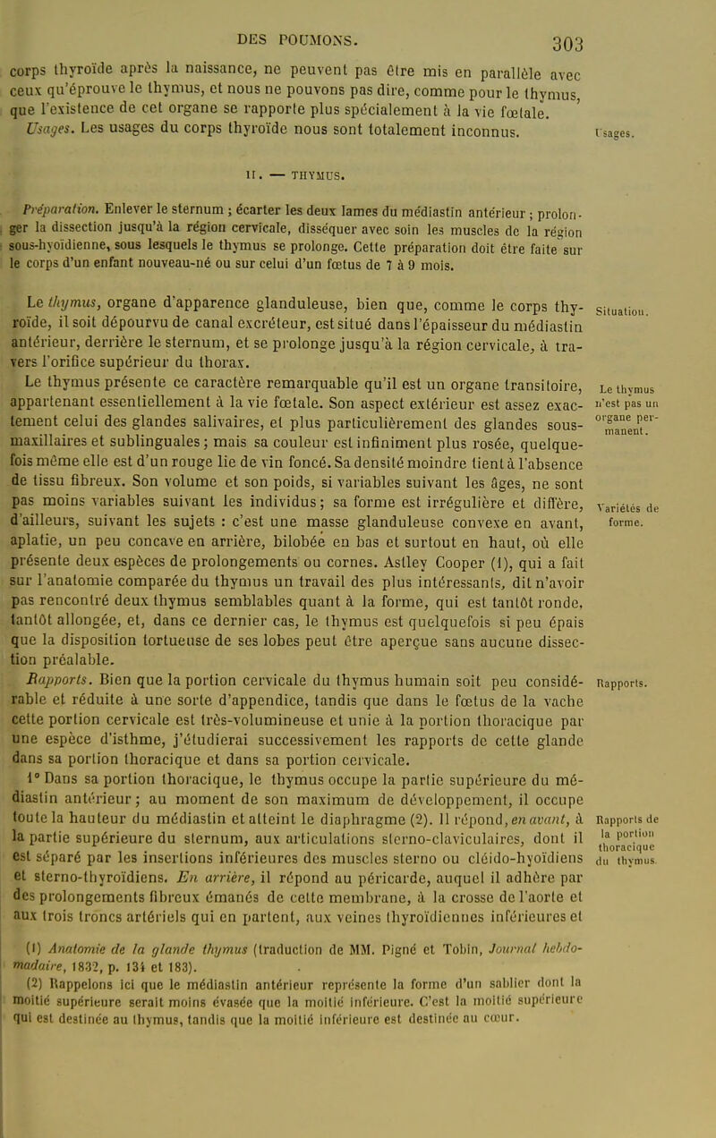 corps thyroïde aprùs la naissance, ne peuvent pas être mis en parallèle avec ceux qu'éprouve le thymus, et nous ne pouvons pas dire, comme pour le thymus que l'existence de cet organe se rapporte plus spécialement à la vie fœtale. Usages. Les usages du corps thyroïde nous sont totalement inconnus. l'sages. II. — THYMUS. Préparation. Enlever le sternum ; écarter les deux lames du me'diastin antérieur ; prolon- ger la dissection jusqu'à la région cervicale, disséquer avec soin les muscles de la région sous-hyoïdienne, sous lesquels le thymus se prolonge. Cette préparation doit être faite^sur le corps d'un enfant nouveau-né ou sur celui d'un fœtus de 7 à 9 mois. Le thymus, organe d'apparence glanduleuse, bien que, comme le corps thy- roïde, il soit dépourvu de canal excréteur, est situé dans l'épaisseur du médiastin antérieur, derrière le sternum, et se prolonge jusqu'à la région cervicale, à tra- vers l'orifice supérieur du thorax. Le thymus présente ce caractère remarquable qu'il est un organe transitoire, appartenant essentiellement à la vie fœtale. Son aspect extérieur est assez exac- tement celui des glandes salivaires, et plus particulièrement des glandes sous- maxillaires et sublinguales; mais sa couleur est infiniment plus rosée, quelque- fois mâme elle est d'un rouge lie de vin foncé. Sa densité moindre tient à l'absence de tissu fibreux. Son volume et son poids, si variables suivant les âges, ne sont pas moins variables suivant les individus; sa forme est irrégulière et difl'ère, d'ailleurs, suivant les sujets : c'est une masse glanduleuse convexe en avant, aplatie, un peu concave en arrière, bilobéé en bas et surtout en haut, où elle présente deux espèces de prolongements ou cornes. Aslley Cooper (1), qui a fait sur l'anatomie comparée du thymus un travail des plus intéressants, dit n'avoir pas rencontré deux thymus semblables quant à la forme, qui est tantôt ronde, tantôt allongée, et, dans ce dernier cas, le thymus est quelquefois si peu épais que la disposition tortueuse de ses lobes peut être aperçue sans aucune dissec- tion préalable. BapDorts. Bien que la portion cervicale du thymus humain soit peu considé- rable et réduite à une sorte d'appendice, tandis que dans le fœtus de la vache cette portion cervicale est très-volumineuse et unie à la portion tlioracique par une espèce d'isthme, j'étudierai successivement les rapports de cette glande dans sa portion thoracique et dans sa portion cervicale. 1° Dans sa portion thoracique, le thymus occupe la partie supérieure du mé- diastin antérieur; au moment de son maximum de développement, il occupe toute la hauteur du médiastin et atteint le diaphragme (2). 11 vé'^onà, en avant, à la partie supérieure du sternum, aux articulations sterno-claviculaires, dont il est séparé par les insertions inférieures des muscles stcrno ou cléido-hyoïdiens et sterno-thyroïdiens. En arrière, il répond au péi'icarde, auquel il adhère par des prolongements fibreux émanés de cette membrane, à la crosse de l'aorte et aux trois troncs artériels qui en partent, aux veines thyroïdiennes inférieures et (1) Anatomie de la glande thymus (traduction de MM. Pigné et Tobin, Journal hebdo- madaire, 1832, p. I3i et 183). (2) Rappelons ici que le médiastin antérieur représente la forme d'un saljller dont la iBoitié supérieure serait moins évasée que la moitié inférieure. C'est la moitié supérieure qui est destinée au thymus, tandis que la moitié inférieure est destinée au cœur. Situation. Le thymus n'est pas un organe per- manent. Variétés de forme. Rapports. Rapports de la portion thoracique du thvmus.