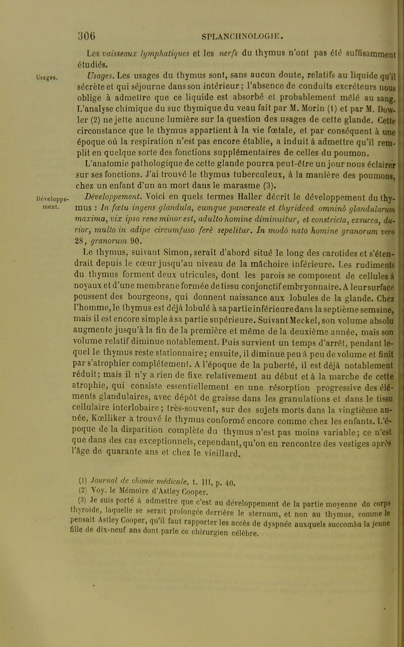 Les vaisseaux lymphatiques et les nerfs du thymus n'ont pas été suffisammeni étudiés. Usages. Usages. Les usages du thymus sont, sans aucun doute, relatifs au liquide qu n sécrète et qui séjourne dans son intérieur; l'absence de conduits excréteurs noi> oblige à admettre que ce liquide est absorbé et probablement mêlé au san; L'analyse chimique du suc Ihymique du veau fait par M. Morin (1) et par M. Dow- 1er (2) ne jette aucune lumière sur la question des usages de cette glande. Celli circonstance que le thymus appartient à la vie fœtale, et par conséquent à un époque où la respiration n'est pas encore établie, a induit à admettre qu'il rem- plit en quelque sorte des fonctions supplémentaires de celles du poumon. L'anatomie pathologique de cette glande pourra peut-être un jour nous éclairer sur ses fonctions. J'ai trouvé le thymus tuberculeux, à la manière des poumon r chez un enfant d'un an mort dans le marasme (3). Développe- Développement. Voici en quels termes Haller décrit le développement du thy- ment- mus : lii fœtu ingens glandula, cumque pancreate et thyridceâ omninà glandularum maxima, vix ipso rené minor est, adultohomine diminuitur, et constricta, exsucca, du- rior, multo in adipe circumfuso ferè sepelitur. In modô nato homine granorum vero 28, granorum 90. Le thymus, suivant Simon, serait d'abord situé le long des carotides et s'éten- drait depuis le cœur jusqu'au niveau de la mâchoire inférieure. Les rudiments du thymus forment deux utricules, dont les parois se composent de cellules à noyaux et d'une membrane formée de tissu conjonctif embryonnaire. A leursurface poussent des bourgeons, qui donnent naissance aux lobules de la glande. Chez l'homme, le thymus est déjà lobulé à sapartieinférieuredans la septième semaine, mais il est encore simple àsa partie supérieure. SuivanlMeckel, son volume absolu augmente jusqu'à la fin de la première et môme de la deuxième année, mais son volume relatif diminue notablement. Puis survient un temps d'arrél, pendant le- quel le thymus reste slationnaire ; ensuite, il diminue peu à peu de volume et tînit par s'atrophier complètement. A Fépoque de la puberté, il est déjà notablemeni réduit; mais il n'y a rien de fixe relativement au début et à la marche de cette atrophie, qui consiste essentiellement en une résorption progressive des élé- ments glandulaires, avec dépôt de graisse dans les granulations et dans le tissu cellulaire interlobaire ; très-souvent, sur des sujets morts dans la vingtième an- née, Kœlliker a trouvé le thymus conformé encore comme chez les enfants. L'é- poque delà disparition complète du thymus n'est pas moins variable; ce n'est que dans des cas exceptionnels, cependant, qu'on en rencontre des vestiges apri'f l'âge de quarante ans et chez le vieillard. (1) Journal de chimie médicale, t. III, p. 40. (2) Voy. le Mémoire d'Aslley Cooper. (3) Je suis porté à admettre que c'est au développement de la partie movenne du oorr? thyroïde, laquelle se serait prolongée derrière le sternum, et non au thvmus, comme le pensait Aslley Cooper, qu'il faut rapporter les accès de dyspnée auxquels succomba la jeune ûlle de dix-neuf ans dont parle ce cliirurgien célèbre.