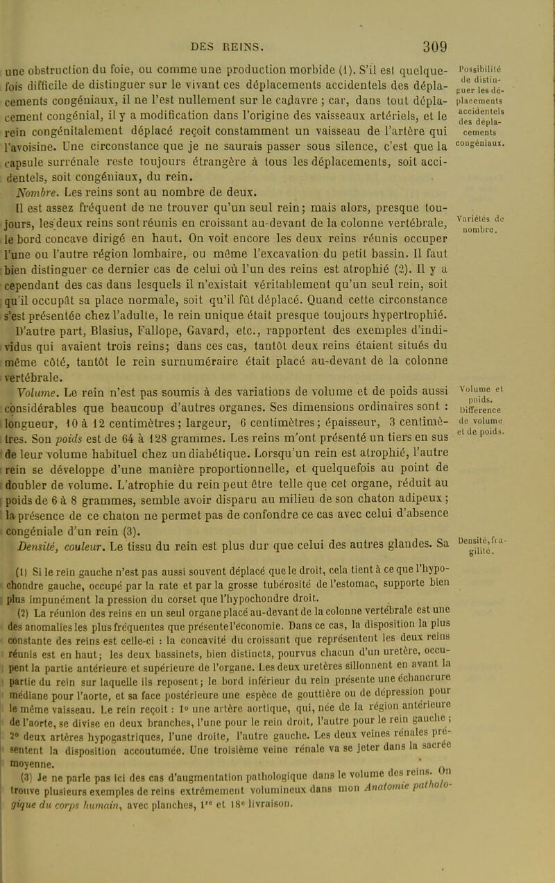 une obstruction du foie, ou comme une production morbide (1). S'il est quelque- fois difficile de distinguer sur le vivant ces déplacements accidentels des dépla- cements congéniaux, il ne l'est nullement sur le cadavre ; car, dans tout dépla- cement congénial, il y a modification dans l'origine des vaisseaux artériels, et le rein congénitalement déplacé reçoit constamment un vaisseau de l'artère qui l'avoisine. Une circonstance que je ne saurais passer sous silence, c'est que la capsule surrénale reste toujours étrangère à tous les déplacements, soit acci- dentels, soit congéniaux, du rein. Nombre. Les reins sont au nombre de deux. Il est assez fréquent de ne trouver qu'un seul rein; mais alors, presque tou- jours, les'deux reins sont réunis en ci'oissant au-devant de la colonne vertébrale, le bord concave dirigé en haut. On voit encore les deux reins réunis occuper l'une ou l'autre région lombaire, ou mfime l'excavation du petit bassin. Il faut bien distinguer ce dernier cas de celui où l'un des reins est atrophié (2). Il y a cependant des cas dans lesquels il n'existait véritablement qu'un seul rein, soit qu'il occupât sa place normale, soit qu'il fût déplacé. Quand cette circonstance s'est présentée chez l'adulte, le rein unique était presque toujours hypertrophié. D'autre part, Blasius, Fallope, Gavard, etc., rapportent des exemples d'indi- vidus qui avaient trois reins; dans ces cas, tantôt deux reins étaient situés du môme côté, tantôt le rein surnuméraire était placé au-devant de la colonne vertébrale. Volume. Le rein n'est pas soumis à des variations de volume et de poids aussi considérables que beaucoup d'autres organes. Ses dimensions ordinaires sont : longueur, 10 à 12 centimètres; largeur, 6 centimètres; épaisseur, 3 centimè- tres. Son poids est de 64 à 128 grammes. Les reins m'ont présenté un tiers en sus de leur volume habituel chez un diabétique. Lorsqu'un rein est atrophié, l'autre rein se développe d'une manière proportionnelle, et quelquefois au point de doubler de volume. L'atrophie du rein peut être telle que cet organe, réduit au poids de 6 à 8 grammes, semble avoir disparu au milieu de son chaton adipeux ; lîv présence de ce chaton ne permet pas de confondre ce cas avec celui d'absence congéniale d'un rein (3). Densité, couleur. Le tissu du rein est plus dur que celui des autres glandes. Sa (1) Si le rein gauche n'est pas aussi souvent déplacé que le droit, cela tient à ce que l'iiypo- chondre gauche, occupé par la rate et par la grosse tubérosité de l'estomac, supporte bien plus impunément la pression du corset que l'hypochondre droit. (2) La réunion des reins en un seul organe placé au-devant de la colonne vertébrale est une des anomalies les plus fréquentes que présente l'économie. Dans ce cas, la disposition la plus constante des reins est celle-ci : la concavité du croissant que représentent les deux reins réunis est en haut; les deux bassinets, bien distincts, pourvus chacun d'un uretère, occu- pent la partie antérieure et supérieure de l'organe. Les deux uretères sillonnent en avant la partie du rein sur laquelle ils reposent; le bord inférieur du rein présente une échancrure médiane pour l'aorte, et sa face postérieure une espèce de gouttière ou de dépression pour le même vaisseau. Le rein reçoit : 1» une artère aortiquc, qui, née de la région antérieure de l'aorte, se divise en deux branches, l'une pour le rein droit, l'autre pour le rein gauche ; 2» deux artères hypogastriqucs, l'une droite, l'autre gauche. Les deux veines rénales pré- sentent la disposition accoutumée. Une troisième veine rénale va se jeter dans la sacrée moyenne. .' „ (3) Je ne parle pas ici des cas d'augmentation pathologique dans le volume des rems, un trouve plusieurs exemples de reins extrêmement volumineux dans mon Anatomie pat/ioio- gique du corps humain, avec planches, 1 et 18<= livraison. l'ossibililé lie distiii- (luer les dé- placemeats accidentel! des dépla- cements coii';éniaui Variélcs do nombre. Volume et poids. Différence de volume et de poids Densité, fia gilitc.