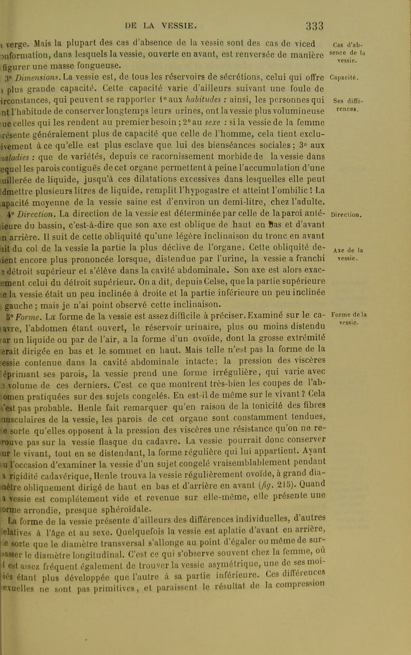 i verge. Mais la plupart des cas d'absence de la vessie sont des cas de viced :inforniation, dans lesquels la vessie, ouverte en avant, est renversée de manière figurer une masse fongueuse. 3 Dimensions. La vessie est, de tous les r(5servoirs de sécrétions, celui qui offre i plus grande capacité. Cette capacité varie d'ailleurs suivant une foule de irconstances, qui peuvent se rapporter l°aux habitudes : ainsi, les personnes qui ni l'habitude de conserver longtemps leurs urines, ont la vessie plus volumineuse ue celles qui les rendent au premier besoin ; 2° au sexe : si la vessie de la femme •resente généralement plus de capacité que celle de l'homme, cela tient exclu- ivement à ce qu'elle est plus esclave que lui des bienséances sociales ; > aux laladies : que de variétés, depuis ce racornissement morbide de la vessie dans equcl les parois contiguës de cet organe permettent à peine l'accumulation d'une uillerée de liquide, jusqu'à ces dilatations excessives dans lesquelles elle peut dmettre plusieurs litres de liquide, remplit l'hypogastre et atteint l'ombilic ! La apacité moyenne de la vessie saine est d'environ un demi-litre, chez l'adulte. 4 Direction. La direclion de la vessie est déterminée par celle de laparoi anlé- lieure du bassin, c'est-à-dire que son axe est oblique de haut en Bas et d'avant m arrière. Il suit de cette obliquité qu'une légère inclinaison du tronc en avant lit du col de la vessie la partie la plus déclive de l'organe. Cette obliquité de- ient encore plus prononcée lorsque, distendue par l'urine, la vessie a franchi i détroit supérieur et s'élève dans la cavité abdominale. Son axe est alors exac- ement celui du détroit supérieur. On a dit, depuis Celse, que la partie supérieure ■e la vessie était un peu inclinée à droite et la partie inférieure un peu inclinée gauche; mais je n'ai point observé cette inclinaison. 5° Forme. La forme de la vessie est assez difficile à préciser. Examiné sur le ca- lavre, l'abdomen étant ouvert, le réservoir urinaire, plus ou moins distendu ^ar un liquide ou par de l'air, a la forme d'un ovoïde, dont la grosse extrémité erait dirigée en bas et le sommet en haut. Mais telle n'est pas la forme de la essie contenue dans la cavité abdominale intacte; la pression des viscères :épriniant ses parois, la vessie prend une forme irrégulière, qui varie avec 3 volume de ces derniers. C'est ce que montrent très-bien les coupes de l'ab- omen pratiquées sur des sujets congelés. En est-il de môme sur le vivant? Cela l'est pas probable. Henle fait remarquer qu'en raison de la tonicité des fibres Qusculaires de la vessie, les parois de cet organe sont constamment tendues, e sorte qu'elles o])posent à la pression des viscères une résistance qu'on ne re- rouve pas sur la vessie flasque du cadavre. La vessie pourrait donc conserver lur le vivant, tout en se distendant, la forme régulière qui lui appartient. Ayant :u l'occasion d'examiner la vessie d'un sujet congelé vraisemblablement pendant 1 rigidité cadavérique, Henle trouva la vessie régulièrement ovoïde, à grand dia- aôlre obliquement dirigé de haut en bas et d'arrière en avant {ftg. 215). Quand a vessie est complètement vide et revenue sur elle-même, elle présente une orme arrondie, presque sphéroïdale. La forme de la vessie présente d'ailleurs des différences individuelles, d'autres elatives à l'Age et au sexe. Quelquefois la vessie est aplatie d'avant en arrière, |le sorte que le diamètre transversal s'allonge au point d'égaler ou même de sur- S'-isser le diamètre longitudinal. C'est ce qui s'observe souvent chez la femme, ou I est assez fréquent également do trouver la vessie asymétrique, une de ses moi- iés étant plus développée que l'autre à sa partie inférieure. Ces différences exuelles ne sont pas primitives, et paraissent le résultai de la compression Cas (l'al)- scnce de lu vessie. Capacité. Ses diffé- rences. Direclion. Axe de la vessie. Forme de 1