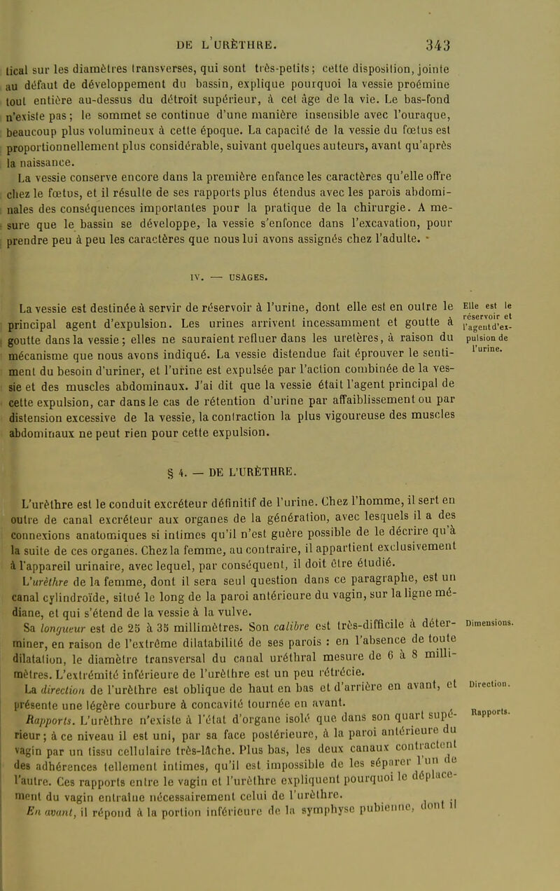 lical sur les diamètres Iransverses, qui sont très-petits; celte disposition, jointe au défaut de développement du bassin, explique pourquoi la vessie proémine tout entière au-dessus du détroit supérieur, à cet âge de la vie. Le bas-fond n'existe pas ; le sommet se continue d'une manière insensible avec l'ouraque, beaucoup plus volumineux à cette époque. La capacité de la vessie du fœtus est proportionnellement plus considérable, suivant quelques auteurs, avant qu'après la naissance. La vessie conserve encore dans la première enfance les caractères qu'elle offre chez le fœtus, et il résulte de ses rapports plus étendus avec les parois abdomi- nales des conséquences importantes pour la pratique de la chirurgie. A me- sure que le bassin se développe/la vessie s'enfonce dans l'excavation, pour prendre peu à peu les caractères que nous lui avons assignés chez l'adulte. • IV. — DSÀGES. La vessie est destinée à servir de réservoir à l'urine, dont elle est en outre le Elle est le principal agent d'expulsion. Les urines arrivent incessamment et goutte à [.agaTei- goutte dans la vessie ; elles ne sauraient refluer dans les uretères, à raison du pulsion de mécanisme que nous avons indiqué. La vessie distendue fait éprouver le senti- ment du besoin d'uriner, et l'urine est expulsée par l'action combinée de la ves- sie et des muscles abdominaux. J'ai dit que la vessie était l'agent principal de cette expulsion, car dans le cas de rétention d'urine par affaiblissement ou par distension excessive de la vessie, la contraction la plus vigoureuse des muscles abdominaux ne peut rien pour cette expulsion. § 4. — DE L'URÈTHRE. L'urèthre est le conduit excréteur définitif de l'urine. Chez l'homme, il sert en outre de canal excréteur aux organes de la génération, avec lesquels il a des connexions anatomiques si intimes qu'il n'est guère possible de le décrire qu'à la suite de ces organes. Chez la femme, au contraire, il appartient exclusivement i l'appareil urinaire, avec lequel, par conséquent, il doit être étudié. Vurèthre de la femme, dont il sera seul question dans ce paragraphe, est un canal cylindroïde, situé le long de la paroi antérieure du vagin, sur la ligne mé- diane, et qui s'étend de la vessie à la vulve. Sa longueur est de 25 à 35 millimètres. Son calibre est Irès-diffîcile à déter- miner, en raison de l'extrême dilatabilité de ses parois : en l'absence de toute dilatation, le diamètre transversal du canal uréthral mesure de 6 à 8 milli- mètres. L'extrémité inférieure de l'urèthre est un peu rétrécie. La direction de l'urèthre est oblique de haut en bas et d'arrière en avant, et présente une légère courbure à concavité tournée en avant. ^ Rapports. L'urèthre n'existe à l'état d'organe isolé que dans son quart supé rieur; à ce niveau il est uni, par sa face postérieure, à la paroi antérieure du vagin par un tissu cellulaire Irès-Mche. Plus bas, les deux canaux contractent des adhérences tellement intimes, qu'il est impossible de les séparer l'un de l'autre. Ces rapports entre le vagin cl l'urèthre expliquent pourquoi le déplace- ment du vagin entraîne nécessairement celui de l'urèthre. En avant, il répond à la portion inférieure de la symphyse pubienne, dont il Dimeusions. Direction. \. Rapports.