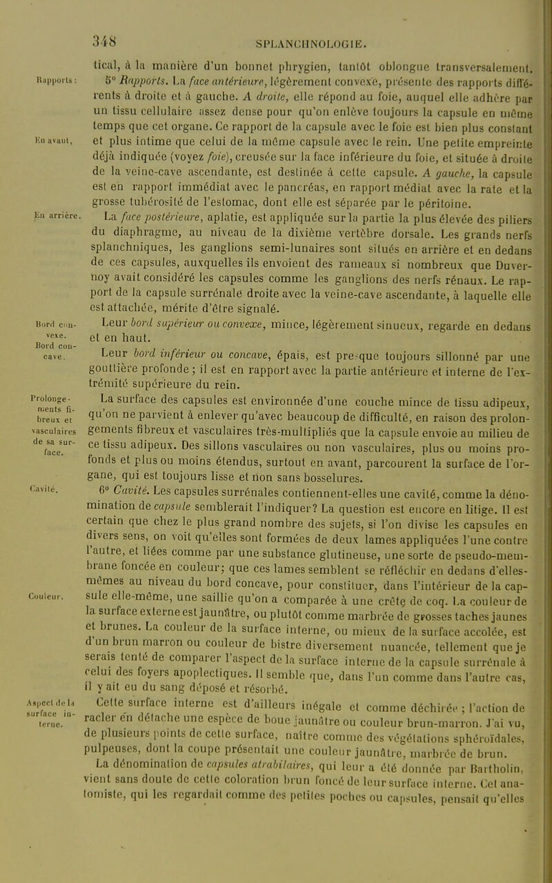 tical, i\ la manière d'un bonnet |)hrygien, tantôt oblongue transversalement. Uappoiis : 5» Rapports. La face antérieure, k'gôrement convexe, prcsente des rappoi ts diffé- rents à droite et à gauche. A droite, elle répond au foie, auquel elle adhùre par un tissu cellulaire assez dense pour qu'on enl6ve toujours la capsule en uiûrne temps que cet organe. Ce rapport de la capsule avec le foie est bien plus constant Kii avant, et plus intime que celui de la niûnie capsule avec le rein. Une petite empreinte déjà indiquée (voyez foie), creusée sur la face inférieure du foie, et située à droite de la veine-cave ascendante, est destinée à cette capsule. A gauche, la capsule est en rapport immédiat avec le pancréas, en rapport médiat avec la rate et la grosse tubéroi-ité de l'estomac, dont elle est séparée par le péritoine. Kl. arrière. La fuce postérieure, aplatie, est appliquée sur la partie la plus élevée des piliers du diaphragme, au niveau de la dixième vertèbre dorsale. Les grands nerfs splanchniques, les ganglions semi-lunaires sont situés en arrière et en dedans de ces capsules, auxquelles ils envoient des rameaux si nombreux que Duver- n.oy avait considéré les capsules comme les ganglions des nerfs rénaux. Le rap- port de la capsule surrénale droite avec la veine-cave ascendante, à laquelle elle est attachée, mérite d'être signalé, uor.i cnu- Leur bord supérieur ou convexe, mince, légèrement sinueux, regarde en dedans et en haut. Bord con cave face. (^avilé Leur bord inférieur ou concave, épais, est presque toujours sillonné par une gouttière profonde ; il est en rapport avec la partie antérieure et interne de l'ex- trémité supérieure du rein. Prolonge- La surface des capsules est environnée d'une couche mince de tissu adipeux, breux et 1^'° parvicut à enlever qu'avec beaucoup de difficulté, en raison des prolon- vascuiaires gemcuts fibreux et vasculaires très-multipliés que la capsule envoie au milieu de de sa sur- ce tissu adipeux. Des sillons vasculaires ou non vasculaires, plus ou moins pro- fonds et plus ou moins étendus, surtout en avant, parcourent la surface de l'or- gane, qui est toujours lisse et non sans bosselures. 6° Cavité. Les capsules surrénales contiennent-elles une cavité, comme la déno- mination décapsule semblerait l'indiquer? La question est encore en litige. 11 est certain que chez le plus grand nombre des sujets, si l'on divise les capsules en divers sens, on voit qu'elles sont formées de deux lames appliquées l'une contre l'autre, et liées comme par une substance glutineuse, une sorte de pseudo-mem- brane foncée en couleur; que ces lames semblent se réfléchir en dedans d'elles- mêmes au niveau du bord concave, pour constituer, dans l'intérieur de la cap- couieur. sule elle-môme, une saillie qu'on a comparée à une crête de coq. La couleur de la surface externe est jaunïltre, ou plutôt comme marbrée de grosses taches jaunes et brunes. La couleur de la surface interne, ou mieux de la surface accolée, est d'un brun marron ou couleur de bistre diversement nuancée, tellement que je serais tenté de comparer l'aspect delà surface interne de la capsule surrénale à relui des foyers apoplectiques. Il semble que, dans l'un comme dans l'autre cas, il y ait eu du sang déposé et résorbé, Aspccidei,. Cette surface interne est d'ailleurs inégale et comme déchiré.- ; l'action de icrL'' ^^'''^'''^^ ««P^ce de bouc jaunnire ou couleur brun-marron. J'ai vu, de plusieurs pomts de celle surftice, naître comme des végétations sphéroidales, pulpeuses, dont la coupe présentait une couleur jaunAli e, marbrée de brun. La dénomination de capsules atrabilaires, qui leur a été donnée par Bartholin. vient sans doute de celle coloration brun foncé de leur surface interne. Cet ana- ioniiste, qui les regardait comme des petiles poches ou capsules, pensait qu'elles