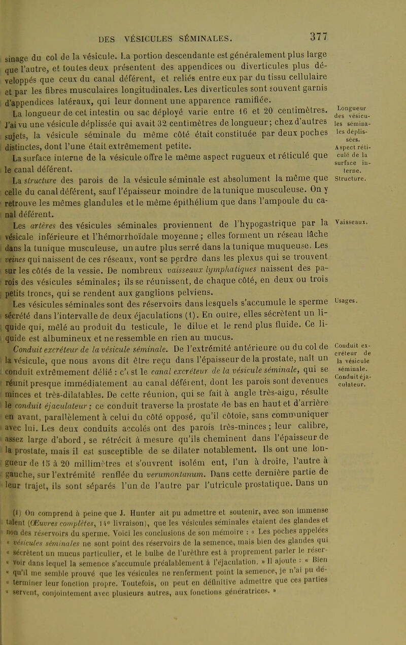 sinage du col de la vésicule. La portion descendante est généralement plus large que l'autre, et toutes deux présentent des appendices ou diverticules plus dé- veloppés que ceux du canal déférent, et reliés entre eux par du tissu cellulaire et par les fibres musculaires longitudinales. Les diverticules sont souvent garnis d'appendices latéraux, qui leur donnent une apparence ramifiée. La longueur de cet intestin ou sac déployé varie entre 16 et 20 centimètres. J'ai vu une vésicule déplissée qui avait 32 centimètres de longueur ; chez d'autres sujets, la vésicule séminale du môme côté était constituée par deux poches distinctes, dont l'une était extrêmement petite. La surface interne de la vésicule offre le môme aspect rugueux et réticulé que le canal déférent. La slnicture des parois de la vésicule séminale est absolument la môme que celle du canal déférent, sauf l'épaisseur moindre de la tunique musculeuse. On y retrouve les mômes glandules et le môme épilhélium que dans l'ampoule du ca- nal déférent. Les artères des vésicules séminales proviennent de l'hypogastrique par la vésicale inférieure et l'hémorrhoïdale moyenne ; elles forment un réseau lâche dans la tunique musculeuse, un autre plus serré dans la tunique muqueuse. Les veines qui naissent de ces réseaux, vont se perdre dans les plexus qui se trouvent sur les côtés de la vessie. De nombreux vaisseaux lymphatiques naissent des pa- rois des vésicules séminales; ils se réunissent, de chaque côté, en deux ou trois petits troncs, qui se rendent aux ganglions pelviens. Les vésicules séminales sont des réservoirs dans lesquels s'accumule le sperme sécrété dans l'intervalle de deux éjaculations (1). En outre, elles sécrètent un li- quide qui, môlé au produit du testicule, le dilue et le rend plus fluide. Ce li- quide est albumineux et ne ressemble en rien au mucus. Conduit excréteur de la vésicule séminale. De l'extrémité antérieure ou du col de la vésicule, que nous avons dit ôtre reçu dans l'épaisseur de la prostate, naît un conduit extrêmement délié : c'i st le caiial excréteur de la vésicule séminale, qui se réunit presque immédiatement au canal déférent, dont les parois sont devenues minces et très-dilatables. De cette réunion, qui se fait à angle très-aigu, résulte le conduit éjaculateur ; ce conduit traverse la prostate de bas en haut et d'arrière en avant, parallèlement à celui du côté opposé, qu'il côtoie, sans communiquer avec lui. Les deux conduits accolés ont des parois très-minces ; leur calibre, assez large d'abord, se rétrécit à mesure qu'ils cheminent dans l'épaisseur de la prostate, mais il est susceptible de se dilater notablement. Ils ont une lon- gueur de IS à 20 millimètres et s'ouvrent isolém ent, l'un à droite, l'autre à gauche, sur l'extrémité renflée du verumontanum. Dans cette dernière partie de leur trajet, ils sont séparés l'un de l'autre par l'utriculc prostatique. Dans un Longueur des vésicu- les sémina- les déplis- sées. Aspect réti- culé de la surface in- terne. Structure. Vaisseaui. Usages. Conduit ex- créteur de la vésicule séminale. Conduit éja- ciilateur. (1) On comprend à peine que J. Hunier ait pu admettre et soutenir, avec son immense talent [Œuvres complètes, i'i livraison), que les vésicules séminales étaient des glandes et non des ré.servoirs du sperme. Voici les conclusions de son mémoire : « Les poches appelées  viniculi-s séminales ne sont point des réservoirs de la semence, mais bien des glandes qui '< sécrètent un mucus particulier, et le bulbe de l'urcthre est à proprement parler le reser- « voir dans lequel la semence s'accumule préalablement à l'éjaculatlon. » 11 ajoute : « Bien  qu'il me 8emi)le prouvé que les vésicules ne renferment point ta semence, je n'ai pu dé- « terminer leurfonclion propre. Toutefois, on peut en délliiitive admettre que ces parties  «ervent, conjointement avec plusieurs autres, aux fonctions génératrices. »