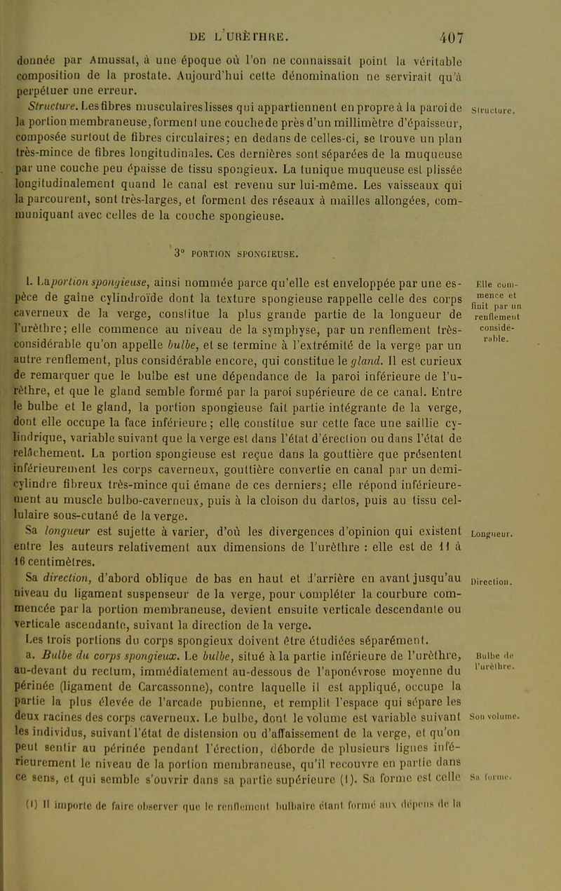 donnée par Amussat, à une époque où l'on ne connaissait poinl la véritable composition de la prostate. Aujourd'hui celte dénomination ne servirait qu'à perpétuer une erreur. Structure. Les fibres niusculaireslisses qui appartiennent enpropreà la paroide su-ucturc. la portion membraneuse, forment une couchede près d'un millimètre d'épaisseur, composée surtout de fibres circulaires; en dedans de celles-ci, se trouve un plan très-mince de fibres longitudinales. Ces dernières sont séparées de la muqueuse par une couche peu épaisse de tissu spongieux. La tunique muqueuse est plissée longifudinalemenl quand le canal est reveim sur lui-même. Les vaisseaux qui la parcourent, sont très-larges, et forment des réseaux à mailles allongées, com- muniquant avec celles de la couche spongieuse. 3° PORTION SPONGIEUSE. 1. Laportion spongieuse, ainsi nommée parce qu'elle est enveloppée par une es- Elle cum- pèce de gaine cylindroïde dont la texture spongieuse rappelle celle des corps ;«'^<= caverneux de la verge, conslitue la plus grande partie de la longueur de reunement l'urèthre; elle commence au niveau de la sympliyse, par un renflement très- considé- considérable qu'on appelle bulbe, et se termine à l'extrémité de la verge par un ^' autre renflement, plus considérable encore, qui constitue le gla7id. Il est curieux de remarquer que le bulbe est une dépendance de la paroi inférieure de l'u- rèthre, et que le gland semble formé par la paroi supérieure de ce canal. Entre le bulbe et le gland, la portion spongieuse fait partie intégrante de la verge, dont elle occupe la face inférieure; elle constitue sur cette face une saillie cy- lindrique, variable suivant que la verge est dans l'état d'éreclion ou dans l'étal de relâchement. La portion spongieuse est reçue dans la gouttière que présentent inférieureuienl les corps caverneux, gouttière convertie en canal par un demi- cylindre fibreux très-mince qui émane de ces derniers; elle répond inférieure- ûient au muscle bulbo-caverncux, puis à la cloison du dartos, puis au tissu cel- lulaire sous-cutané de la verge. Sa longueur est sujette à varier, d'où les divergences d'opinion qui existent Longueur, entre les auteurs relativement aux dimensions de l'urèthre : elle est de U à 16 centimètres. Sa direction, d'abord oblique de bas en haut et J'arriére en avant jusqu'au Direction, niveau du ligament suspenseur de la verge, pour tompléicr la courbure com- mencée parla portion membraneuse, devient ensuite verticale descendante ou verticale ascendante, suivant la direction de la verge. Les trois portions du corps spongieux doivent être étudiées séparément. a. Bulbe du corps spongieux. Le bulbe, situé à la partie inférieure de l'urèthre, buUic au-devant du rectum, immédiatement au-dessous de l'aponévrose moyenne du '''è'-'' périnée (ligament de Carcassonne), contre laquelle il est appliqué, occupe la partie la plus élevée de l'arcade pubienne, et remplit l'espace qui sépare les deux racines des corps caverneux. Le bulbe, dont le volume est variable suivant sou volume, les individus, suivant l'état de distension ou d'afTaissemenl de la verge, et qu'on peut sentir au périnée pendant l'érection, déborde de plusieurs lignes inl'é- rieuremcnt le niveau de la portion membraneuse, qu'il recouvre en partie dans ce sens, et qui semble s'ouvrir dans sa partie supérieure (I). Sa forme est colle sa fuimc. (I) Il iniporic de faire observer que le renfluinciil bulbaire élnnl formé iiiix dépciis de la