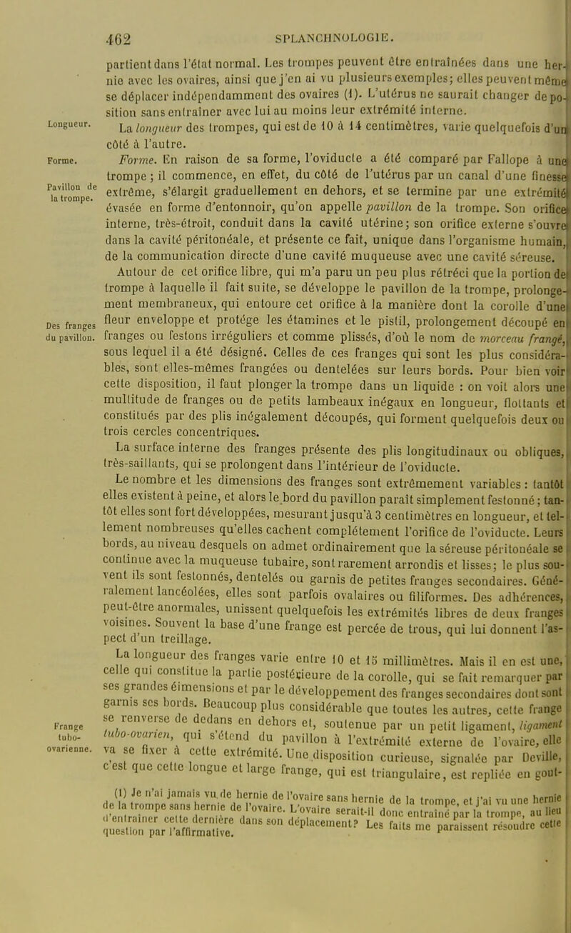 Longueur. Forme. Pavillon de la trompe. Des franges du pavillon. Frange tubo- ovarienne. partientdans l'état normal. Les trouipes peuvent ûlre entraînées dans une hei nie avec les ovaires, ainsi que j'en ai vu plusieurs exemples; elles peuvent môn, se déplacer indépendamment des ovaires (1). L'utérus ne saurait changer de po- sition sans entraîner avec lui au moins leur extrémité interne. La longueur des trompes, qui est de 10 à 14 centimètres, varie quelquefois d'un côté il l'autre. Forme, lîn raison de sa forme, l'oviducle a été comparé par Fallope à un trompe ; il commence, en effet, du côté do l'utérus par un canal d'une fines- extrême, s'élargit graduellement en dehors, et se termine par une extrémii évasée en forme d'entonnoir, qu'on appelle pavillon de la trompe. Son orifit interne, très-étroit, conduit dans la cavité utérine; son orifice externe s'ouvi dans la cavité péritonéale, et présente ce fait, unique dans l'organisme humain, de la communication directe d'une cavité muqueuse avec une cavité séreuse. Autour de cet orifice libre, qui m'a paru un peu plus rétréci que la portion d trompe à laquelle il fait suite, se développe le pavillon de la trompe, prolonge ment membraneux, qui entoure cet orifice à la manière dont la corolle d'un fleur enveloppe et protège les étamines et le pistil, prolongement découpé e franges ou festons irréguliers et comme plissés, d'où le nom de morceau frany sous lequel il a été désigné. Celles de ces franges qui sont les plus considéra- bles, sont elles-mêmes frangées ou dentelées sur leurs bords. Pour bien voir cette disposition, il faut plonger la trompe dans un liquide : on voit alors une multitude de franges ou de petits lambeaux inégaux en longueur, flottants et constitués par des plis inégalement découpés, qui forment quelquefois deux ou trois cercles concentriques. La surface interne des franges présente des plis longitudinaux ou obliques, très-saillants, qui se prolongent dans l'intérieur de l'oviducle. Le nombre et les dimensions des franges sont extrêmement variables : tantôt elles existent à peine, et alors le bord du pavillon paraît simplement festonné ; taft- tôt elles sont fort développées, mesurant jusqu'à 3 centimètres en longueur, et tel- lement nombreuses qu'elles cachent complètement l'oriûce de l'oviducle. Leurs bords, au niveau desquels on admet ordinairement que la séreuse péritonéale se continue avec la muqueuse tubaire, sont rarement arrondis et lisses; le plus sou- vent ils sont festonnés, dentelés ou garnis de petites franges secondaires. Géné- ralement lancéolées, elles sont parfois ovalaires ou filiformes. Des adhérences, peut-être anormales, unissent quelquefois les extrémités libres de deux franges voisines. Souvent la base d'une frange est percée de trous, qui lui donnent l'as- pect d un treillage, La longueur des franges varie entre 10 et 15 millimètres. Mais il en est une, celle qui constitue la partie postérieure de la corolle, qui se fait remarquer par ses grandes éimensions et par le développement des franges secondaires dont sont garnis ses bords. Beaucoup plus considérable que toutes les autres, cette frange se renverse de dedans en dehors et, soutenue par un petit ligament, ligament tubo-ovarten qui s'étend du pavillon à l'extrémité externe de l'oN-airc, elle va se fixer à cette extrémité. Une disposition curieuse, signalée par Devillo, c est que cette longue et large frange, qui est triangulaire, est repliée en goul- (1) Je n'ai jamais vu rie hernie de l'ovaire sans hernie de la trompe et j'ai vu une hernir de ia trompe sans lierme de l'ovaire. L'ovaire serait-il donc en rTié par li ir^m^e, au lieu tlenlrainer celte dcrn ère dans son déniacempiii? in., ^ •='^^1' . : ' .„ ^«.ip question par l'affirmative. '•«placement: Les faits me paraissent résoudre ceim