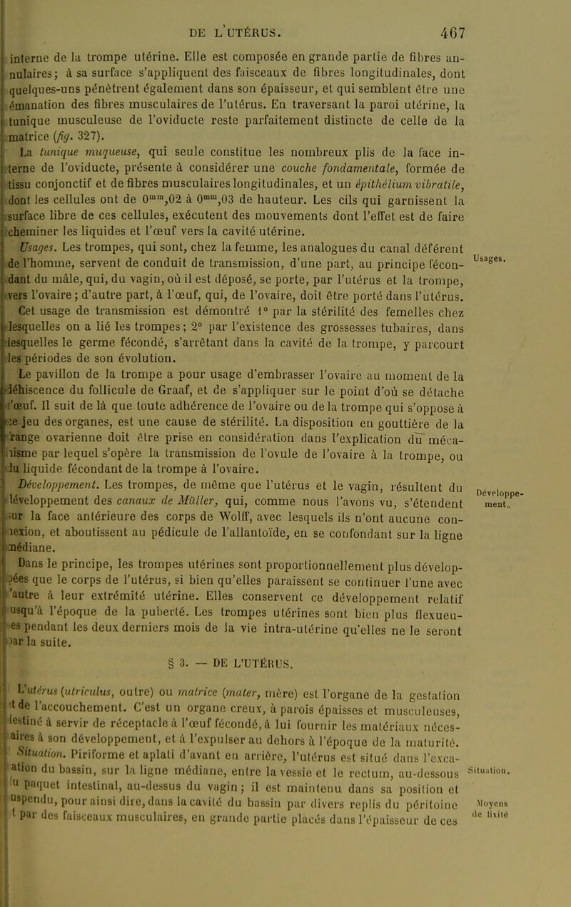 interne de lu trompe utérine. Elle est composée en grande partie de fibres an- nulaires; à sa surface s'appliquent des faisceaux de fibres longitudinales, dont quelques-uns pénètrent également dans son épaisseur, et qui semblent Otre une émanation des fibres musculaires de l'utérus. En traversant la paroi utérine, la tunique musculeuse de l'oviducte reste parfaitement distincte de celle de la imatrice {fig. 327). La tunique muqueuse, qui seule constitue les nombreux plis de la face in- sterne de l'oviducte, présente à considérer une couche fondamentale, formée de ■tissu conjonctif et de fibres musculaires longitudinales, et un épithéliumvibratile, idont les cellules ont de 0°,02 à 0°,03 de hauteur. Les cils qui garnissent la surface libre de ces cellules, exécutent des mouvements dont l'effet est de faire Acheminer les liquides et l'œuf vers la cavité utérine. Usages. Les trompes, qui sont, chez la femme, les analogues du canal déférent de l'homme, servent de conduit de transmission, d'une part, au principe fécon- f dant du mâle, qui, du vagin, où il est déposé, se porte, par l'utérus et la trompe, vers l'ovaire; d'autre part, à l'œuf, qui, de l'ovaire, doit être porté dans l'utérus. Cet usage de transmission est démontré i° par la stérilité des femelles chez lesquelles on a lié les trompes ; 2° par l'existence des grossesses tubaires, dans ^quelles le germe fécondé, s'arrêtant dans la cavité de la trompe, y parcourt i périodes de son évolution. Le pavillon de la trompe a pour usage d'embrasser l'ovaire au moment de la liiscence du follicule de Graaf, et de s'appliquer sur le point d'où se détache uf. 11 suit de là que toute adhérence de l'ovaire ou de la trompe qui s'oppose à -c jeu des organes, est une cause de stérilité. La disposition en gouttière de la range ovarienne doit être prise en considération dans l'explication du méca- iiisme par lequel s'opère la transmission de l'ovule de l'ovaire à la trompe, ou liu liquide fécondant de la trompe à l'ovaire. Développement. Les trompes, de même que l'utérus et le vagin, résultent du p^^p, léveloppement des canaux de Mûller, qui, comme nous l'avons vu, s'étendent meiit„ ur la face antérieure des corps de Wolff, avec lesquels ils n'ont aucune con- I lexion, et aboutissent au pédicule de l'allanloïde, en se confondant sur la ligne \ aédiane. I Dans le principe, les trompes utérines sont proportionnellement plus dévelop- I ?ées que le corps de l'utérus, si bien qu'elles paraissent se continuer l'une avec I 'autre à leur extrémité utérine. Elles conservent ce développement relatif i usqu'à l'époque de la puberté. Les trompes utérines sont bien plus flexueu- es pendant les deux derniers mois de la vie intra-utérine qu*elles ne le seront la suite. l| § 3. — DE L'UTÉllUS. ^'utérus {utriculus, outre) ou matrice {mater, mûre) est l'organe de la gestation \ Ide l'accouchement. C'est un organe creux, à parois épaisses et musculeuses, '«àtinéà servir de réceptacle à l'œuf fécondé, à lui fournir les matériaux iiéces- aires à son développement, et à l'expulser au dehors à l'époque de la maturité. Situation. Piriforme et aplati d'avant en arrière, l'ulérus est situé dans l'cxca- •'lion du bassin, sur la ligne médiane, entre la vessie et le rectum, au-dessous '^*'''ion- ' Pn'liiet intestinal, au-dessus du vagin; il est maintenu dans sa position et l'cndu, pour ainsi dire, dans laca\i(é du bassin par divers replis du péritoine ^'ycs i'ur des faisceaux musculaires, en grande partie placés dans l'épaisseur de ces