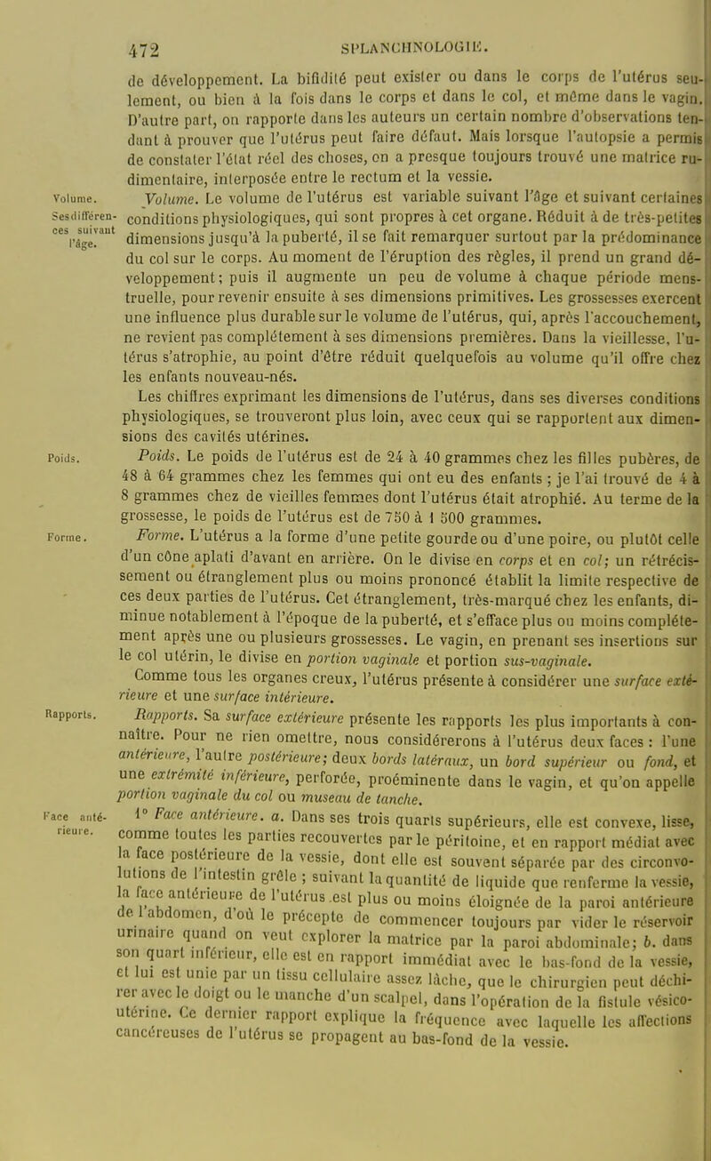 (le développement. La bifidilé peut exister ou dans le corps de l'utérus seu- lement, ou bien à la fois dans le corps et dans le col, et môme dans le vagin.. D'autre part, on rapporte dans les auteurs un certain nombre d'observations ten-. dant à prouver que l'uliîrus peut faire d(5faut. Mais lorsque l'autopsie a permisi de constater l'élat réel des choses, on a presque toujours trouvé une matrice ru-U dimentaire, interposée entre le rectum et la vessie. U Volume. Vohmie. Le volume de l'utérus est variable suivant l'âge et suivant certaines sesdifféren- conditions physiologiques, qui sont propres à cet organe. Réduit à de très-petite» ^'âge!' dimensions jusqu'à la puberté, il se fait remarquer surtout par la prédominance du col sur le corps. Au moment de l'éruption des règles, il prend un grand dé- veloppement; puis il augmente un peu de volume à chaque période mens- truelle, pour revenir ensuite à ses dimensions primitives. Les grossesses exerceal une influence plus durable sur le volume de l'utérus, qui, après l'accouchement» ne revient pas complètement à ses dimensions premières. Dans la vieillesse, l'u- térus s'atrophie, au point d'être réduit quelquefois au volume qu'il offre cheï les enfants nouveau-nés. Les chiftres exprimant les dimensions de l'utérus, dans ses diverses conditions physiologiques, se trouveront plus loin, avec ceux qui se rapportent aux dimen- sions des cavités utérines. Poids. Poids. Le poids de l'utérus est de 24 à 40 grammes chez les filles pubères, de 48 à 64 grammes chez les femmes qui ont eu des enfants ; je l'ai trouvé de 4 à 8 grammes chez de vieilles femmes dont l'utérus était atrophié. Au terme de la grossesse, le poids de l'utérus est de 750 à 1 500 grammes. Forme. Forme. L'utérus a la forme d'une petite gourde ou d'une poire, ou plutôt celle d'un cône aplati d'avant en arrière. On le divise en corps et en col; un rétrécis- sement ou étranglement plus ou moins prononcé établit la limite respective de ces deux parties de l'utérus. Cet étranglement, très-marqué chez les enfants, di- minue notablement à l'époque de la puberté, et s'efface plus ou moins complète- ment après une ou plusieurs grossesses. Le vagin, en prenant ses insertions sur le col utérin, le divise en portion vaginale et portion sus-vaginale. Comme tous les organes creux, l'utérus présente à considérer une surface exté- rieure et une surface intérieure. Rapporu. Rapports. Sa surface extérieure présente les rapports les plus importants à con- naître. Pour ne rien omettre, nous considérerons à l'utérus deux faces : l'une antérieure, l'autre postérieure; deux bords latéraux, un bord supérieur ou fo7id, et une extrémité inférieure, perforée, proéminente dans le vagin, et qu'on appelle portion vaginale du col ou 7nuseau de tanche. Kace nuié. i Face antérieure, a. Dans ses trois quarts supérieurs, elle est convexe, lisse, «••e. comme toutes les parties recouvertes par le péritoine, et en rapport médiat avec a face postérieure de la vessie, dont elle est souvent séparée par des circonvo- utions de l'mtestin grêle ; suivant la quantité de liquide que renferme la vessie, la ace antérieure de l'utérus .est plus ou moins éloignée de la paroi antérieure de 1 abdomen, d où le précepte de commencer toujours par vider le réservoir urmaire quand on veut explorer la matrice par la paroi abdominale; 6. dans son quart uifér.cur, clic est en rapport immédiat avec le bas-fond de la vessie, et lui es unie par un tissu cellulaire assez lâche, que le chirurgien peut déchi- rer avec le do.gt ou le manche d'un scalpel, dans l'opération de la fistule vésico- uterine. Ce dernier rapport explique la fréquence avec laquelle les afTeclions cancéreuses de 1 utérus se propagent au bas-fond de la vessie