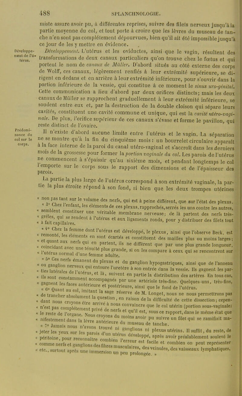 Développe- ment de l'u- térus. Prédomi- nance du col sur le corps. niiste assure avoir pu, à difTérentes reprises, suivre des filels nerveux jusqu'à la partie moyenne du col, et tout porte à croire que Jes lèvres du museau de tan- che n'en sont pas complètement dc'pourvues^ bien qu'il ait été impossiblejusqu'à ce jour de les y mettre en évidence. Développement. L'utérus et les oviductes, ainsi que le vagin, résultent des transformations de deux canaux particuliers qu'on trouve chez le fœtus et qui portent le nom de canaux de 31 Ciller. D'abord situés au côté externe des corps de Wolir, ces canaux, légèrement renflés à leur extrémité supérieure, se di- rigent en dedans et en arrière à leur extrémité inférieure, pour s'ouvrir dans la portion inférieure de la vessie, qui constitue à ce moment le sinus uro-génilal. Cette communication a lieu d'abord par deux orifices distincts; mais les deux canaux de Mûiler se rapprochent graduellement h leur extrémité inférieure, se soudent entre eux et, par la destruction de la double cloison qui sépare leurs cavités, constituent une cavité commune et unique, qui est la cavité utéro-vagi- nale. De plus, l'orifice supérieui- de ces canaux s'évase et forme le pavillon, qui reste distinct de l'oTaire. Il n'existe d'abord aucune limite entre l'utérus et le vagin. La séparation ne se montre qu'à la fin du cinquième mois: un bourrelet circulaire apparaît a la face interne de la paroi du canal utéro-vaginal et s'accroît dans les derniers mois de la grossesse pour former la portion vaginale du col. Les parois de l'utérus ne commencent à s'épaissir qu'au sixième mois, et pendant longtemps le col 1 emporte sur le corps sous le rapport des dimensions et de l'épaisseur des parois. La partie la plus large de l'utérus correspond à son extrémité vaginale, la par- tie la plus étroite répond à son fond, si bien que les deux trompes utérines  °,„ r? T ï^ ^ P«'^ dilTérent, que sur l'état des plexus. « Liiez 1 enfant, les éléments de ces plexus, rapprochés, serrés les uns contre les autres, « semblent constituer une véritable membrane nerveuse; de là partent des nerfs très-  ff! ?' ^ ^'^^^ aux ligaments ronds, pour y distribuer des ûlets tout « a lait capillaires. „ rpm.nl'-''/'' développé, le plexus, ainsi que l'observe Beck, est et nll? T*' '''^^ constituent des mailles plus ou moins larges; coïnrid-.ntr ' P''''*' '^''^'•^t 'I^ «ne plus grande longueur. 'utius formn^ T T'' ^'^ ''''''''' ° ''^^''^ ^ ««^ rencontrent sur « 1 utérus normal d'une femme adulte, « ou^Ia?.li!;n''ll^''' P^''''  eanglion hypogastriques, ainsi que de l'anneau Te, Sr  P u^' '''■'^ •'•■^'^'•^ à «fée dans la vessie, ils gagnent les par- s «Int r n«, T' ' ''^^^ distribution des artères En tous cas, ..aVnntrfr'''; ''^^ P'^ artériole très-fine. Quelques-uns. très-ftns, ^Co OuVnt a , '/'.'l «-«i ^e le fond de l'uléru.. « de tranrl or .uî.. ?  '^''^ ^- Longet, nous ne nous permettrons pas n'est Das comnl.olT! I . convait.cre que le col utérin (portion sous-vadnale) « n'^3-entda^siar ;:':rr'dr;^r « jeter e;7;:,;::^e^nr-Vérins. llsufnt,du reste, de « commcnerfsctganglionsdesfibresmu c iTes 1 V „ , T ° 'Tr etc.. surtout après une immersion unTcu plobuger! '-^^P'^»'^'''''