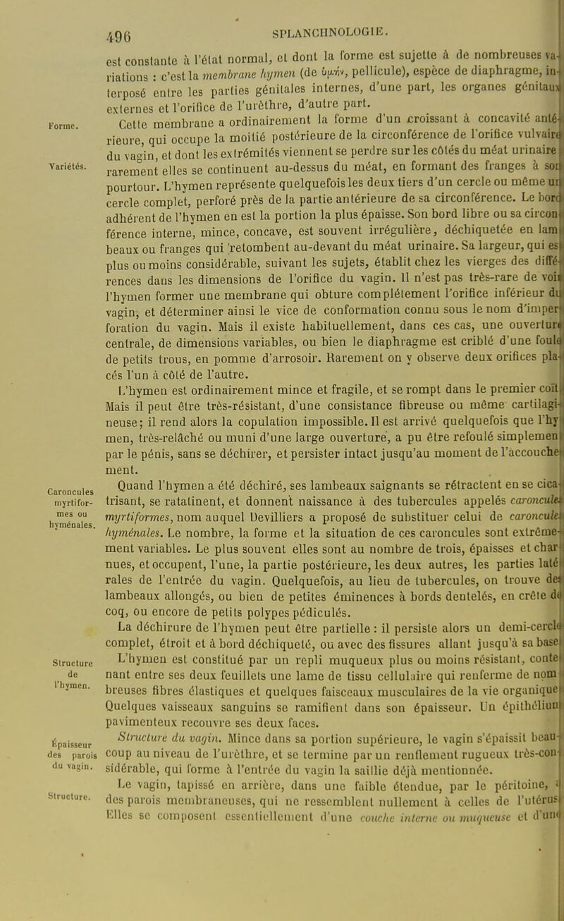 Forme. Variétés. Caroncules myrti for- mes ou hyménales. Structure de l'hymen. Épaisseur des parois du vagin. Structure. est constante à l'étal normal, et dont la forme est sujette à de nombreuses va riations : c'est la membrane hymen (de Ûp.v5v, pellicule), espèce de diaphragme, ii lerposé entre les parties génitales internes, d'une part, les organes g(:nitai. externes et l'orifice de l'urùthre, d'autre part. Cette membrane a ordinairement la forme d'un croissant à concavité and rieure, qui occupe la moitié postérieure de la circonférence de lorifice vulvaii du vagin, et dont les extrémités viennent se perdre sur les côtés du méat urinair^ rarem°ent elles se continuent au-dessus du méat, en formant des franges à si. pourtour. L'hymen représente quelquefois les deux tiers d'un cercle ou môme u cercle complet, perforé près de la partie antérieure de sa circonférence. Le boi adhérent de l'hymen en est la portion la plus épaisse. Son bord libre ou sa circo: férence interne, mince, concave, est souvent irrégulière, déchiquetée en lau beaux ou franges qui [retombent au-devant du méat urinaire. Sa largeur, qui ( plus ou moins considérable, suivant les sujets, établit chez les vierges des diflV rences dans les dimensions de l'orifice du vagin. 11 n'est pas très-rare de voii l'hymen former une membrane qui obture complètement l'orifice inférieur di vagin, et déterminer ainsi le vice de conformation connu sous le nom d'impei foration du vagin. Mais il existe habituellement, dans ces cas, une ouvertun centrale, de dimensions variables, ou bien le diaphragme est criblé d'une fouK de petits trous, en pomme d'arrosoir. Rarement on y observe deux orifices plu cés l'un à côté de l'autre. L'hymen est ordinairement mince et fragile, et se rompt dans le premier coït Mais il peut être très-résistant, d'une consistance fibreuse ou môme cartilagi- neuse; il rend alors la copulation impossible. Il est arrivé quelquefois que l'hy men, très-relâché ou muni d'une large ouverture, a pu être refoulé simplemeu par le pénis, sans se déchirer, et persister intact jusqu'au moment de l'àccoucht ment. Quand l'hymen a été déchiré, ses lambeaux saignants se rétractent en se cica irisant, se ratatinent, et donnent naissance à, des tubercules appelés caroncuh myr^î/ormes, nom auquel Uevilliers a proposé de substituer celui de caroncur hyménales. Le nombre, la forme et la situation de ces caroncules sont extrême- ment variables. Le plus souvent elles sont au nombre de trois, épaisses et char nues, et occupent, l'une, la partie postérieure, les deux autres, les parties lait raies de l'entrée du vagin. Quelquefois, au lieu de tubercules, on trouve d lambeaux allongés, ou bien de petites éminences à bords dentelés, en crôle i coq, ou encore de petits polypes pédiculés. La déchirure de l'hymen peut être partielle : il persiste alors un demi-cercl complet, étroit et à bord déchiqueté, ou avec des fissures allant jusqu'à sa ba? L'hymen est constitué par un repli muqueux plus ou moins résistant, cont nant entre ses deux feuillets une lame de tissu cellulaire qui renferme de nom breuses fibres élastiques et quelques faisceaux musculaires de la vie organique Quelques vaisseaux sanguins se ramifient dans son épaisseur. Un épithéliun pavimenteux recouvre ses deux faces. Slniclure du vagin. Mince dans sa portion supérieure, le vagin s'épaissit bcai: coup au niveau de l'urèthre, et se termine par un renflement rugueux très-coi sidérable, qui forme à l'entrée du vagin la saillie déjà mentionnée. Le vagin, tapissé en arrière, dans une faible étendue, par le péritoine, des parois membraneuses, qui ne ressemblent nullement à celles de ^utéru^ Elles se composent esscnliellcmcnt d'une couche interne ou muqueuse et ô'w