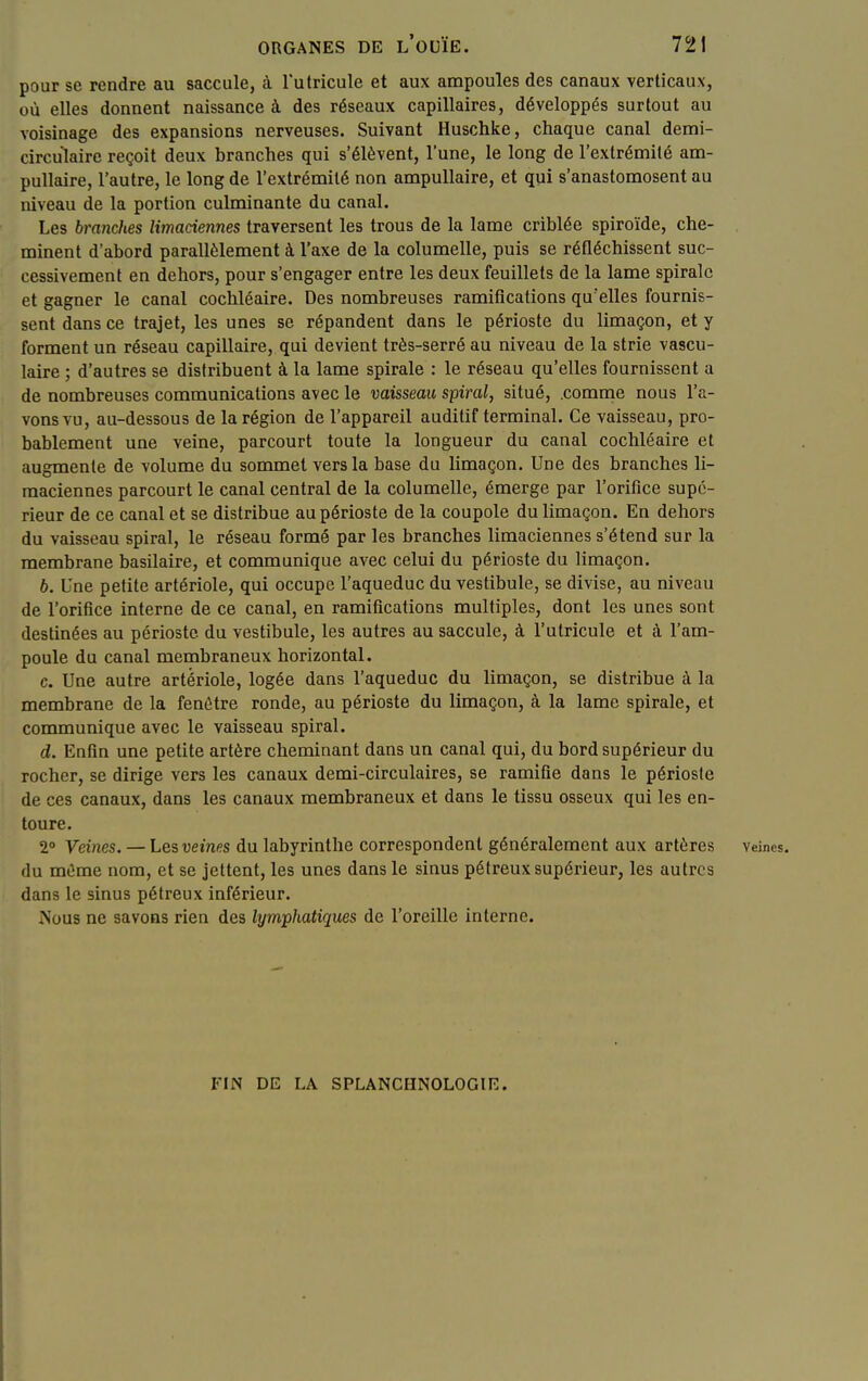 pour se rendre au saccule, à Tutricule et aux ampoules des canaux verticaux, où elles donnent naissance à des réseaux capillaires, développés surtout au voisinage des expansions nerveuses. Suivant Huschke, chaque canal demi- circulaire reçoit deux branches qui s'élèvent, l'une, le long de l'extrémité am- pullaire, l'autre, le long de l'extrémité non ampullaire, et qui s'anastomosent au niveau de la portion culminante du canal. Les branches limaciennes traversent les trous de la lame criblée spiroïde, che- minent d'abord parallèlement à l'axe de la columelle, puis se réfléchissent suc- cessivement en dehors, pour s'engager entre les deux feuillets de la lame spirale et gagner le canal cochléaire. Des nombreuses ramifications qu'elles fournis- sent dans ce trajet, les unes se répandent dans le périoste du limaçon, et y forment un réseau capillaire, qui devient très-serré au niveau de la strie vascu- laire ; d'autres se distribuent à la lame spirale : le réseau qu'elles fournissent a de nombreuses communications avec le vaisseau spiral, situé, .comme nous l'a- vons vu, au-dessous de la région de l'appareil auditif terminal. Ce vaisseau, pro- bablement une veine, parcourt toute la longueur du canal cochléaire et augmente de volume du sommet vers la base du limaçon. Une des branches li- maciennes parcourt le canal central de la columelle, émerge par l'orifice supé- rieur de ce canal et se distribue au périoste de la coupole du limaçon. En dehors du vaisseau spiral, le réseau formé par les branches limaciennes s'étend sur la membrane basilaire, et communique avec celui du périoste du limaçon. 6. Une petite artériole, qui occupe l'aqueduc du vestibule, se divise, au niveau de l'orifice interne de ce canal, en ramifications multiples, dont les unes sont destinées au périoste du vestibule, les autres au saccule, à l'utricule et à l'am- poule du canal membraneux horizontal. c. Une autre artériole, logée dans l'aqueduc du limaçon, se distribue à la membrane de la fenêtre ronde, au périoste du limaçon, à la lame spirale, et communique avec le vaisseau spiral. d. Enfin une petite artère cheminant dans un canal qui, du bord supérieur du rocher, se dirige vers les canaux demi-circulaires, se ramifie dans le périoste de ces canaux, dans les canaux membraneux et dans le tissu osseux qui les en- toure. 2 Veines. — Lesveines du labyrinthe correspondent généralement aux artères veines, du mOme nom, et se jettent, les unes dans le sinus pélreuxsupérieur, les autres dans le sinus pétreux inférieur. rv'ous ne savons rien des lymphatiques de l'oreille interne. FIN DE LA SPLANCHNOLOGIE.