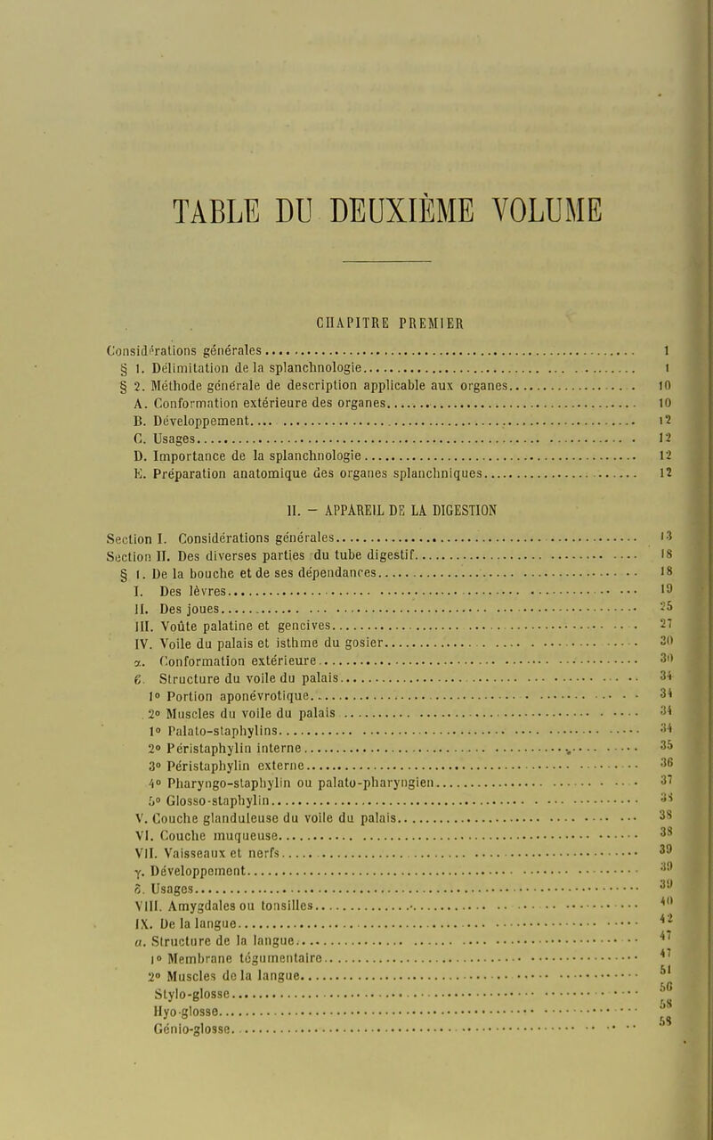 TABLE DU DEUXIÈME VOLUME CHAPITRE PREMIER Considi^rations générales 1 § 1. Délimitation de la splanchnologie i § 2. Méthode générale de description applicable aux organes .. . )0 A. Conformation extérieure des organes 10 B. Développement i2 C. Usages 12 D. Importance de la splanchnologie 12 K. Préparation anatomique des organes splanchniques 12 II. - APPAREIL DE LA DIGESTION Section I. Considérations générales i3 Section II. Des diverses parties du tube digestif 18 § I. De la bouche et de ses dépendances 18 I. Des lèvres >9 II. Des joues 25 III. Voûte palatine et gencives 27 IV. Voile du palais et isthme du gosier 20 a. Conformation extérieure 3i) e. Structure du voile du palais 34 10 Portion aponévrotique 34 . 2» Muscles du voile du palais 34 l» Palato-staphylins 34 20 Péristaphylin interne 35 3» Péristaphylin externe 36 A° Pharyngo-staphylin ou palato-pharyngien 37 50 Glosso-slnphylin 3S V. Couche glanduleuse du voile du palais 3S VI. Couche muqueuse 3S VII. Vaisseaux et nerfs 39 y. Développement ô. Usages 3'J VIII. Amygdales ou tonsilles • — ^ IX. Ue la langue * * «. Structure de la langue |o Membrane tcgumentairo 2» Muscles delà langue ^' Stylo-glosse Hyoglosse Génio-glosse