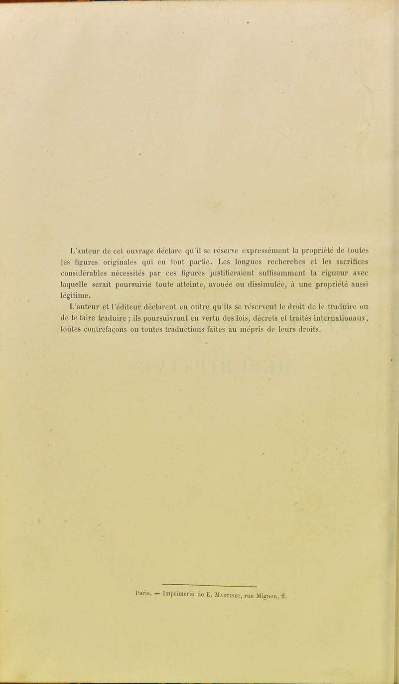 L'auteur de cet ouvrage déclare qu'il se réserve expressément la propriété de toutes les figures originales qui en l'ont partie. Les longues recherches et les sacrifices considérables nécessités par ces figures justifieraient suffisamment la rigueur avec laquelle serait poursuivie toute atteinte, avouée ou dissimulée, à une propriété aussi légitime. L'auteur et l'éditeur déclarent en outre qu'ils se réservent le droit de le traduire ou de le faire traduire ; ils poursuivront en vertu des lois, décrets et traités internationaux, toutes contrefaçons ou toutes traductions faites au mépris de leurs droits. lis. - Imprimerie de E. Martinet, rue Mignon, 2.